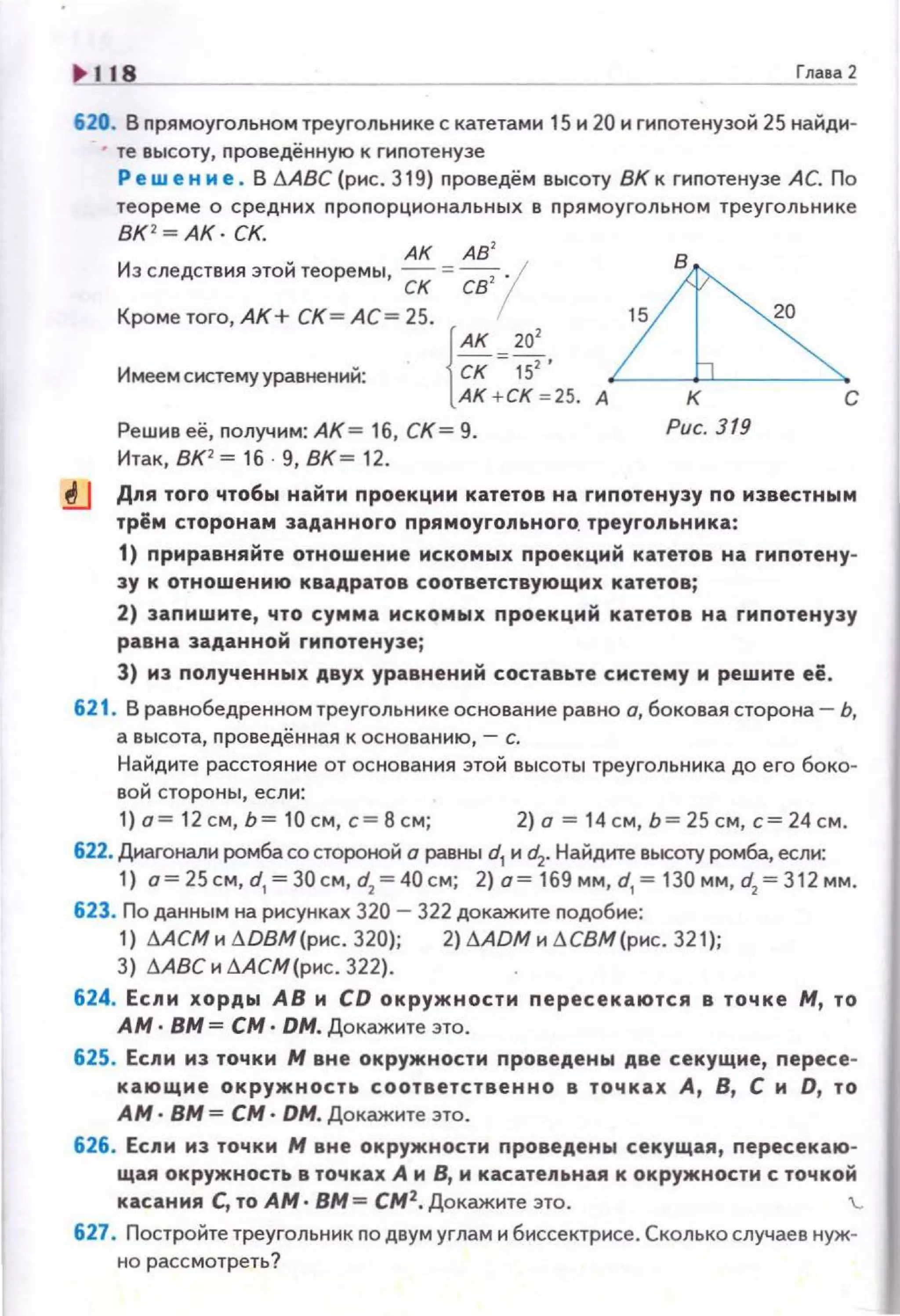 118 Глааа 2
620. В прямоугольном треугольнике с катетами 15 и 20 и гипотенузой 25 найди-
• те высоту, проведённую к гиnотенузе
Ре w е н и е . В l1ABC ( рис. 319) nроведём высоту ВК к гиnотенузе АС. По
теореме о с ред ни х nро n орциона л ьных в nрямоугольном треугольнике
ВК '~ АК· СК.
АК АВ
2
Из следствия этой теоремы, - = -----;-!ск св
Крометого,АК+ СК = АС=25 .
{
АК =20:.Имеемсистемууравнений: СК 15
АК + СК -= 25. А
Решив её, nолучим: АК = 16, СК= 9.
Итак, ВК1
= 16 9, ВК = 12.
к с
Рис. 319
.!lJ Дnя того чтобы найти проекцми катетов на гипотенузу по известным
трём сторонам заданного nрямоуrольноrо. треуrоnьнмка:
1) nриравняйте отношение искомых проекций катетов на гипотену­
зу к отношению квадратов соответствующих катетов;
2) запишите, что сумма искомых nроекций катетов на гиnотенузу
равна заданной гипотенузеj
3) из полученных двух уравнений составьте систему и решите её .
621. В равнобедренном треугольнике основание равно о, боковая сторона- Ь,
а высота, nроведённая к основанию, - с.
Найдите расстояние от основания этой высоты треугольника до его бока-
вой стороны, если:
1) о= 12 см, Ь= 10 см, с= 8 см; 2) о= 14 см, Ь= 25 см, с= 24 см.
622. Диагонали ромба со стороtюй о равны d1 и~- Найдите высоту ромба, если:
1) о= 25см, d,= 30см , d2
= 40см; 2) о= 169 мм , d, = 130 мм, d2
= 312 мм.
623. По данным на рисунках 320 - 322 докажите nодобие:
1) МСМ н 6DВМ(рнс. 320); 2) 6 ADM н 6СВМ(рнс. 321);
3) МВС н аАСМ(рнс. 322).
624. Если хорды АВ и СО окружности пересекаются в точке М, то
АМ · ВМ = СМ · ОМ. Докажите это.
625. Если из точки М вне окружности проведены две секущие, пересе­
кающие окружность соответственно в точках А, В, С и О, то
АМ · ВМ = СМ · ОМ. Докажите это.
626. Если из точки М вне окружности проведены секущая , пересекаю­
щая окружность в точках А и В, и касатепьная к окружн ости с точкой
касания С, то АМ · ВМ = СМ2
. Докажите это. '-
627. Постройте треугольник no двум углам и биссектрисе. Сколько случаев нуж­
но рассмотреть?
 