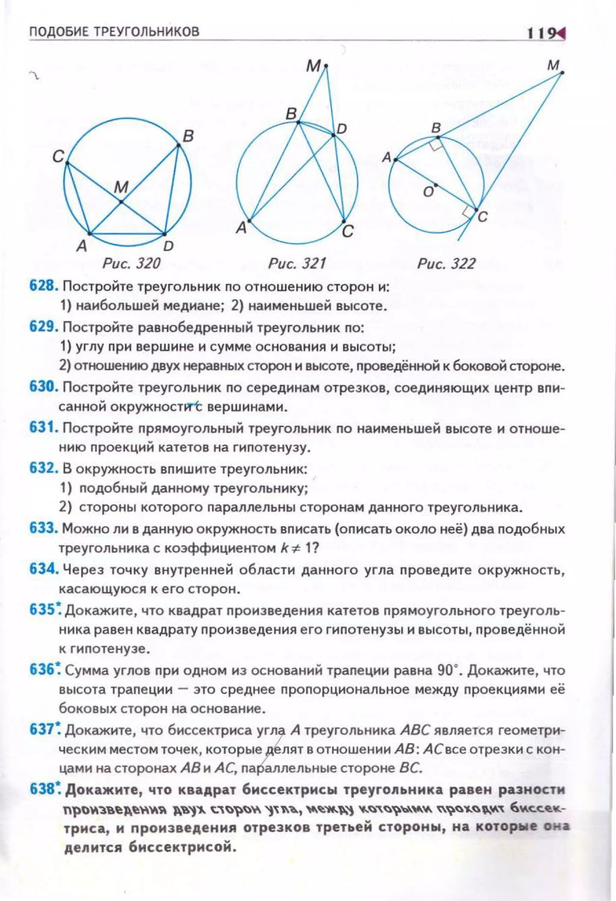 ПОДОБИЕ ТРЕУГОЛЬНИКОВ
Рис. 320 Рис. 321
628. Постройте треугольник по отношению сторон и:
1) наибольшей медиане; 2) наименьшей высоте.
629. Постройте равнобедренный треугольник по:
1) углу nри вершине и сумме основания и высоты;
11
м
Рис. 322
2) отношению двух неравных сторон и высоте, nроведённой к боковой стороне.
630. Постройте треугольник по серединам отрезков, соединяющих центр вnи­
санной окружноспrt вершинами.
631 . Постройте nрямоугольный треугольник no наименьшей высоте н отноше­
нию nроекций катетов на гиnотенузу.
632. В окружность вnишите треугольник:
1) nодобный данному треугольннку;
2) стороны которого nараллельны сторонам данного треугольника.
633. Можно ли в данную окружность вnисать (оnисать около неё) два nодобных
треугольника с коэффициентом k~ 1?
634. Через точку внутренней области данного угла nроведите окружность,
касающуюся к его сторон .
635~ Докажите, что квадрат nронзведения катетов nрямоугольного треуголь­
ника равен квадрату nронзведення его гиnотенузы н высоты, nроведённой
к гнnотенуэе.
636~ Сумма углов nри одном из оснований траnецин равна 90°. Докажите, что
высота траnеции - это среднее nроnорциональное между nроекциями её
боковых сторон на основание.
637~ Докажите, что биссектриса уtл А треугольника АВС является геометри­
ческим местом точек, которые лят в отношении АВ: АС все отрезки с кон­
цами на сторонах АВ и АС, па аллельные стороне ВС.
638~ Докажите, что квадрат биссектрисы треугольника равен разности
npOY1'3.'В.~~~"'YI ~'-'1"" ~"'~~~у. "t"~~, 't't.~....._"-"t ....~,~~~"'"- ~~~'1..~0."-' 6У.с:.с:.-.-.­
триса, и произведения отрезков третьей стороны, на которwе она
делится биссектрисой.
 