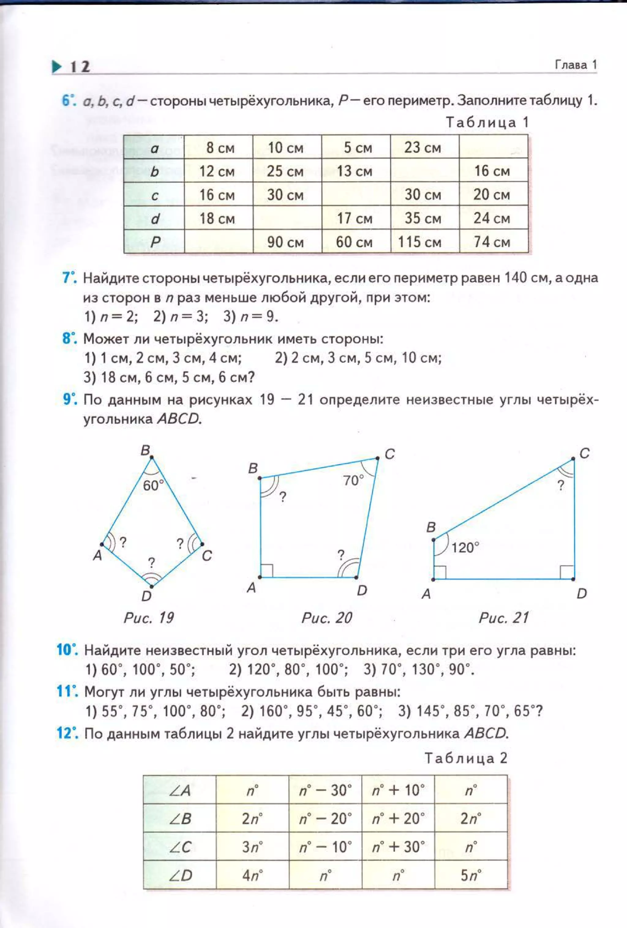 12 Глава 1
6". о, Ь, с, d-сторонычетырёхугольника, P-ero периметр.Заnолнитетаблицу 1.
Табл и ца 1
а в см 10 СМ 5 см 23 см
ь 12 см 25 см 13 см 16 см
с 16 см за см 30 см 20 см
d 18 см 17 СМ 35 СМ 24см
р 90 см 60 см 115 см 74см
7". Найдите стороны четырёхугольника, если его nериметр равен 140 см, а одна
из сторон в n раз меньше любой другой , при этом:
1) n ~ 2; 2) n ~ 3; 3) n ~ 9.
8". Может ли четырёхугольник иметь стороны:
1) 1см, 2 см, З см, 4 см; 2) 2 см, 3 см, 5 см , 10 см;
3) 18 см, б см, 5 см, б см?
9". По данным на рисунках 19 - 21 определите неизвестные углы четырёх­
уrольника ABCD.
В Во· 70
о С Bd ·С
120°
А С ?
D А D А D
Рис. 19 Рис. 20 Рис. 21
10". Найдите неизвестный угол четырёхугольника, если три его угла равны:
1) 60", 1оо · , 50"; 2) 120·, во ·, 1оо·; 3) 70", во · , 90·.
11". Могут ли угл ы четырёхугольника быть равны:
1) 55", 75", 1 оо·, во· ; 2) 160", 95", 45", 60"; 3) 145", В5 " , 10·, 65"?
12". По данным таблицы 2 найдите углы четырёхугольника ABCD.
Таблица 2
LA n· n·
LB 2п" n• - 20" n· +20" 2n"
LC 3n" n"- 10" n· +30" n·
LD 4п" 5n"
 