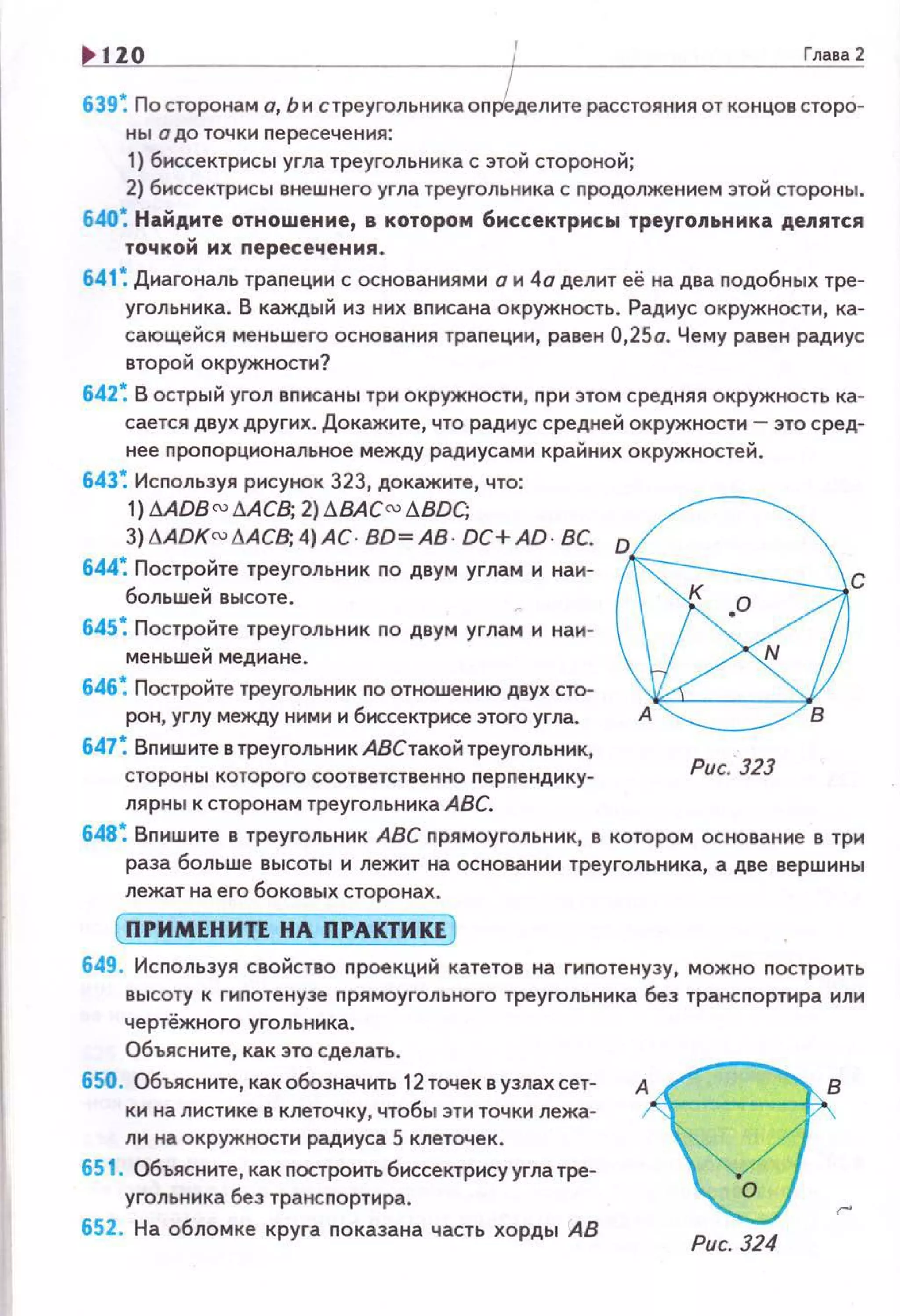 120 Глава2
639 ~ По сторонам а, Ь и с треугольника определите расстояния от концов старо-
ны о до точки пересечения:
1) биссектрисы угла треугольника с этой стороной;
2) биссектрисы внешнего угла треугольника с nродолжением этой стороны.
640~ Найдите отношение, в котором биссектрисы треугопьника делятся
точкой их nересечения.
641 ~ Диагональ траnеции с основаниями о и 4а делит её на два подобных тре­
угольника. В каждый иэ них вписана окружность. Радиус окружности, ка­
сающейся меньшего основания трапеции, равен 0,2So. Чему равен радиус
второй окружности?
642~ В острый угол вписаны три окружности, nри этом средняя окружность ка­
сается двух других. Докажите, что радиус средней окружности- это сред­
нее проnорциональное между радиусами крайних окружностей .
643; Исnользуя рисунок 323, докажите, что:
1) AADB ru AACВ; 2)t.ВACru t.BDC;
3)6ADKru AAC8; 4)АС. ВО~ АВ · DC+AD· ВС.
644; Постройте треугольник по двум углам и наи-
большей высоте.
645; Постройте треугольник по двум углам и наи­
меньшей медиане.
646; Постройте треугольник по отношению двух сто­
рон, углу между ними и биссектрисе этого угла.
647; Вnишите в треугольникАВетакой треугольник,
стороны которого соответственно перnендику ­
лярны к сторонам треугольника АВС.
@со
N
в
Рис. 323
648; Вnишите в треугольник АВС прямоугольник, в котором основание 6 три
раза больше высоты и лежит на основании треугольника, а две вершины
лежат на его боковых сторонах.
( ПРИМЕНИТЕ НА ПРАКТИКЕ )
649. Исnользуя свойство проекций катетов на гиnотенузу, можно nостроить
высоту к гипотенузе прямоугольного треугольника без трансnортира или
чертёжного угольника.
Объясните, как это сделать.
650. Объясните, как обозначить 12 точек в узлах сет­
ки на листике 6 клеточку, чтобы эти точки лежа­
ли на окружности радиуса 5 клеточек.
651 . Объясните, как nостроить биссектрису угла тре­
угольника без трансnортира.
652. На обломке круга nоказана часть хорды АВ
Рис. 324
 