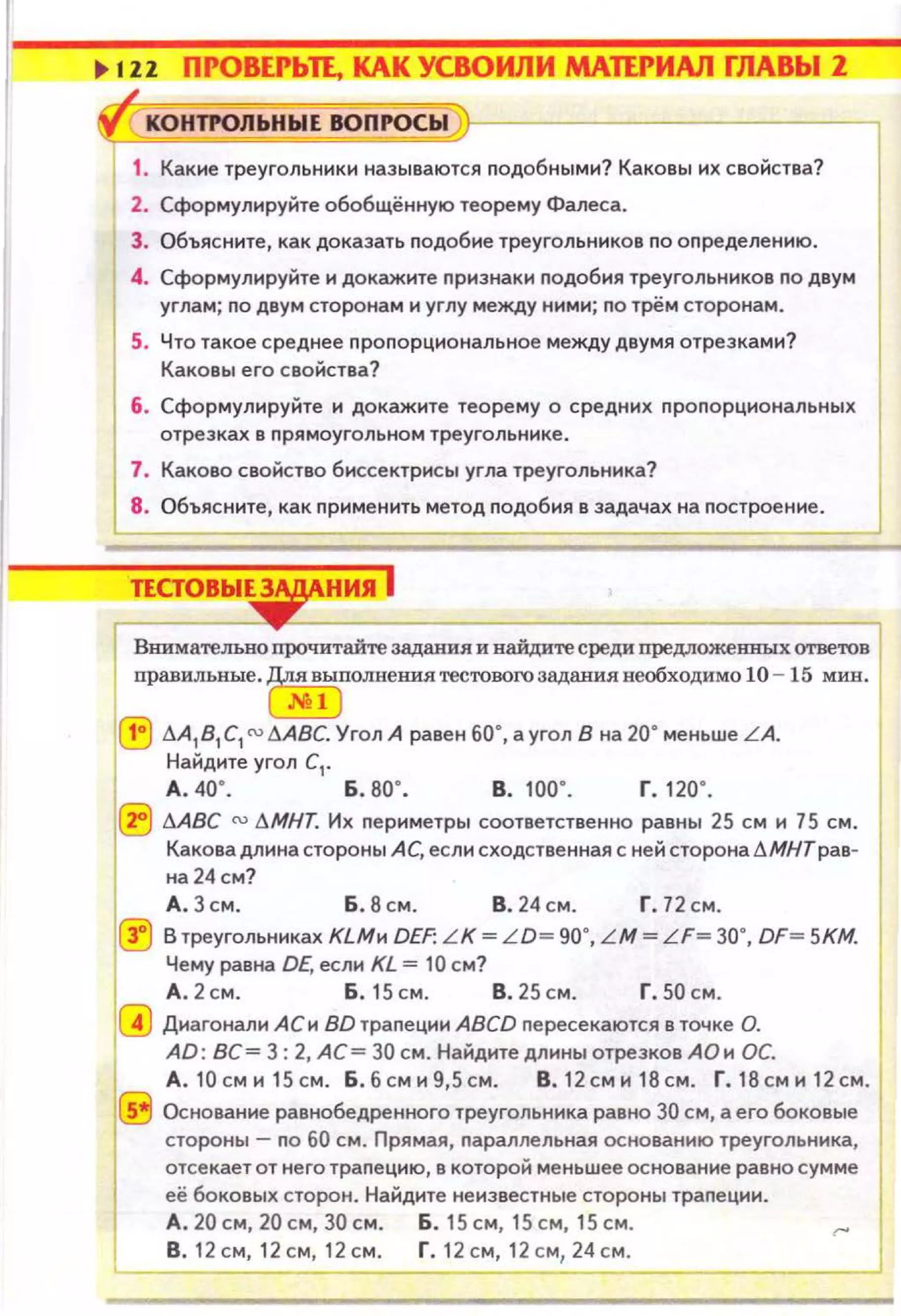1 ~
., 1Z2 ПРОВЕРЬП, КАК УСВОИЛИ МдПРИАЛ ГЛАВЫ 1
"fi{ КОНТI'ОЛЬНЫЕ ВОПРОСЫ
1. Какие треугольники называются nодобными? Каковы их свойства?
2. Сформулируйте обобщённую теорему Фалеса.
3. Объясните, как доказать nодобие треугольников по оnределению.
4. Сформулируйте и докажите nризнаки подобия треугольн иков по двум
углам; по двум сторонам и углу между ними; по трё м сторонам .
5. Что такое среднее nроnорциональное между двумя отрезками?
Каковы его свойства?
6. Сформулируйте и докажите теорему о средних nро порциональных
отрезках в прямоугольном треу гольнике.
7. Каково свойство биссектрисы угла треугольника?
8. Объясните , как л рименить метод подобия в задачах на nострое ние.
ПСТОВЬI~НИЯ j
ВШ1мательно прочитайте 38Д8.НИЯ и найдите среди nредложенных ответов 1
правильные. ~полнения тестового задания необходимо 10- 15 мин. 1
~
G:) .1.A181C1 ru дA8C. Угол А равен 60·, а угол В на 20· меньше L A.
Найдите угол С1•
1
д. 40". Б. во· . в. 1оо·. г. 120·.
0 .1.АВС ru .1.МНТ. Их периметры соответственно равны 25 см и 75 см.
Какова длина стороны АС, если сходственная с ней сторона .1.МНТрав­
на 24 см?
А . 3 см. Б. 8 см. В . 24 см. Г. 72 см .
0 В треугольниках КLМи DEF: L K=LD= 90•, LM=LF= 30•, DF= SKM.
Чему равна DE, если KL = 10 см?
Г:'! А . 2 см. Б. 15 см. В. 25 см. Г. 50 см.
1 ~ Диагонали АСи ВО траnеции ABCD nересекаются в точке О.
1
AD: ВС= 3: 2, АС = 30 см. Найдите длины отрезков АОи ОС.
А.10 сми 15см. Б .6сми9 ,5 см. В.12 сми 1 8см. Г.18сми 12см.
5 Основание равнобедренного треугольника равно 30 см, а его боковые
стороны - по 60 см. П рямая, nараллельная основанию треугольника,
1
отсекает от него траnецию, в которой меньшее основание равно сумме
её боковых сторон. Найдите неизвестные стороны траnеции.
А . 20 см, 20 см, 30 см. Б . 15 см, 15 см, 15 см .
в . 12 см, 12 см, 12 см. г. 12 см, 12 см, 24 см .
1
 