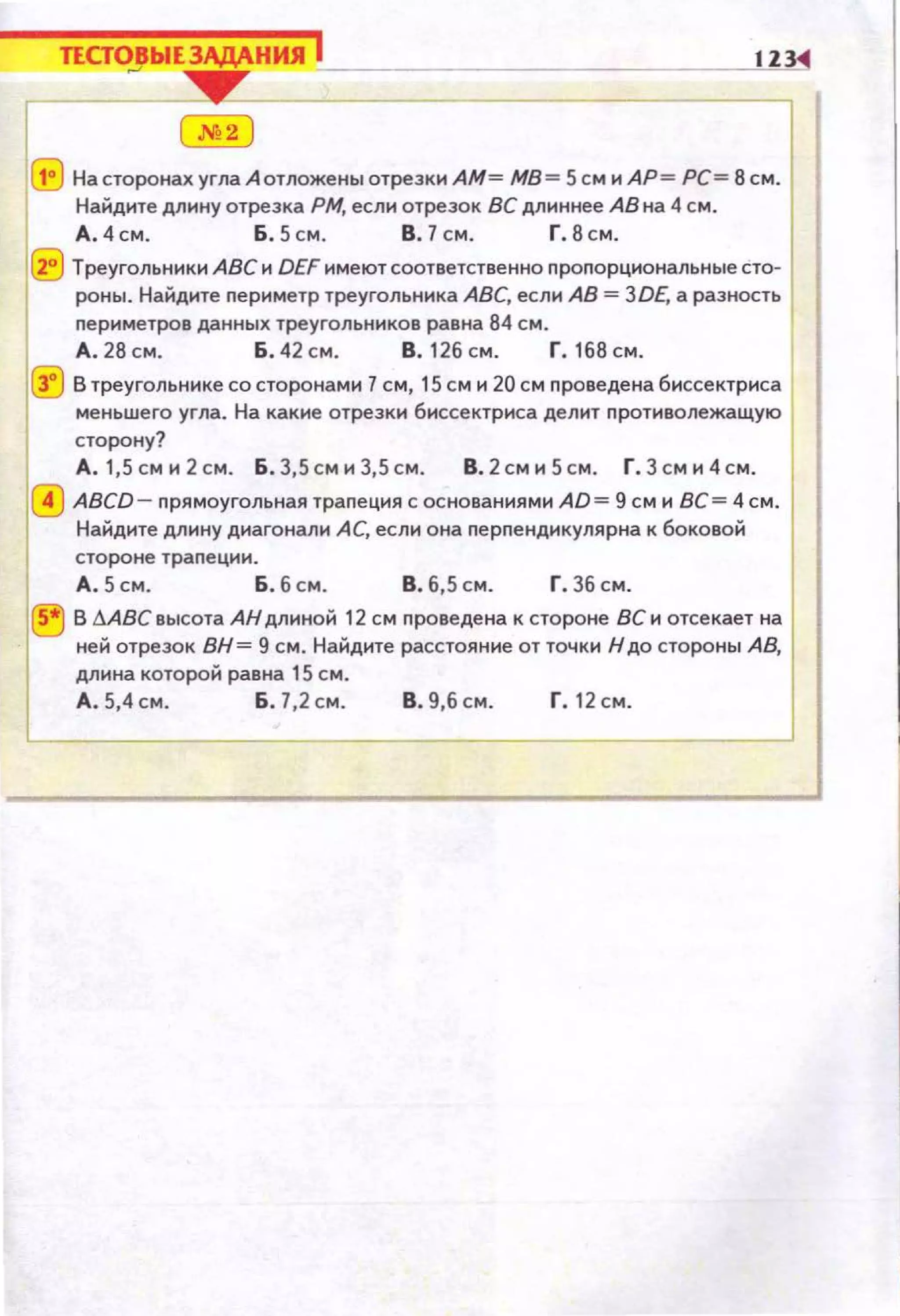 ТЕСТОВЫЕЗАДАНИЯ j 1Z3
~ ~~~-----------------------~~~
( м2 )
(tJ НасторонахуглаАотложеныотрезкиАМ= МВ= 5см и АР= РС= 8см.
Найдите длину отрезка РМ, если отрезок ВС длиннее АВ на 4 см.
А.4см. Б.5см. В. 7см. Г.8см.
(Е) Треугольники АВС и DEF имеют соответственно пропорциональные сто­
роны. Найдите nериметр треугольника АВС, если АВ= 3DE, а разность
периметров данных треугольников равна 84 см.
А. 28 см. Б . 42 см. В. 126 см . Г. 168 см .
~ В треугольнике состоронами 7 см, 15 см и 20 см проведена биссектриса
меньшего угла. На какие отрезки биссектриса делит п ротиволежащую
сторону?
А . 1,5 см и 2 см. Б . 3,5 см и 3,5 см. В. 2 см и 5 см. Г. 3 см и 4 см.
0 ABCD- nрямоугольная трапеция с основаниями AD= 9 см и ВС= 4 см.
Найдите длину диагонали АС, если она перпендикулярна к боковой
стороне трапеции .
А . 5 см. Б. 6 см. в. 6,5 см . г. 36 см.
® В dABC высота АНдлиной 12 см проведена к стороне ВС и отсекает на
ней отрезок ВН= 9 см. Найдите расстояние от точки Н до стороны А В,
длина которой равна 15 см.
А . 5,4 см. Б. 7,2 см. В. 9,6 см. Г. 12 см .
 
