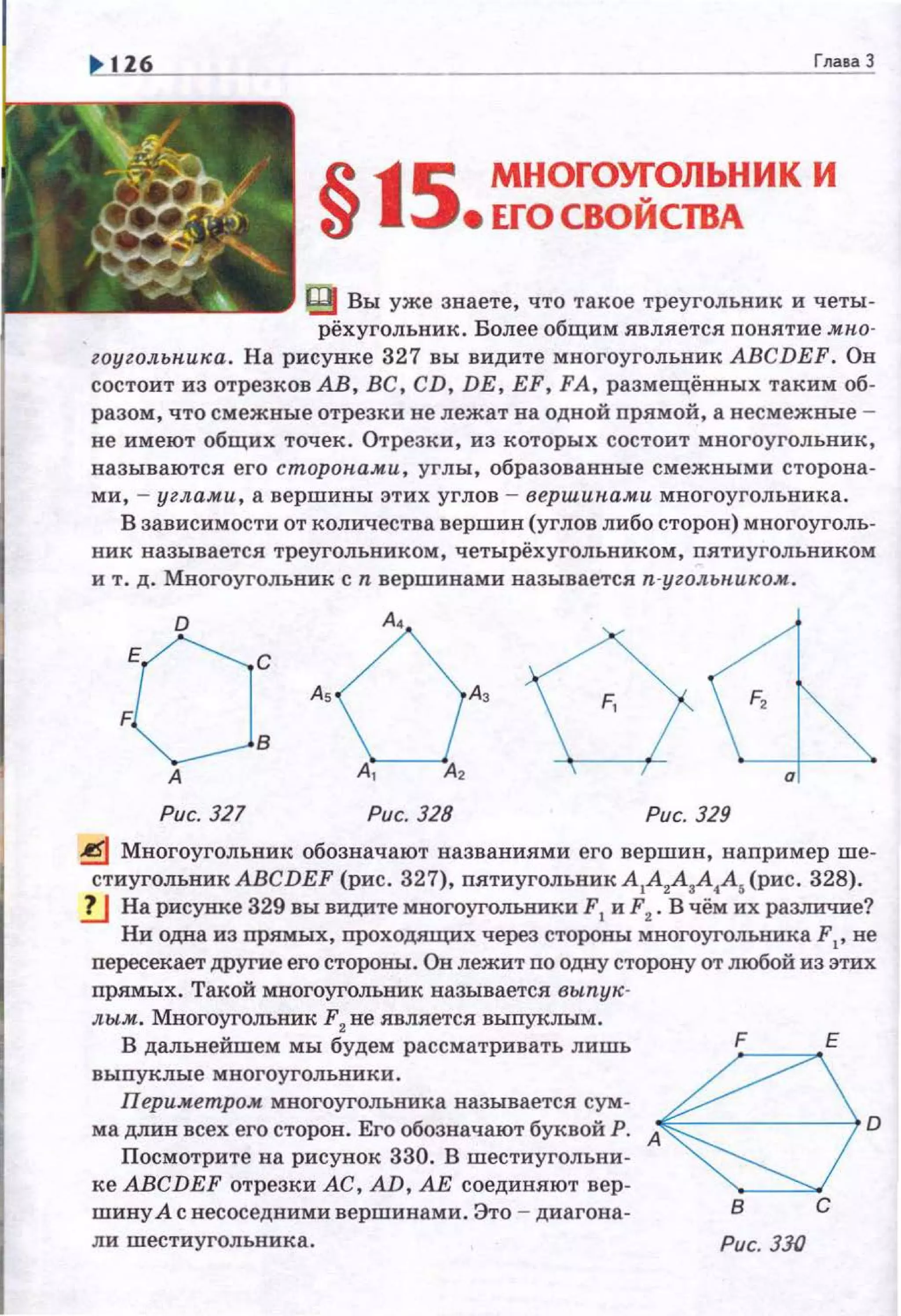 Глава 3
§15 МНОГОУ!'ОЛЬНИК И
• ЕГО своисmл
J1) Вы уже знаете, что такое треугольник и четы­
рёхугольник . Более общим является поиятие .мпо­
zоугольпика. На рисунке 327 вы видите многоугольник AВCDEF. Он
состоит из отрезков АВ, ВС, CD, DE, EF, FA, размещёввых таким об­
разом , что смежные отрезки не лежат на одной прямой, а весмежвые ­
не имеют общих точек . Отрезки , из которых состоит многоугольник,
называются его сторопа.ми, углы, образованные смежными сторона­
ми, - углами, а вершины этих углов - вершин.ами многоугольника.
В зависимости от количества вершин (углов либо сторон) многоуголь­
ник называется треугольником, четырёхугольником, пятиугольником
и т. д. Многоугольник сn вершинами называется п-угольн.иком.
D
оо: А, А, F,
А
Рис. 327 Рис. 328 Рис. 329
~ Многоугольник обозначают названиями его вершин, например ше­
стиугольник AВCDEF (рис . 327), пятиугольник А
1А
2А
1А
4А, (рис. 328).
!J На рисунке 329 вы видите многоугольники F1
и F2
• Вчём их раззшчие?
Ни одна из прямых, проходящих через стороны многоугольника F 1
, не
пересекает другие его стороны:. Он лежит по одну сторону от любой из этих
прямых. Такой многоугольник называется вьтук-
лы.м. Многоугольник F2
не является выпуклым.
В дальнейшем мы будем рассматривать лишь
выпуклые многоугольники.
Периметром многоугольника называется сум­
ма длин всех его сторон. Его обозначают буквой Р.
Посмотрите на рисунок 330. В шестиугольни ­
ке AВCDEF отрезки АС, AD, АЕ соединяют вер­
шину А с несоседнями вершинами. Это - диагона-
ли шестиугольника . Рис. 330
 