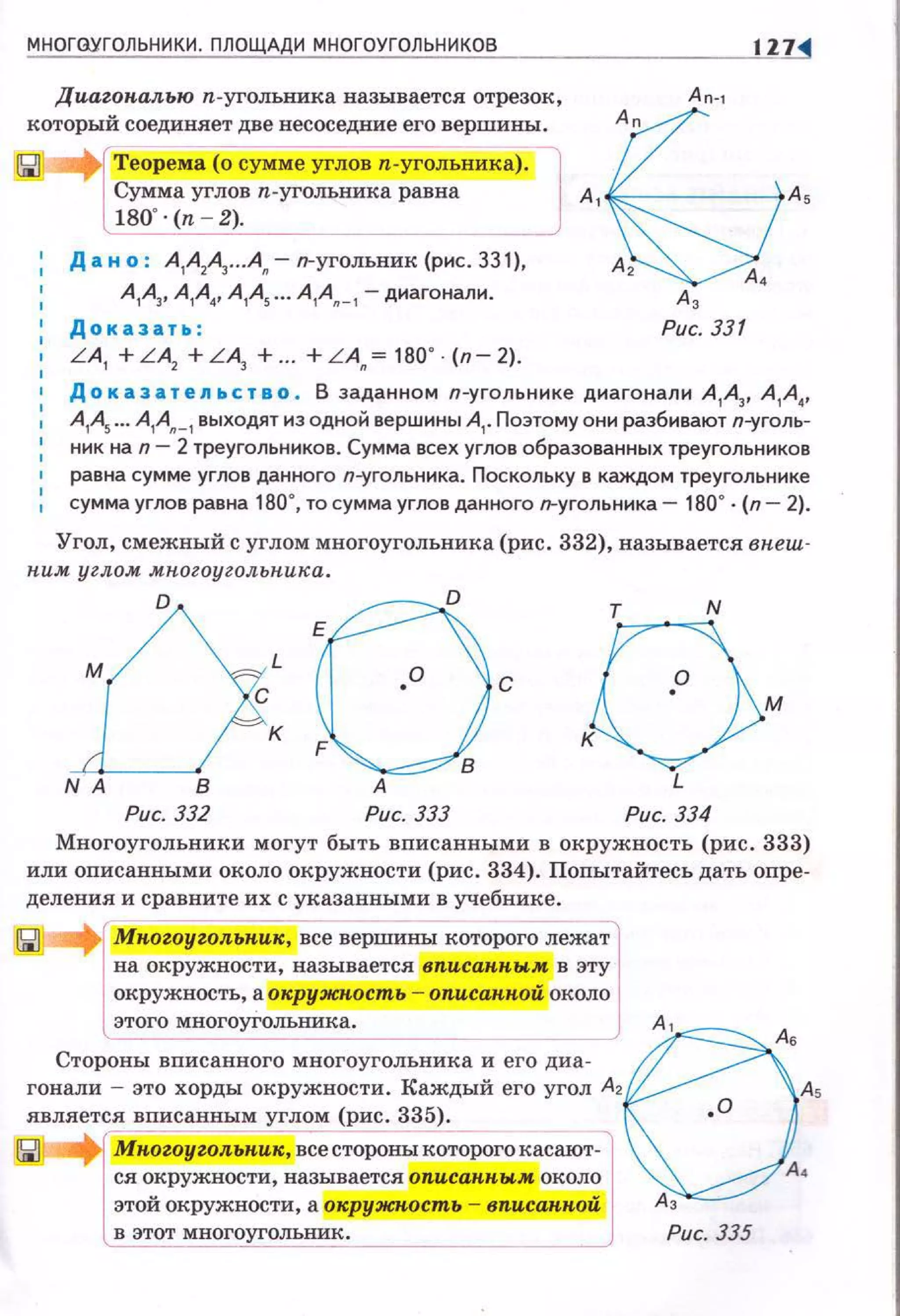 МНОГОУГОЛЬНИКИ. ПЛОЩАДИ МНОГОУГОЛЬНИКОВ 117
Диагон.аяью п.угольника называется отрезок, А о-'
который соединяет две несоседине его вершины.
Теорема (о сумме углов п-угольникj).
Сумма углов п.уголъника равна А 1 As
180"· (n - 2).
1
Д а н о : А1А2~•• .А~ - п-уголъник (рис. ЗЗ 1),
.А,А
1А
3, А
1А
4, А
1А
5 ••• А
1А"_
1 -диагонали .
Доказать : Рис. 331
LA1 + LA2
+ L A3
+ .. + LA"= 180" (п- 2).
Доказательство . В заданном п-угольннке днагонали А
1А
3, А
1А.,
А
1- ••• А
1А"_
1 выходят нз одной вершины А
1• Поэтому они разбивают п-уголь­
ннк на n- 2 треугольников. Сумма всех углов образованных треугольников
равна сумме углов данного п-угольннка. Поскольку в каждом треугольнике
1 сумма углов равна 180", то сумма углов данного п-угольннка- 180" · {п- 2).
Угол, смежный с углом многоугольника (рис. 332), называется в пеш-
ним углом мноzоуzольпика.
Рис. 332 Рис. 333 Рис. 334
Многоугольники могут быть вписанными в окружность (рис. 333)
или оnисанными около окружности (рис. 334). Поnытайтесь дать оnре­
деления и сравните их с указанными в учебнике.
Мпогоугол.ьник, все вершины которого лежа~
на окружности, называется вписаппы~ в эту
окружность, а окружность - описанпои около
Стор:;:г::и:::::~=:оугольника и его дна- t )A,гонали - это хорды окружности. Каждый его угол А2 As
является вписанным углом (рис. 335).
~ Мпогоугол.ьн.ик, всестороны которогокасают~
ся окружности, называется описан.н.ым около 4
этой окружности, а окружкость - вписанпой Аз
в этот мног~олъник. Рис 335
 