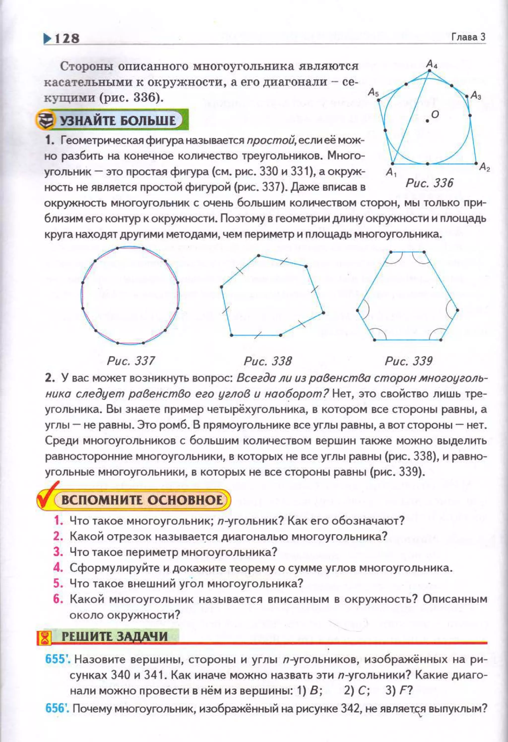 128 ГлаваЗ
Стороны описанного многоугольника являются
касательными к окружности , а его диагонали - се­
кущими (рис. 336).
J! УЗНАЙТЕ БОЛЬШЕ)
1. Геометрическая фиrура называется простой, если ее мож­
но разбить на конечное количество треугольников. Много-
А~, А~ А,
угольник- это nростая фиrура (см. рис. 330 и 331), а окруж- А 1 А2
ность не является nростой фиrурой (рис. 337). Даже вписав в Рис. 336
окружность многоугольник с очень большим количеством сторон, мы только при­
близим его контур к окружности. Позтому в геометрии длину окружности и площадь
круга находят другими методами, чем периметр и площадь многоугольника.
0 00Рис. 337 Рис. 338 Рис. 339
2. У вас может возникнуть вопрос: Всегда ли из равенства сторон многоуголь­
ника следует раВенстВо его углоВ и наоборот? Нет, это свойство лиwь тре­
угольника. Вы знаете пример четырёхугольннка, в котором все стороны равны, а
углы - не равны . Это ромб. В nрямоугольнике всеуглы равны, а вотстороны- нет.
Среди многоугольников с большим количеством вершин также можно выделить
равносторонние многоугольники, в которых не все углы равны (рис. 338), и равно­
угольные многоугольники, в которых не все стороны равны (рис. 339).
ВСПОМНИТЕ ОСНОВНОЕ
1. Что такое многоугольник; п-угольннк? Как его обозначают?
2. Какой отрезок называет.ся днагональю многоугольника?
З. Что такое периметр многоугольника?
4. Сформулируйте н докажите теорему о сумме углов многоугольника.
5. Что такое внешний угОл многоугольника?
6. Какой многоугольник называется вnисанным в окружность? Описанным
около окружности?
IJi!l РЕШИТЕ 3.:МЧИ
655'. Назовите вершины, стороны н углы п-угольннков, нзображённых на ри­
сунках 340 н 341. Как иначе можно назвать эти п-угольннки? Какие днаго-
нали можно n ровести в нём из вершины: 1) В; 2) С; 3) F?
656'. Почему многоугольник, изображённый на рисунке 342, не являет".я выnуклым?
 
