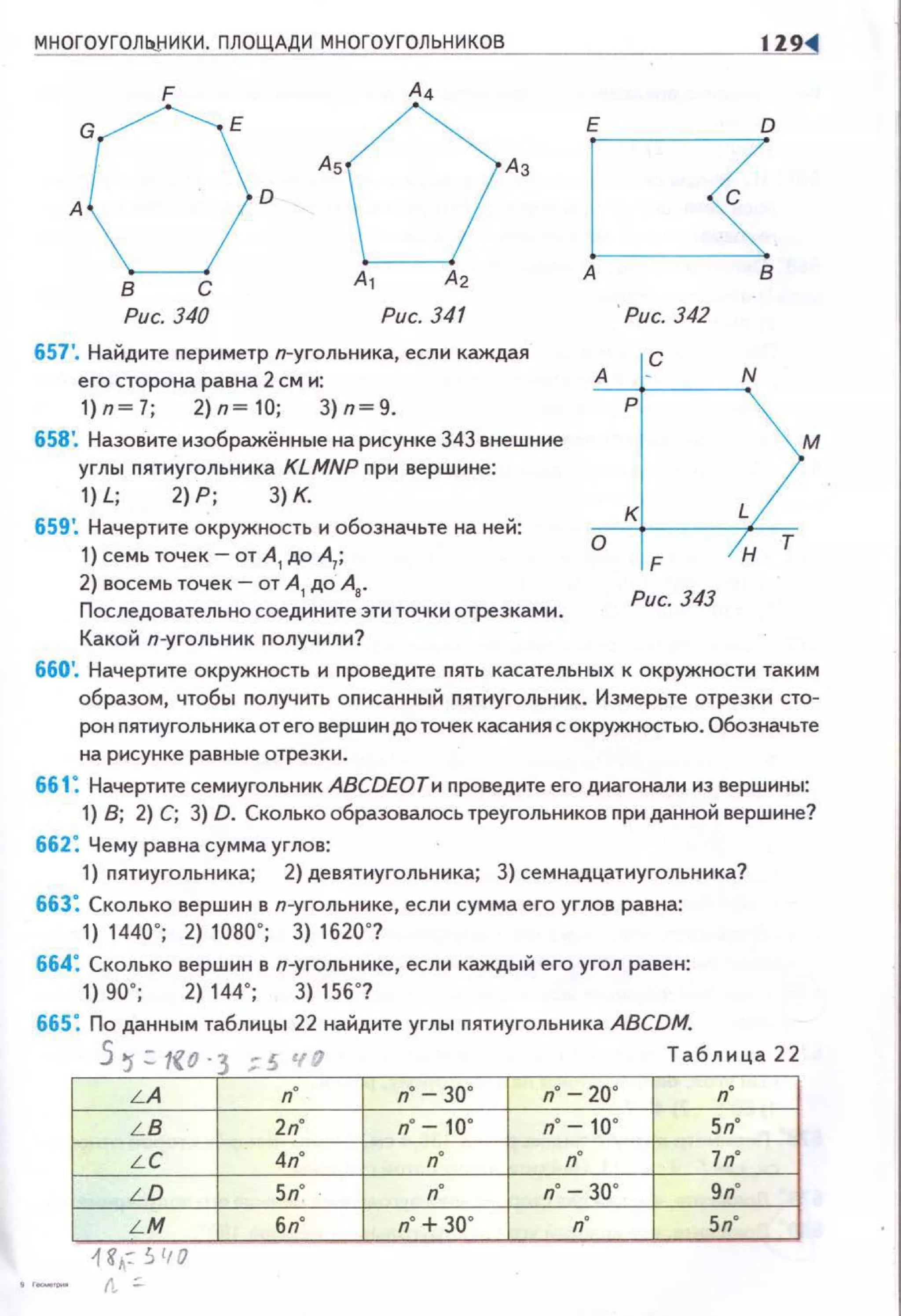 МНОГОУГОЛЬ!iИКИ. ПЛОЩАДИ МНОГОУГОЛЬНИКОВ
Рис. 340 Рис. 341
657'. Найдите nериметр п-уrольника, если каждая
его сторона равна 2 см и:
1)п~7; 2)п~10; 3)п~9.
658'. Назовите изображённые на рисунке 343 внешние
углы nятиугольника KLMNP nри вершине:
1) L; 2) Р; 3) К.
659 ~ Начертите окружность и обозначьте на ней:
1) семь точек- от А
1 до А
1;
2) восемь точек- от А
1 до А
8•
Последовательно соедините эти точки отрезками .
Какой п-уrольник nолучили?
А
о
' Рис. 342
с
N
р
м
к
н
т
F
Рис. 343
660'. Начертите окружность и nроведите nять касательных к окружности таким
образом, чтобы nолучить оnисанный nятиугольник. Измерьте отрезки сто­
рон nятиугольника от его вершин до точек касания с окружностью. Обозначьте
на рисунке равные отрезки.
661: Начертите семиугольник АВСDЕОТи nроведите его днагонали из вершины:
1) В; 2) С; 3) D. Сколько образовалось треугольников nри данной вершине?
662: Чему равна сумма углов:
1) пятиугольника; 2) девятиугольника; 3) семнадцатиугольника?
663: Сколько вершин в п-угольнике, если сумма его углов равна:
1) 1440"; 2) 1080"; 3) 1620"?
664: Сколько вершин в п-угольннке , если каждый его угол равен:
1) 90"; 2) 144"; 3) 156"?
665: По данным таблицы 22 найдите углы nятиугольника ABCDM.
5~= 1!{0·3 ;:5 чfl Таблнца22
LA п" п" -30" п" -20" n"
LB 2п" п" -10" п" -10" 5п"
LC 4п" п" n" ln"
LD 5п" п" n" 30" 9п"
LM 6n" п" + 30" n" 5п"
н,: '> 110
r,
 