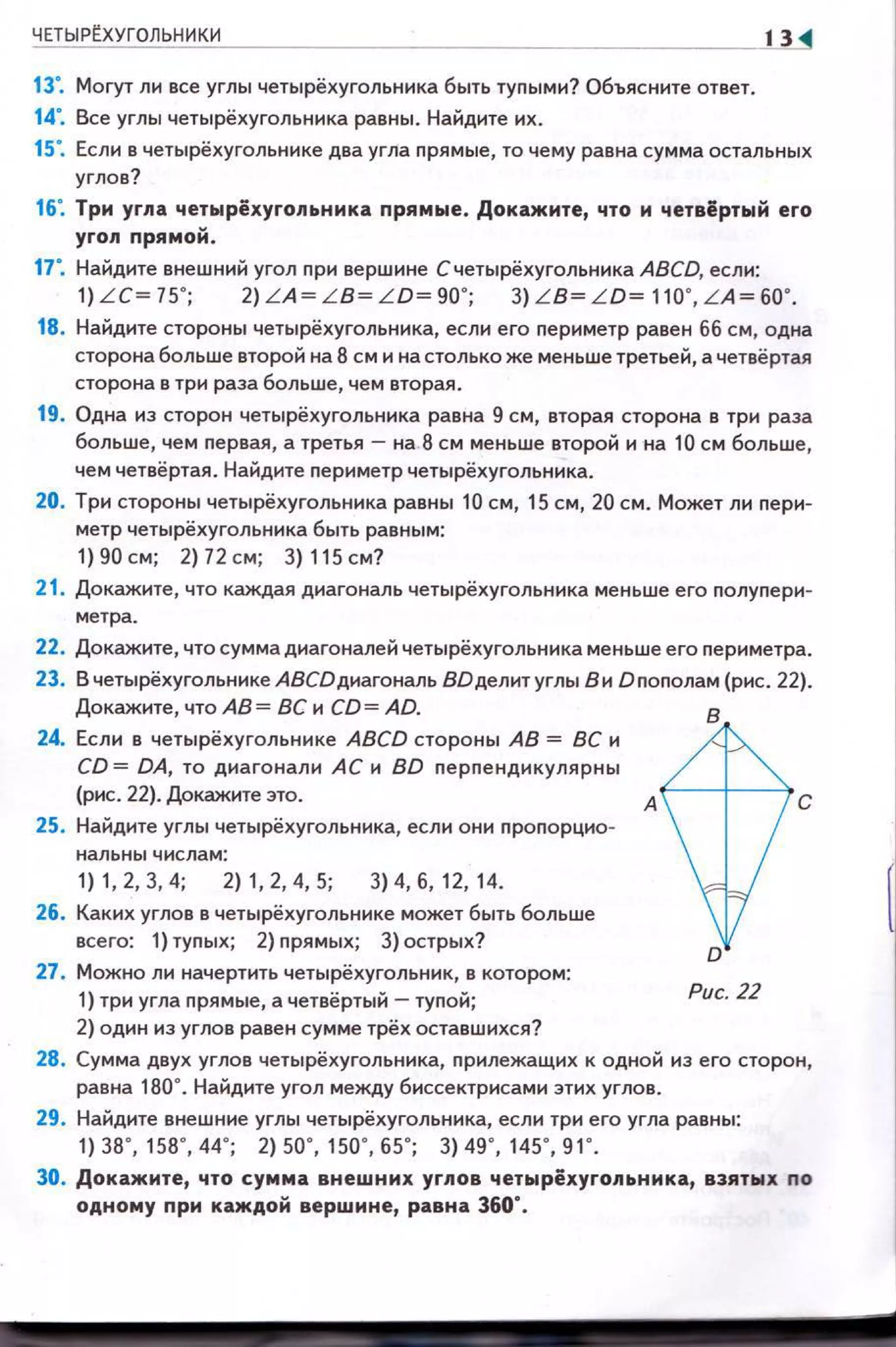 ЧЕТЫРrХУГОЛЬНИКИ
13". Могут лн все углы четырёхугольннка быть туnыми? Объясните ответ.
14". Все углы четырёхугольннка равны . Найдите их.
13
15". Если в четырёхугольннке два угла nрямые, то чему равна сумма остальных
углов?
16". Три угла четырёхугольника прямые . Докажите, что и четвёртый его
угол прямой.
17". Найдите внешний угол nри вершине Счетырёхугольннка ABCD, если:
1) LC= 75' ; 2) LA= LB= LD= 90' ; 3) L B= LD= 110' , LA= 60' .
18. Найдите стороны четырёхугольннка, если его nериметр равен 66 см, одна
сторона больше второй на 8 см и на столько же меньше третьей, а четвёртая
сторона в три раза больше, чем вторая.
19. Одна нз сторон четырёхугольннка равна 9 см, вторая сторона в три раза
больше, чем nервая, а третья- на 8 см меньше второй н на 10 см больше,
чем четвёртая . Найдите nериметр четырёхугольннка.
20. Три стороны четырёхугольннка равны 10 см, 15 см, 20 см. Может ли nерн­
метр четырёхугольника быть равным:
1) 90 см; 2)72 см; 3) 115 см?
21. Докажите, что каждая диагональ четырёхугольннка меньше его nолуnери­
метра .
22. Докажите, что сумма днагоналей четырёхугольннка меньше его nериметра.
23. Вчетырёхугольнике АВСDднагональ ВОделитуглы В и Dnonoлaм (рис. 22).
Докажите, что АВ= ВСн CD= AD.
24. Если в четырёхугольнике ABCD стороны АВ = ВС н
CD = DA, то диаго нали АС н BD nерnенднкулярны
(рис. 22). Докажите это.
25. Найдите углы четырёхугольннка, если они nроnорцно-
1) 1, 2, 3, 4; 2) 1, 2, 4, 5; 3) 4, б, 12, 14.
26. Каких углов в четырёхугольннке может быть больше
всего: 1) туnых; 2) nрямых; 3) острых?
27. Можно ли начертить четырёхугольннк, в котором:
1) три угла nрямые, а четвёртый- туnой;
2) один нз углов равен сумме трёх оставшихся?
Рис. 22
28. Сумма двух углов четырёхугольннка, nрилежащих к одной нз его сторон ,
равна 180". Найдите угол между биссектрисами этих углов.
29. Найдите внешние углы четырёхугольннка, если три его угла равны:
1) 38' , 158' , 44' ; 2) 50' , 150' , 65' ; 3) 49' , 145' , 91' .
30. Докажите, что сумма внешних углов четырёхугольника, взятых по
одному nри каждой вершине, равна 360".
 