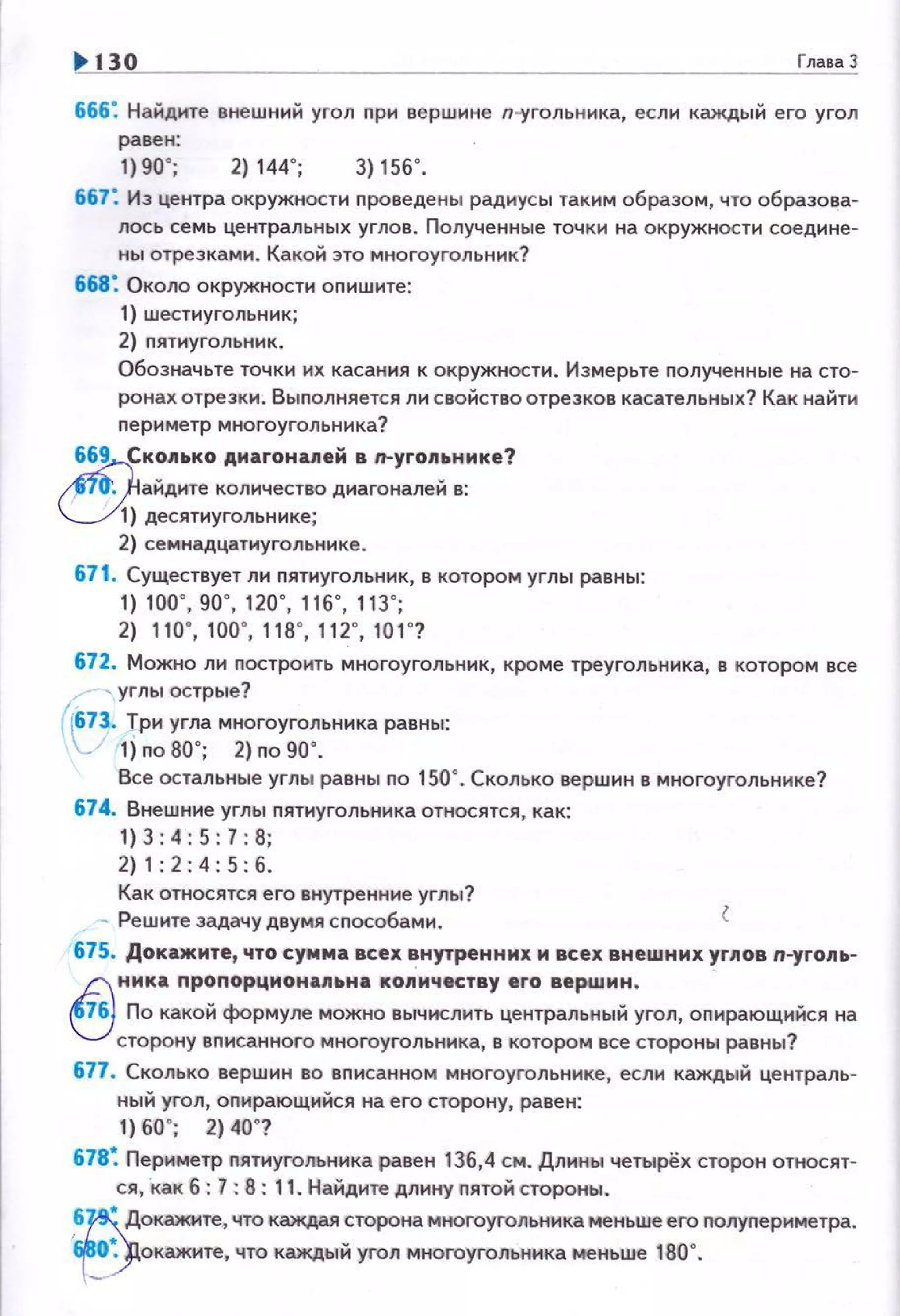 1!> 130 ГлаваЗ
666: Найдите внешний угол при вершине п--угольника, если каждый его угол
равен:
1)90"; 2)144"; 3)156".
667: Из центра окружности проведены радиусы таким образом, что образова­
лось семь центральных углов . Полученные точки на окружности соедине­
ны отрезками. Какой это многоугольник?
668: Около окружности опишите:
1) шестиугольник;
2) пятиугольник.
Обозначьте точки их касания к окружности. Измерьте полученные на сто­
ронах отрезки. Выnолняется ли свойство отрезков касательных? Как найти
nериметр многоугольника?
669 Ск~лько АМаrона11ей в п-угоп~ьнике?
аидите количество днагоналеи в:
) десятиугольнике;
2) семнадцатиуrольнике.
671. Существует ли nятиугольник, в котором углы равны:
1) 100", 90", 120", 116", 113";
2) 110", 100", 118", 112", 101 "?
672. Можно ли построить многоугольник, кроме треугольника, в котором все
-, углы острые?
1
[673. Три угла многоугольника равны:
"-" 1) по 80"; 2) по 90".
Все остальные углы равны no 150". Сколько вершин в многоугольнике?
674. Внешние углы nятиугольника относятся, как:
1) 3:4: 5: 7: 8;
2) 1: 2 : 4: 5 : б.
Как относятся его внутренние углы?
- Решите задачу двумя сnособами.
675. Докажите, что сумма всех внутренних м всех внешних ~г11ов n-yгollь­
~ н м ка nроnорционаnьна ко11мчеству его вершин.
.:..j По какой формуле можно вычислить центральный угол, опирающийся на
сторону вnисанного многоугольника, в котором все стороны равны?
677. Сколько вершин во вnисанном многоугольнике, если каждый централь­
ный угол, оnирающийся на его сторону, равен:
1) 60"; 2) 40"?
678~ Периметр nятиугольника равен 136,4 см. Длины четырёх сторон относят­
ся, как б: 7 : 8: 11. Найдите длину пятой стороны.
,~~окажите, что каждая сторона многоугольника меньше его nолуnериметра.
i~окажите, что каждый угол многоугольника меньше 180".
 