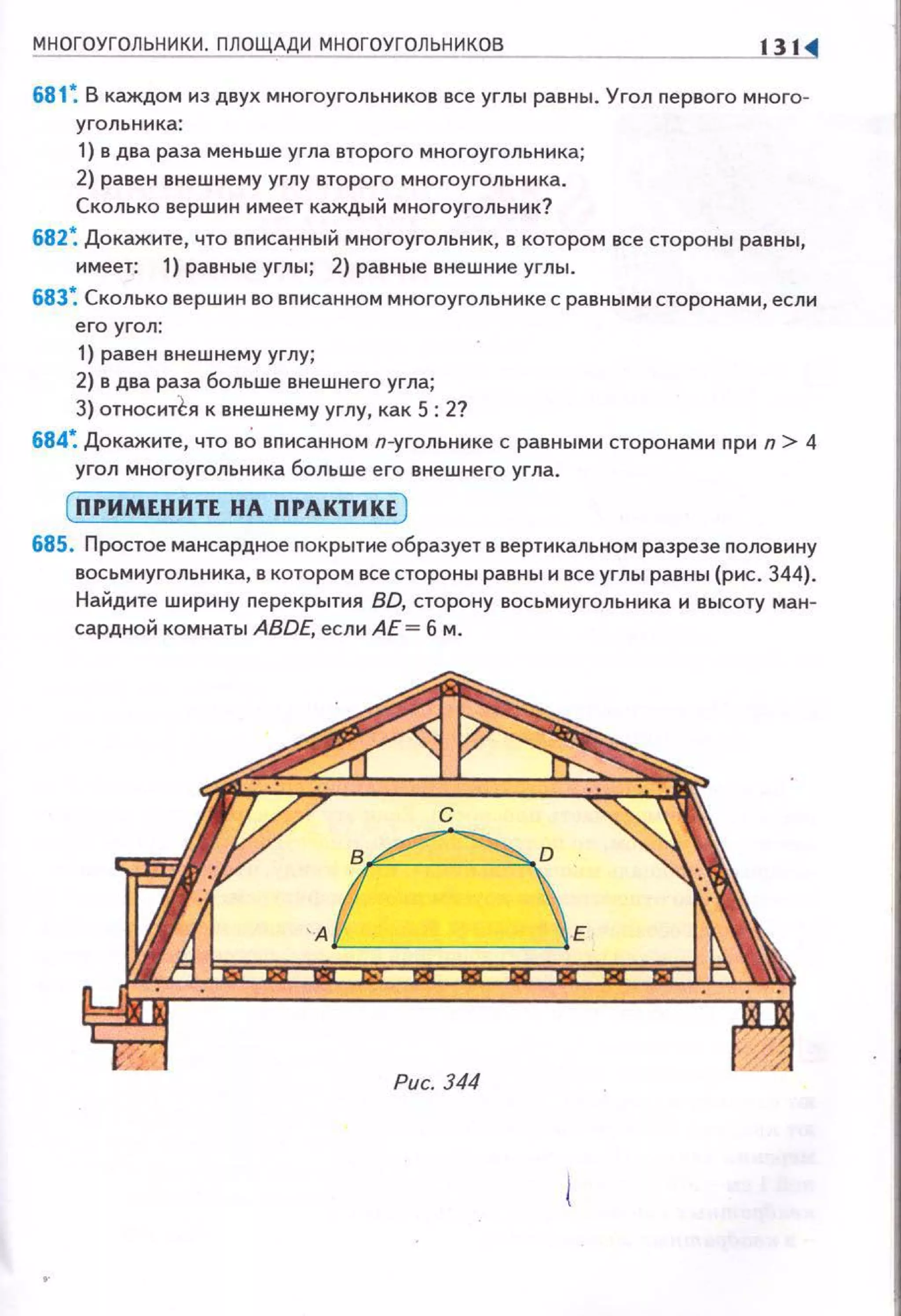 МНОГОУГОЛЬНИКИ . ПЛОЩАДИ МНОГОУГОЛЬНИКОВ 131
681 ~ В каждом из двух многоугольников все углы равны. Угол nервого много-
угольника:
1) в два раза меньше угла второго многоугольника;
2) равен внешнему углу второго многоугольника .
Сколько вершин имеет каждый многоугольник?
682~ Докажите, что вnисанный многоугольник, в котором все стороны равны,
имеет: 1) равные углы; 2) равные внешние углы .
683~ Сколько вершин во вnисанном многоугольнике с равными сторонами, если
его угол:
1) равен внешнему углу;
2) в два раза больше внешнего угла;
3) относитl:я к внешнему углу, как 5: 2?
684~ Докажите, что вО вписанном л-угольнике с равными сторонами при n > 4
угол многоугольника больше его внешнего угла.
(П РИМЕНИТЕ НА ПРАКТИКЕ )
685. Простое мансардное покрытие образует в вертикальном разрезе половину
восьмиугольника, в котором все стороны равны и все углы равны (рис. 344).
Найдите ширину nерекрытия BD, сторону восьмиугольника и высоту ман­
сардной комнаты ABDE, если АЕ = б м.
с
~
'AL____JE
Рис. 344
 