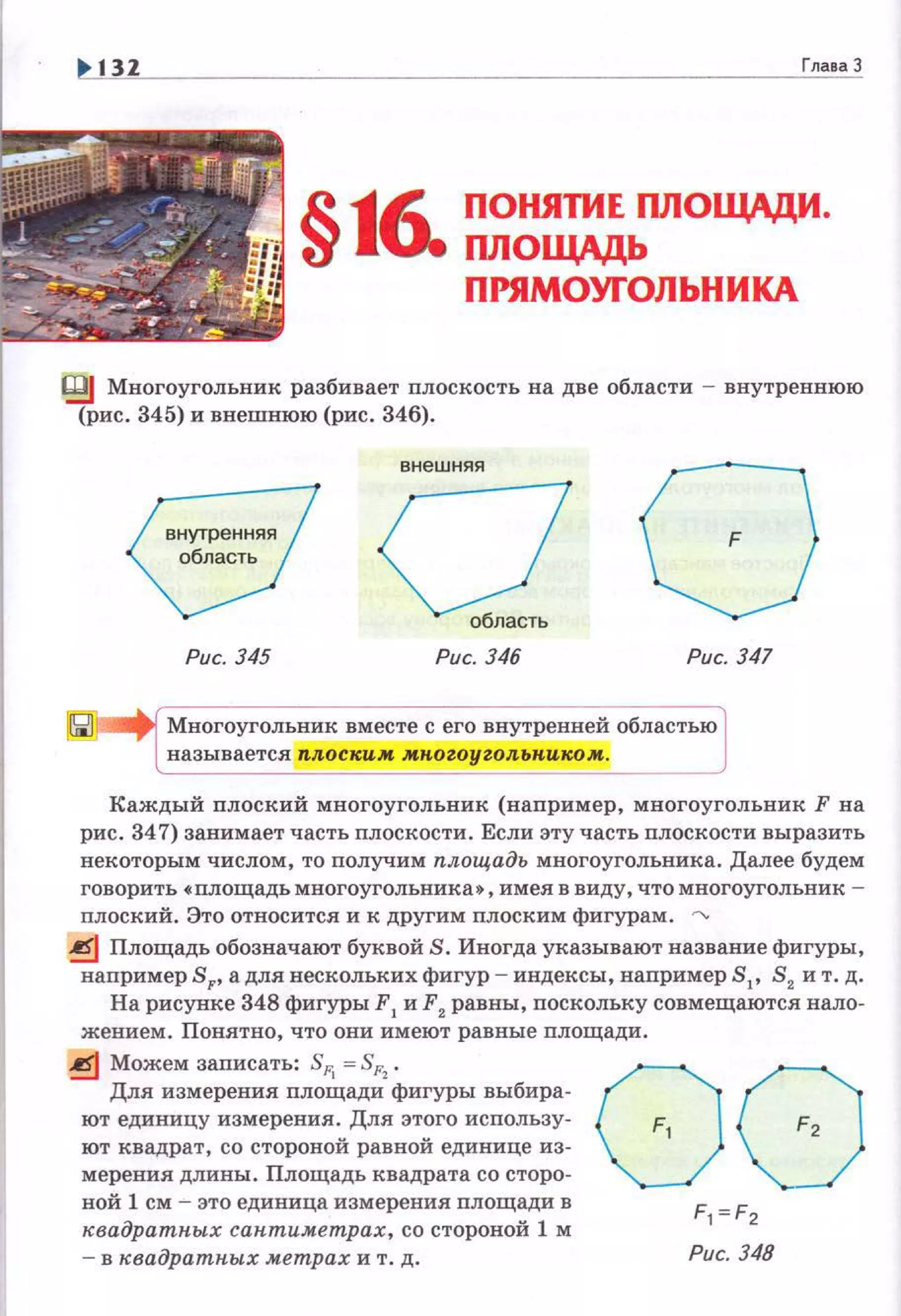 131 ГлаваЗ
§16. ПОНЯТИЕ ПЛОЩАДИ.
ПЛОЩАДЬ
ПРЯМОУГОЛЬНИКА
&!!J Многоугольник разбивает плоскость на две области - внутреннюю
(рис. 345) и внешнюю (рис. 346).
v oРис. 345 Рис. 346 Рис. 347
Многоугольник вместе с его внутренней областью
Н8ЗЫВ8еТСЯ nЯOCICUM JI&JtOZOYZOJtbН.UJW.М.
Каждый плоский многоугольник (например, многоугольник F на
рис. 347) занимает часть плоскости. Если эту часть плоскости выразить
некоторым числом , то получим площадь многоугольника. Далее будем
говорить •площадь многоугольника •, имея в виду, что многоугольник -
nлоский. Это относится и к другим плоским фигурам . ,.."
~ Площадь обозначают буквой S. Иногда указывают название фигуры,
например SF, а для нескольких фигур - индексы, например S1
, 82
и т. д.
На рисунке 348 фигуры F 1
и F 2
равны , поскольку совмещаются нало­
жением. Понятно , что они имеют равные площади.
~ Можем заnисать: SFi = SF, .
Для измерения площади фигуры выбира­
ют единицу измерения. Для этого использу­
ют квадрат, со стороной равной единице из­
мерения длины. Площадь квадрата со сторо­
ной 1 см - это единица измерения площади в
квадратных сантиметрах, со стороной 1 м
- в квадратных .метрах и т . д.
00F1=F2
Рис. 348
 