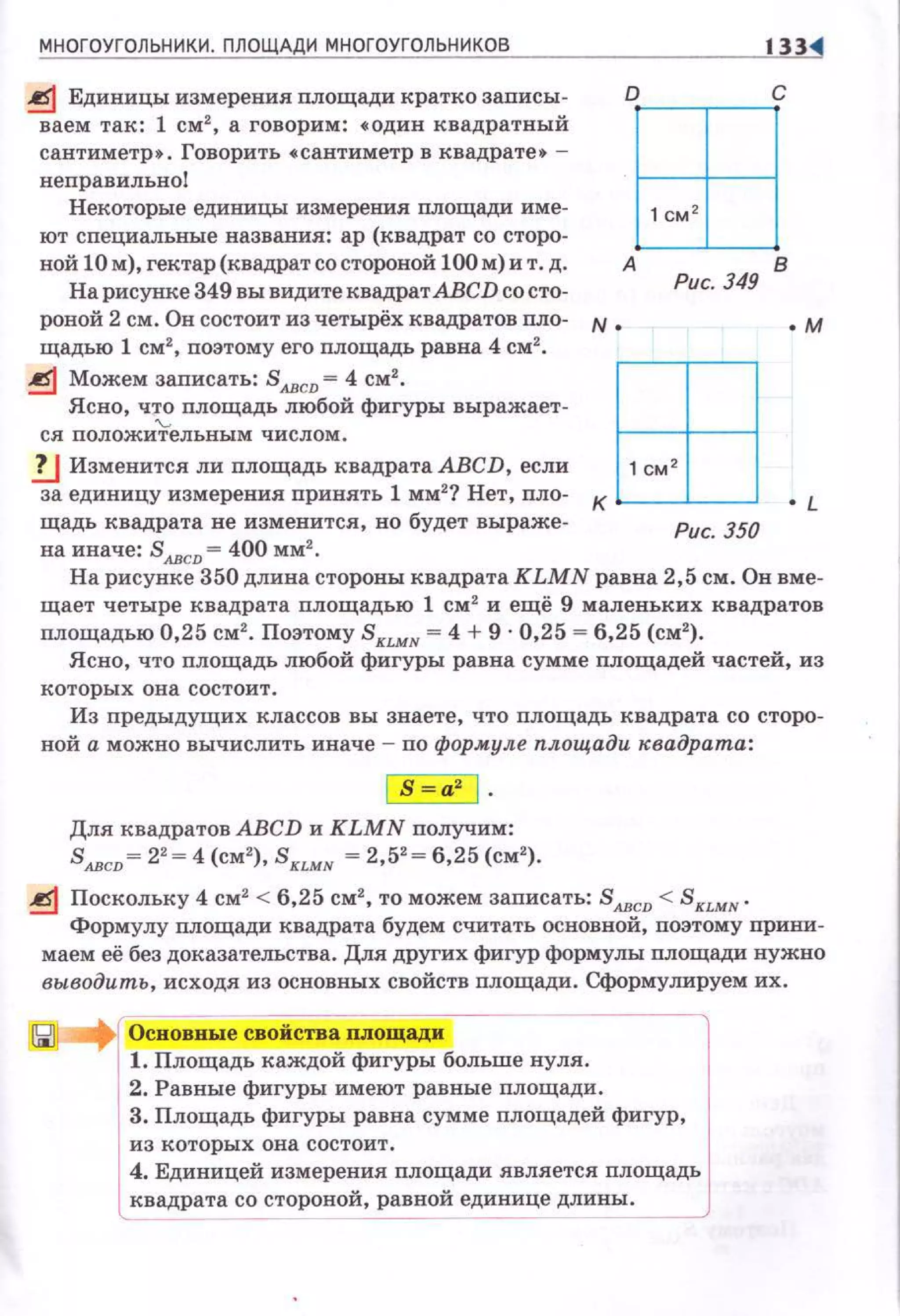 МНОГОУГОЛЬНИКИ. ПЛОЩАДИ МНОГОУГОЛЬНИКОВ 133
~ Единицы измерения nлощади кратко записы­
ваем так: 1 см2
, а говорим: • один квадратный
сантиметр • . Говорить •сантиметр в квадрате• -
неправильно!
Некоторые единицы измерения nлощади име­
ют специальные названия: ар (квадрат со сторо­
ной 10 м), гектар (квадрат со стороной 100 м) и т. д.
На рисунке 349 вы видите квадрат АВСD со сто­
роной 2 см . Он состоит из четырёх квадратов пло- N •
щадью 1 см2
, поэтому его nлощадь равна 4 см2
•
~ Можем записать: S лвсD = 4 см2
•
Ясно, ч~ площадь любой фигуры выражает­
ся положительным числом .
!J Изменится ли площадь квадрата АВСD, если
за единицу измерения принять 1 мм2
? Нет, пло­
щадь квадрата не изменится, но будет выраже­
на иначе: SлвсD = 400 мм2
•
о с
ЕВА В
Рис. 349
.м
Рис. 350
На рисунке 350 длина стороны квадратаКLМN равна 2,5 см. Он вме­
щает четыре квадрата площадью 1 см 2
и ещё 9 маленьких квадратов
площадью 0,25 см2
• Поэтому SкLМн = 4 + 9 · 0,25 = 6,25 (см2
).
Ясно, что площадь любой фигуры равна сумме nлощадей частей, из
которых о н а состоит.
Из nредыдущих классов вы знаете, что nлощадь квадрата со сторо­
ной а можно вычислить иначе - по формуле площади квадрата:
Для квадратов АВСD и KLMN nолучим:
SлвсD= 22
= 4 (см2
), Sк1.мн = 2,52
= 6,25 (см2
).
~ Поскольку 4 см2
< 6,25 см2
, то можем записать: Sлвсv < SкLмN .
Формулу площади квадрата будем считать основной, поэтому nриЮI­
маем её без доказательства. Для других фигур формулы площади нужно
выводить, исходя из основных свойств площади. Сформулируем их.
2. Равные фигуры имеют равные nлощади.
3. Площадь фигуры равна сумме площадей фигур,
из которых она состоит.
4. Единицей измерения nлощади является площадь
квадрата со стороной, равной единице длины.
 