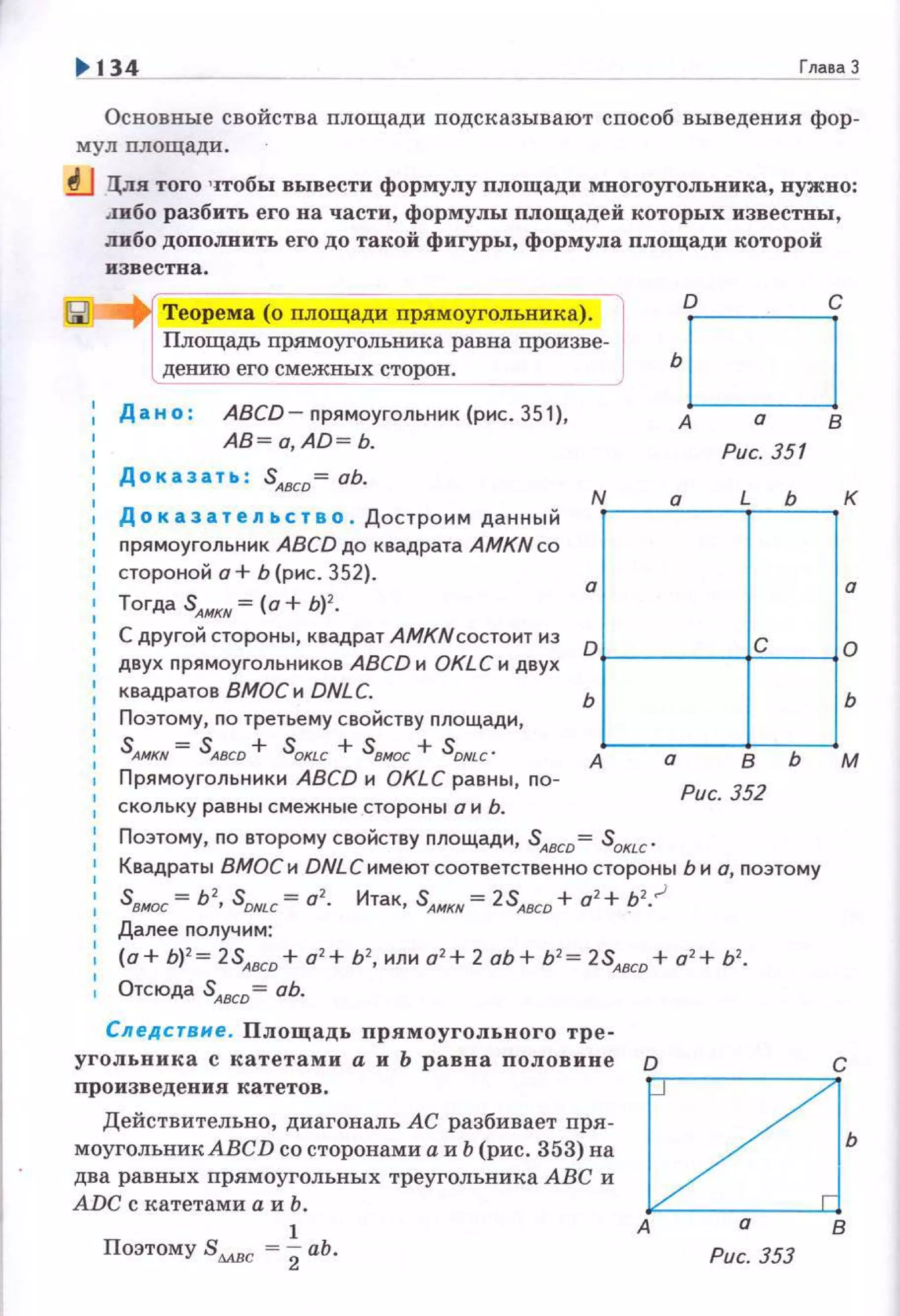 1> 134 Глава 3
Основные свойства площади подсказывают способ выведения фор­
мул пло щади .
..tJ Цля того чтобы вывести формулу площади многоугольника, нужно:
.1ибо разбить его на части, формулы площадей которых известны ,
либо дополнить его до такой фигуры, формула площади которой
известна.
Дано : ABCD- nрямоугольник (рис. 351},
AB = o,AD = b.
Дока з ать : SАвсо= оЬ.
Доказательство . Достроим данный
прямоугольник ABCD до квадрата AMKN со
стороной а+ Ь (рис. 352).
Тогда SАмкн =(а+ Ь) 2
•
С другой стороны, квадрат АМКNсостоит из
двух nрямоугольников ABCD и OKLC и двух
квадратов ВМОСи DNLC.
Поэтому, по третьему свойству nлощади,
S AMKN = S ABCD + SOКLC + sвжх + SDNLC .
Прямоугольники ABCD и OKLC равны, nо­
скольку равны смежные стороны о и Ь.
о с
ьО
А о В
Рис. 351
Гll~ьt=tjь
А а в Ь м
Рис. 352
Поэтому, по второму свойству площади, SАвсо = SoкLc '
Квадраты ВМОС и DNLСимеют соответственно стороны Ь и а, поэтому
sвмос = Ь2
, S DNLC = 0
2
• Итак, S A/>IKN = 2SA8CD + а2
+ b2
•.J
Далее получим:
(о+ Ь) 2
= 2SAsco + а2
+ Ь2
, или а2
+ 2 оЬ + Ь2
= 2SАвсо + о 2
+ Ь2
•
Отсюда SАвсо= оЬ.
Сл ед с твне . Площадь прямоугольного тре-
угольника с катетами а и Ь равна половине
произведения катетов.
Действительно, диагональ АС разбивает пря ­
моугольникАВСD со сторонами а и Ь (рис. 353) на
два равных прямоугольных треугольника АВС и
ADC с катетами а и Ь.
1
Поэтому Sмвс = 2аЬ.
о с
C2J'А о В
Рис. 353
 