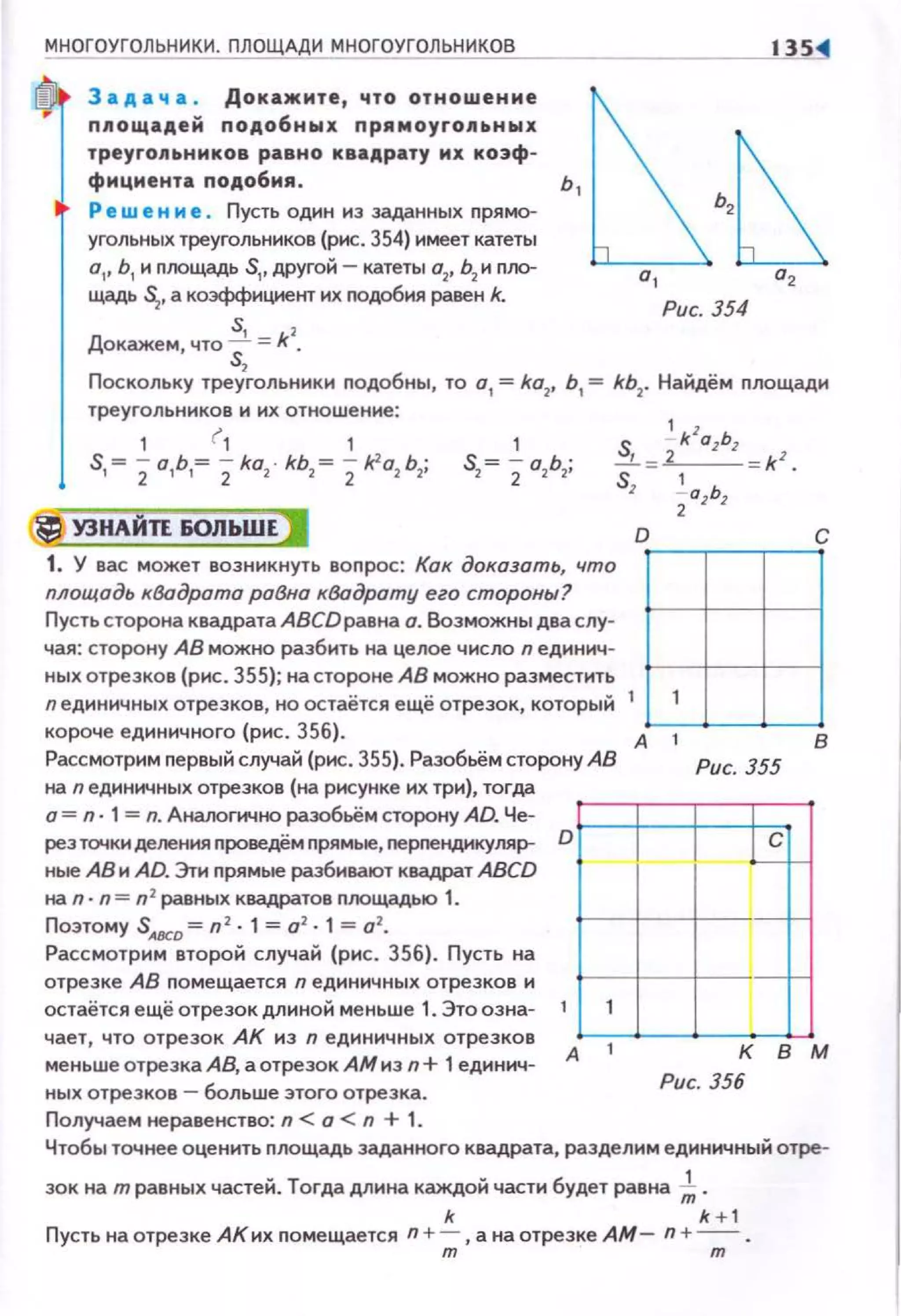 МНОГОУГОЛЬНИКИ. ПЛОЩАДИ МНОГОУГОЛЬНИКОВ
3 а д а ч а . Докажите, что отношение
площадей подобных прямоуrо.11а.ных
треуrо11а.ников равно квадрату их коэф­
фициента подобия .
Ре w е н и е . Пусть один из заданных nрямо­
угольных треугольников (рис. 354) имеет катеты
о" Ь1 и nоощадь S1,другой - катеты о2, Ь2 и nJЮ­
щадь ~. а коэффициент их nодобия равен k.
Докажем, что ~= *2
•
s,
13S
Рис. 354
Поскольку треугольники nодобны, то о
1 = ko2
, Ь
1 = kb1
• Найдём nлощади
треугольников и их отношение:
1 r, 1
S1= 2а1Ь1= 2ko2 • kb2 = 2/(2о2 Ь2;
1 S 2_ k zozbz
S2= 2 а2Ь1; .....L=-'--= k z .
Sz i azbz
tj УЗНАЙП БОЛЬШЕ I D с
1. У вас может возникнуть вопрос: Кок доказать, что r±llплощадь квадрата раВно кВадроту его стороны?
Пусть сторона квадрата АВСDравна о. Возможны два слу-
чая: сторону АВ можно разбить на целое число n единич-
ных отрезков (рис . 355); на стороне АВ можно разместить
nединичных отрезков, но остаётся ещё отрезок, который 1 1
короче единичного (рис. 356). А 1 в
Рассмотрим nервый случай (рис. 355). Разобьём сторону АВ Рис. 355
на n единичных отрезков (на рисунке их три), тогда
о = n· 1= n. Анаоогнчно раэобьём сторону AD. Че-
рез точки де11ения nроведём прямые, nерnендикуляр- D
ные АВ н AD. Эти nрямые разбивают квадрат АВСD
на n· п = n2 равных квадратов nоощадыо 1.
Поэтому SАВСа = n1
• 1= о2
• 1 =о2
•
Рассмотрим второй случай (рис. 356). Пусть на
отрезке АВ nомещается n единичных отрезков и
остаётся ещё отрезок длиной меньше 1. Это озна- 1 1
чает, что отрезок АК нз n ед1о1ннч ных отрезков
меньше отрезка АВ, а отрезок АМ нэn+ 1единич­
ных отрезков - больше этого отрезка.
А 1
Получаем неравенство: n < о < n + 1.
I C
1
i
1
к в м
Рис. 356
Чтобы точнее оценить площадь заданного квадрата, разделим единичный отре-
зок на травных частей. Тогда длина каждой части будет равна-;- .
k k + 1
Пусть на отрезке АК их nомещается n +-;;;,а на отрезке АМ- n +---;;:.
 