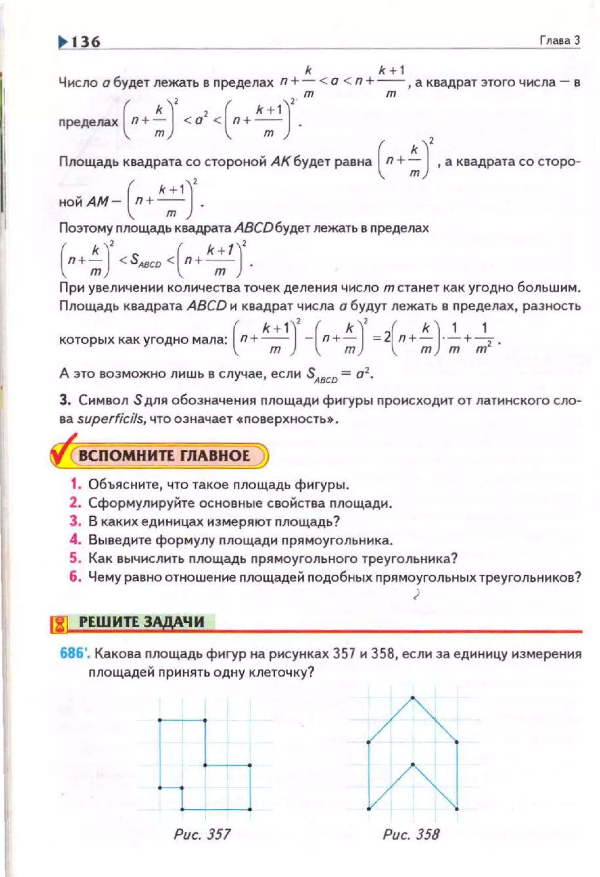 136 Глаsа 3
k k + 1
Число а будет лежать в nределах n + - < о < n +- ,а квадрат этого числа- в
npeдeлax(n+~J <о'++ •;')'.т т
Площадь квадратас~ стороной АКбудет равна ( n+~)', а квадратасо сторо­
нойАм- (п+ *;1) .
Поэтому nлощадь квадратаАВСDбудет лежать в nределах
(п+~)
2
<SAaCD <(n+k;t )
2
•
При увеличении количества точек деления число т станет как угодно большим.
Площадь квадрата ABCD и квадрат числа а будут лежать в пределах, разность
которых какугодномала: ( n+ k;1)
2
-(n+~)
2
=2(n+~)·~+~.
А это возможно лишь в случае, если SАвсо = а2
•
3. Символ S для обозначения nлощади фигуры происходит от латинского сло­
ва superficils, что означает •nоверхность• .
ВСПОМНИЛ ГЛАВНОЕ
1. Объясните, что такое площадь фигуры.
2. Сформулируйте основные свойства nлощади.
3. В каких единицах измеряют nлощадь?
4. Выведите формулу nлощади nрямоугольника.
5. Как вычислить nлощадь прямоугольного треугольника?
6. Чему равно отношение nлощадей nодобных nрямоугольных треугольников?
)
11) РЕШИЛ 3ЩЧИ
686'. Какова площадь фигур на рисунках 357 и 358, если за единицу измерения
nлощадей nринять одну клеточку?
Рис. 351 Рис. 358
 