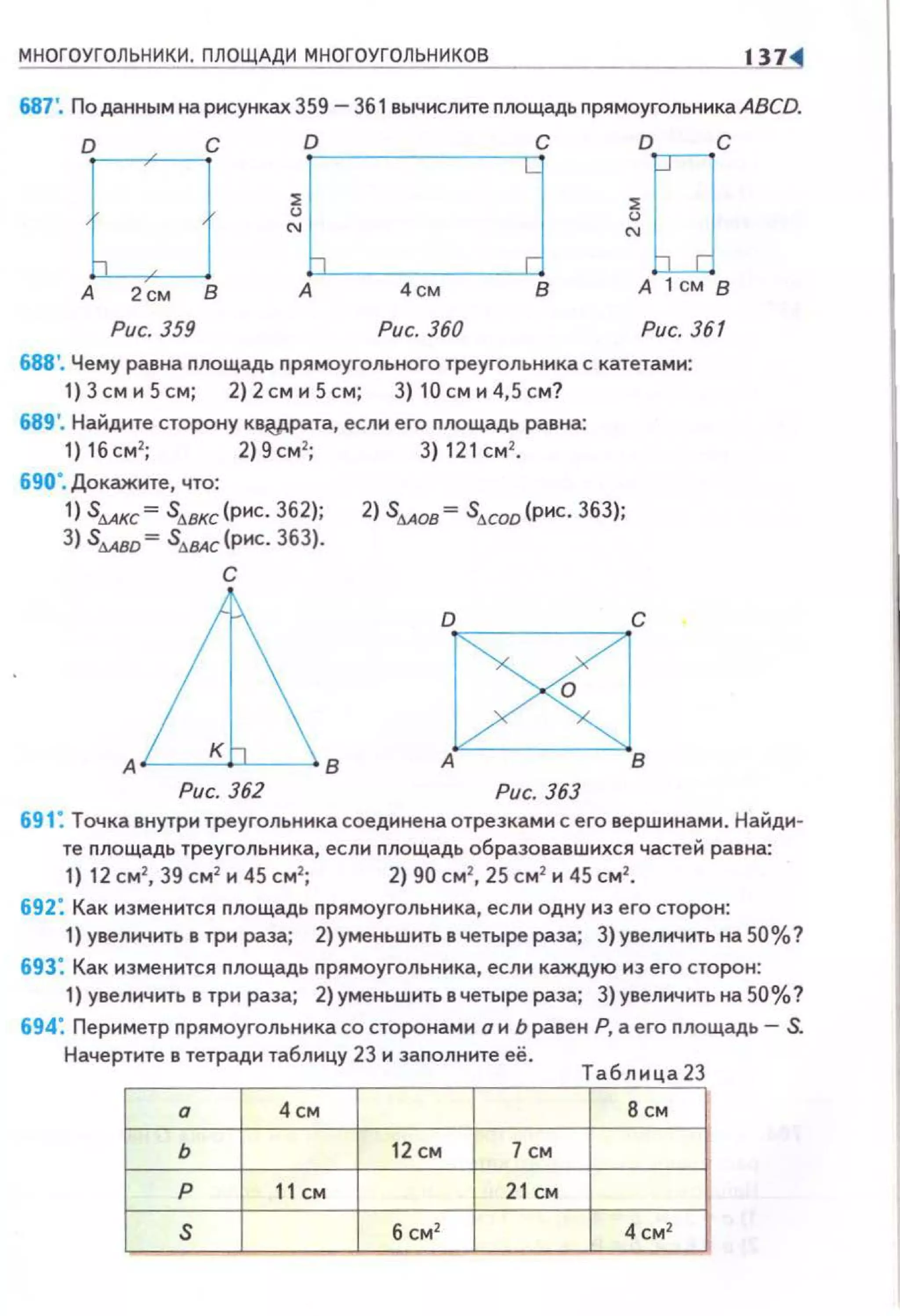 МНОГОУГОЛЬНИКИ. ПЛОЩАДИ МНОГОУГОЛЬНИКОВ 1 1
687'. По данным на рисунках 359 - 361 вычислите nлощадь nрямоугольника ABCD.
D С D D с
~ ~
"' "'
А 2см 8 А 4см А 1 см В
Рис. 359 Рис. 360 Рис. 361
688'. Чему равна nлощадь nрямоугольного треугольника с катетами:
1) 3 см и 5 см; 2) 2 см и 5 см; 3) 10 см и 4,5 см?
689'. Найдите сторону кв~рата, если его nлощадь равна:
1)16см2
; 2}9см2
; 3}121см 2
•
690·. Докажите, что:
1) S6Акс= slr.ВКС(рис. 362); 2) s6AOB= slr.COD(pиc. 363);
3) s...."~ s.l!Ac (рис. 363).
с
Рис. 362 Рис. 363
691: Точка внутри треугольникасоединенаотрезками с его вершинами. Найди­
те nлощадь треугольника, если nлощадь образовавшихся частей равна:
1) 12 см2
, 39 см2
и 45 см2
; 2) 90 см2
, 25 см2
и 45 см2
•
692: Как изменится nлощадь nрямоугольника, если одну из его сторон:
1) увеличить в три раза; 2) уменьшить в четыре раза; 3} увеличить на 50%?
693: Как изменится площадь прямоугольника, если каждую из его сторон:
1) увеличить в три раза; 2}уменьшить в четыре раза; 3)увеличить на 50%?
694: Периметр nрямоугольника со сторонами о и Ь равен Р, а его площадь- S.
Начертите в тетради таблицу 23 и заполните её.
Таблица 23
а 4см 8 СМ
ь 12 см 7 см
р 11СМ 21 см
s б см2
4 см2
 