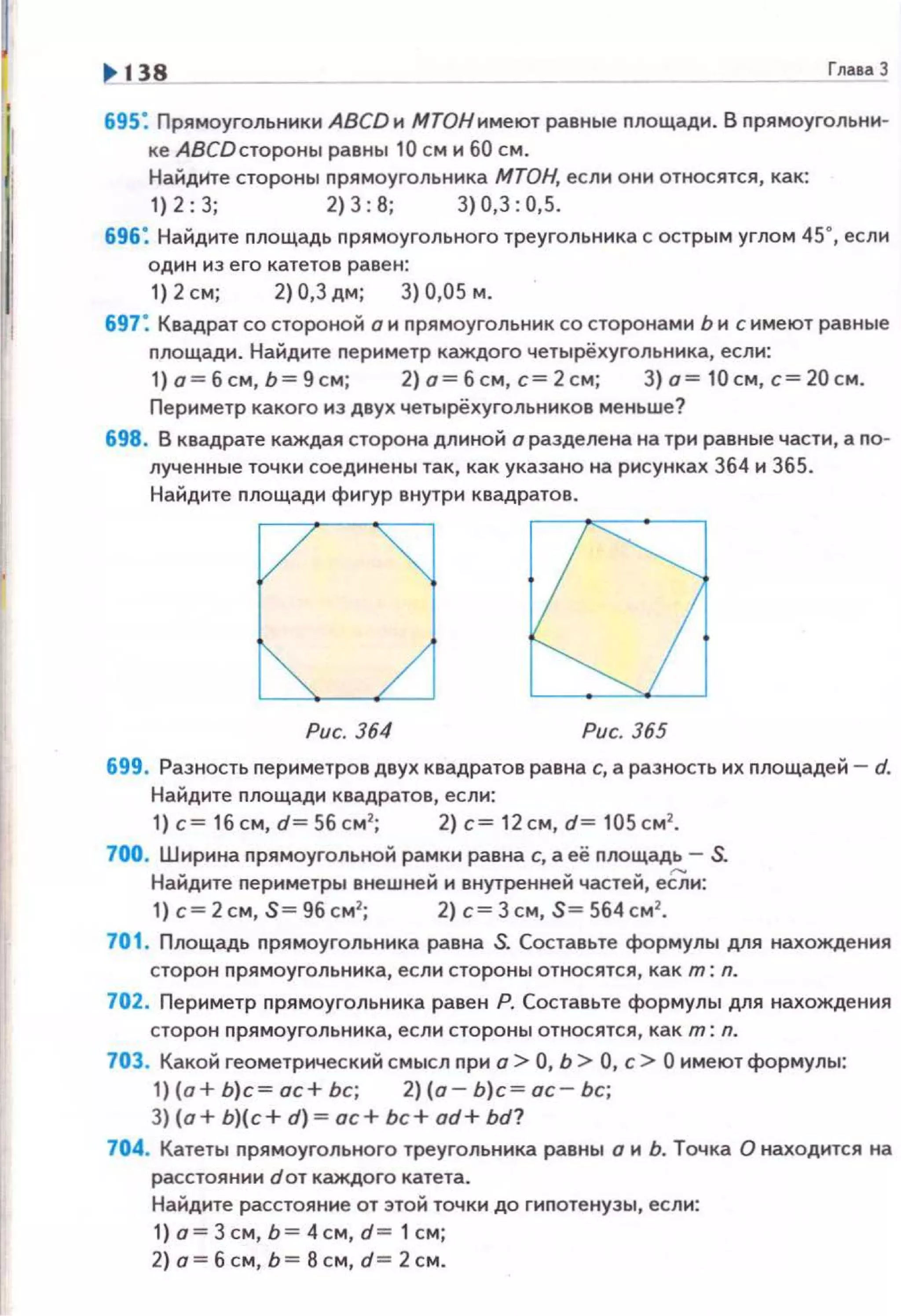 1> 138 Гла•а 3
695: Прямоугольники АВСDи МТОНимеют равные nлощади. В nрямоугольнн­
ке АВСDстороны равны 10 см и 60 см.
Найдите стороны nрямоугольника МТОН, если они относятся, как:
1)2:3; 2)3:8; 3)0,3:0,5.
696: Найдите nлощадь nрямоугольного треугольника с острым углом 450, если
один из его катетов равен:
1) 2 см; 2) 0,3 дм; 3) 0,05 м.
697: Квадрат со стороной о и nрямоугольник со сторонами Ь и с имеют равные
nлощади . Найдите nери метр каждого четырёхугольника, если:
1) о=бсм, Ь=9 см; 2) а= б см, с= 2см; 3) о = 10см, с=20см .
Периметр какого из двух четырёхугольников меньше?
698. В квадрате каждая сторона длиной а разделена на три равные части, а nо­
лученные точки соединены так, как указано на рисунках 364 и 365.
Найдите nлощади фигур внутри квадратов.
Рис. 364 Рис. 365
699. Разность периметров двух квадратов равна с, а разность их nлощадей- d.
Найдите площади квадратов, если:
1) с= 16 см, d= 56 см2
; 2) с= 12 см, d= 105 см2
•
700. Ширина nрямоугольной рамки равна с, а её nлощадь - S.
Найдите nериметры внешней и внутреннеН частей, еСли:
1) с=2см, S= 9бсм2
; 2) с= Зсм, S=564см2
•
701. Площадь nрямоугольника равна S. Составьте формулы для нахождения
сторон nрямоугольника, если стороны относятся, как т: n.
702. Периметр прямоугольника равен Р. Составьте формулы для нахождения
сторон nрямоугольника, если стороны относятся, как т: n.
703. Какой геометрический смысл nри о> О, Ь > О, с> О имеют формулы:
1) {о+ Ь)с= ос+ Ьс; 2) {о - Ь)с = ос- Ьс;
3) {а+ Ь){с+ d)= ас+ Ьс+ od+ bd?
704. Катеты nрямоугольного треугольника равны а и Ь. Точка О находится на
расстоянии dот каждого катета.
Найдите расстояние от этой точки до гипотенузы, если:
1) о= 3 см, Ь= 4 см, d= 1 см;
2) о= б см, ь =8 см, d= 2 см.
 