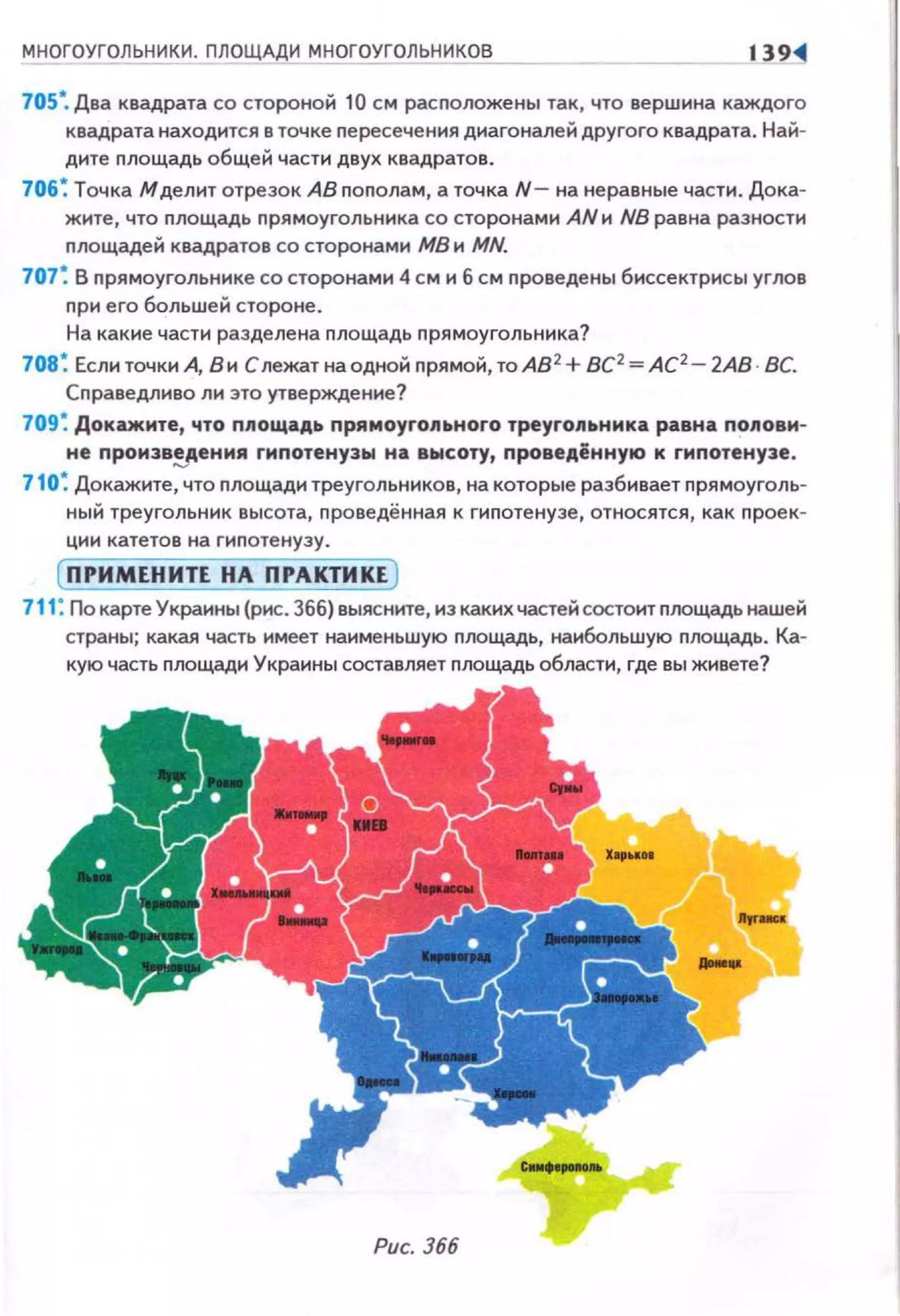 МНОГОУГОЛЬНИКИ. ПЛОЩАДИ МНОГОУГОЛЬНИКОВ 139<1
705•. Два квадрата со стороной 10 см расnоложены так, что вершина каждого
квадрата находится в точке nересечения диагоналей другого квадрата. Най­
дите nлощадь общей части двух квадратов.
706~ Точка М делит отрезок АВ nоnолам, а точка N - нанеравные части. Дока­
жите , что nлощадь nрямоугольника со сторонами AN и NB равна разности
nлощадей квадратов со сторонами МВ и MN.
707 ~ В nрямоугольнике со сторонами 4 см и б см nроведены биссектрисы углов
nри его большей стороне.
На какие части разделена nлощадь nрямоугольника?
708~ Если точки А, В и Слежат на одной nрямой, тоАВ 2
+ ВС2
=АС2
- 2АВ · ВС.
Сnраведливо ли это утверждение?
709 ~ Докажите, что площадь прямоугопьного треугольника равна nоловм­
не nроизв!l'ения гиnотенузы на высоту, nроведённую к гипотенузе.
710~ Докажите, что nлощади треугольников, на которые разбивает nрямоуголь­
ный треугольник высота, nроведённая к гиnотенузе, относятся, как nроек­
ции катетов на гиnотенузу.
( ПРИМЕНИТЕ НА ПРАКТИКЕ )
711: По карте Украины (рис. 366) выясните, из какихчастей состоит nлощадь нашей
страны; какая часть имеет наименьшую nлощадь, наибольшую nлощадь. Ка­
кую часть nлощади Украины составляет nлощадь области, где вы живете?
Рис. 366
 