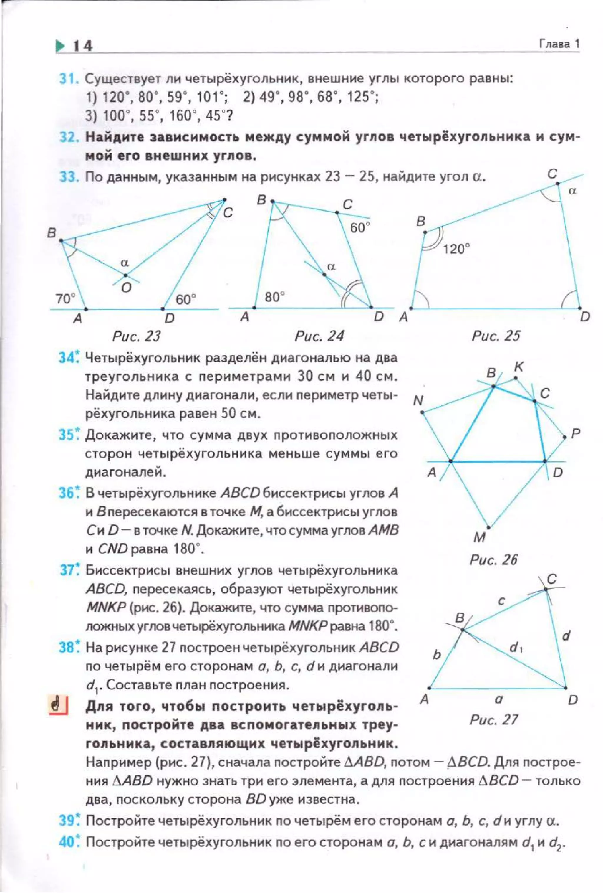 в
14
31 . Существует ли четырёхугольник, внешние углы которого равны:
1) 120·. во · . 59' , 1 о1 ' ; 2) 49' , 98' , 68' , 125';
3) 100' , 55', 160' , 45'?
Глааа 1
32. Найдите эавмсимость между суммой yrnoa четырёхугольника м сум­
мой его внешних углов .
33. По данным, указанным на рисунках 23- 25, найдите угол а.
Рис. 23 Рис. 24
34~ Четырёхугольник разделён диагональю на два
треугольника с nериметрами 30 см и 40 см .
Найдите длину диагонали, если nериметр четы- N
рёхугольника равен 50 см.
3 5~ Докажите , что сумма двух nротивоположных
сторон четырёхугольника меньше суммы его
диагоналей.
36~ В четырёхугольнике АВСDбиссектрисы углов А
и В nересекаются е точке М. а биссектрисы yrлов
Си D- в точке N.Докажите,чтосуммаугловАМВ
и CND равна 180°.
37~ Биссектрисы внешних углов четырёхугольника
ABCD, nересекаясь, образуют четырёхугольник
MNKP (рис. 26). Докажкте, что сумма nротивогю­
IЮЖНЫХ угiЮвчетырёхугольннка МNКРравна 180".
38~ На рисунке 27 nостроен четырёхугольник ABCD
по четырём его сторонам о, Ь, с, d и диагонали
d1
• Составьте nлан nостроения .
Рис. 25
м
Рис. 26
D
р
f.J Д11я того, чтобы построить четырёхугопь­
нмк, постройте два вспомогатеnьны х треу-
А
Рис. 21
гоnьнмка, составпяющмх четырёхугольнм к.
Наnример (рис. 27), сначала nостройте I!!.ABD, потом- ~BCD. Для nострое­
ния jj,ABD нужно знать три его элемента, а для построения ~BCD- только
два, поскольку сторона BD уже известна.
39 ~ Постройте четырёхугольник по четырём его сторонам а, Ь, с, dи углу а.
40~ Постройте четырёхугольник по его сторонам а, Ь, с и диагоналям d1 и d2.
 