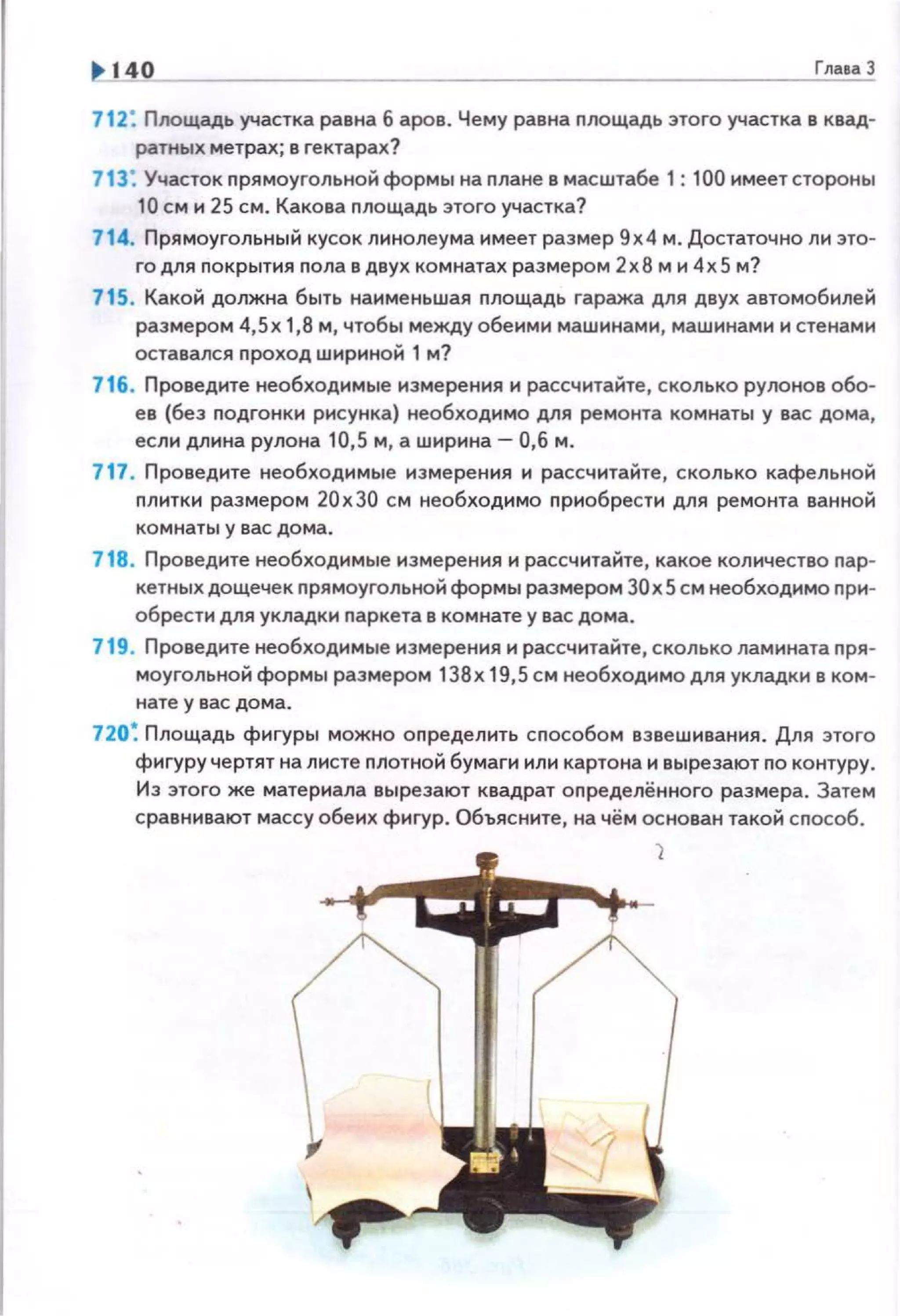 140 Глаеа 3
112: Площадь участка равна 6 аров. Чему равна nлощадь этого участка в квад­
ратнь•х метрах; в гектарах?
713: Участок прямоугольной формы на плане в масштабе 1: 100 имеет стороны
10 см и 25 см. Какова nлощадь этого участка?
714. Прямоугольный кусок линолеума имеет размер 9х4 м. Достаточно ли это­
го для покрытия nола в двух комнатах размером 2х8 м и 4х5 м?
715 . Какой должна быть наименьшая nлощадь гаража для двух автомобилей
размером 4,Sx 1,8 м, чтобы между обеими машинами, машинами и стенами
оставался проход шириной 1 м?
716. Проведите необходимые измерения и рассчитайте, сколько рулонов обо­
ев (без подгонки рисунка) необходимо для ремонта комнаты у вас дома,
если длнна рулона 10,5 м, а ширина- 0,6 м.
717. Проведите необходимые измерения и рассчитайте, сколько кафельной
плитки размером 20х30 см необходимо приобрести для ремонта ванной
комнаты у вас дома .
718. Проведите необходимые измерения и рассчитайте, какое количество nар­
кетных дощечек nрямоугольной формы размером 30х5 см необходимо при­
обрести для укладки nаркета в комнате у вас дома.
719. Проведите необходимые измерения и рассчитайте, сколько ламината nря­
моугольной формы размером 138х 19,5 см необходимодля укладки в ком­
нате у вас дома.
720~ Площадь фигуры можно оnределить сnособом взвешивания. Для этого
фигуру чертят на листе nлотной бумаги или картона и вырезают по контуру.
Из этоrо же материала вырезают квадрат оnределённоrо размера. Затем
сравнивают массу обеих фигур. Объясните, на чём основан такой сnособ.
 