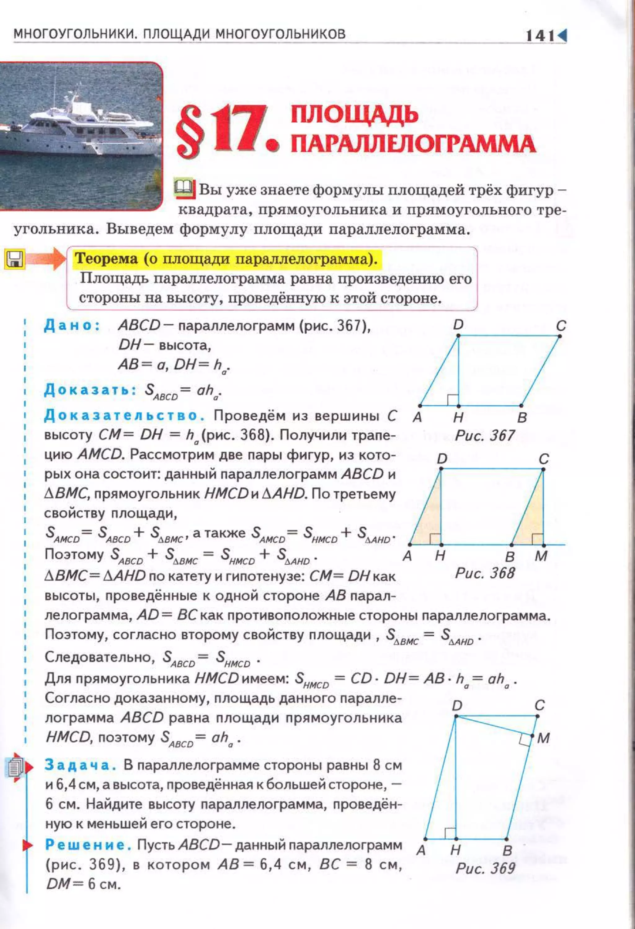 14 ~
~ Вы уже знаете формулы площадей трёх фигур ­
квадрата, nрямоугольника и прямоугольного тре­
угольника. Выведем формулу nлощади параллелограмма.
Теорема (о nлощади параллелограмма).
Площадь пармлелограмма равна произведению его
стороны на высоту, проведённую к этой стороне.
Дан о : ABCD- параплелограмм (рис. 367),
DH- высота,
АВ = о, DH= ha.
DДоказательство . Проведём нз вершины С А н в
высоту СМ= DH = h {рис. 368). Получили траnе- Рис. 367
цию AMCD. Рассмотранм две nары фигур, нз кота- о с
рых она состоит: данный параплелограмм ABCD и LOlt:J.BMC, прямоугольник HMCD и 11AHD. По третьему
свойству площади,
SАнсо= SАвсо + Sммс• а также SАнсо = Sнисо + SААно ·
Поэтому SA8CD + stt.ВНC = SHНCD + s4AHD- А н в м
!J.BMC= !1AHD no катету н гиnотенузе: СМ= DНкак Рис. 368
высоты, проведённые к одной стороне АВ nарал-
лелоrрамма, AD = ВС как nротивоnоложные стороны nараллелограмма.
Поэтому, согласно второму свойству nлощади, S,..вис = S4Ано.
Следовательно, SAвcD = Sннсо ·
Для прямоугольника НМСDимеем: Sннсо = CD· DH= АВ· ha = aha.
Согласно доказанному, nлощадь данного nаралле-
0
С
лограмма ABCD рав~ nлощади nрямоугольника [ ]
HMCD, поэтому SАвсо- ah,.. М
3 а д а ч а . В параплелограмме стороны равны 8 см
и 6,4 см, а высота, проведённая к большей стороне,-
б см . Найдите высоту nараллелограмма, nроведён-
ную к меньшей его стороне .
Ре w е н и е . Пусть ABCD- данный параплелограмм А н
8
(рис. 369), в котором АВ= 6,4 см, ВС = 8 см, Рис. 369
DМ=бсм.
 