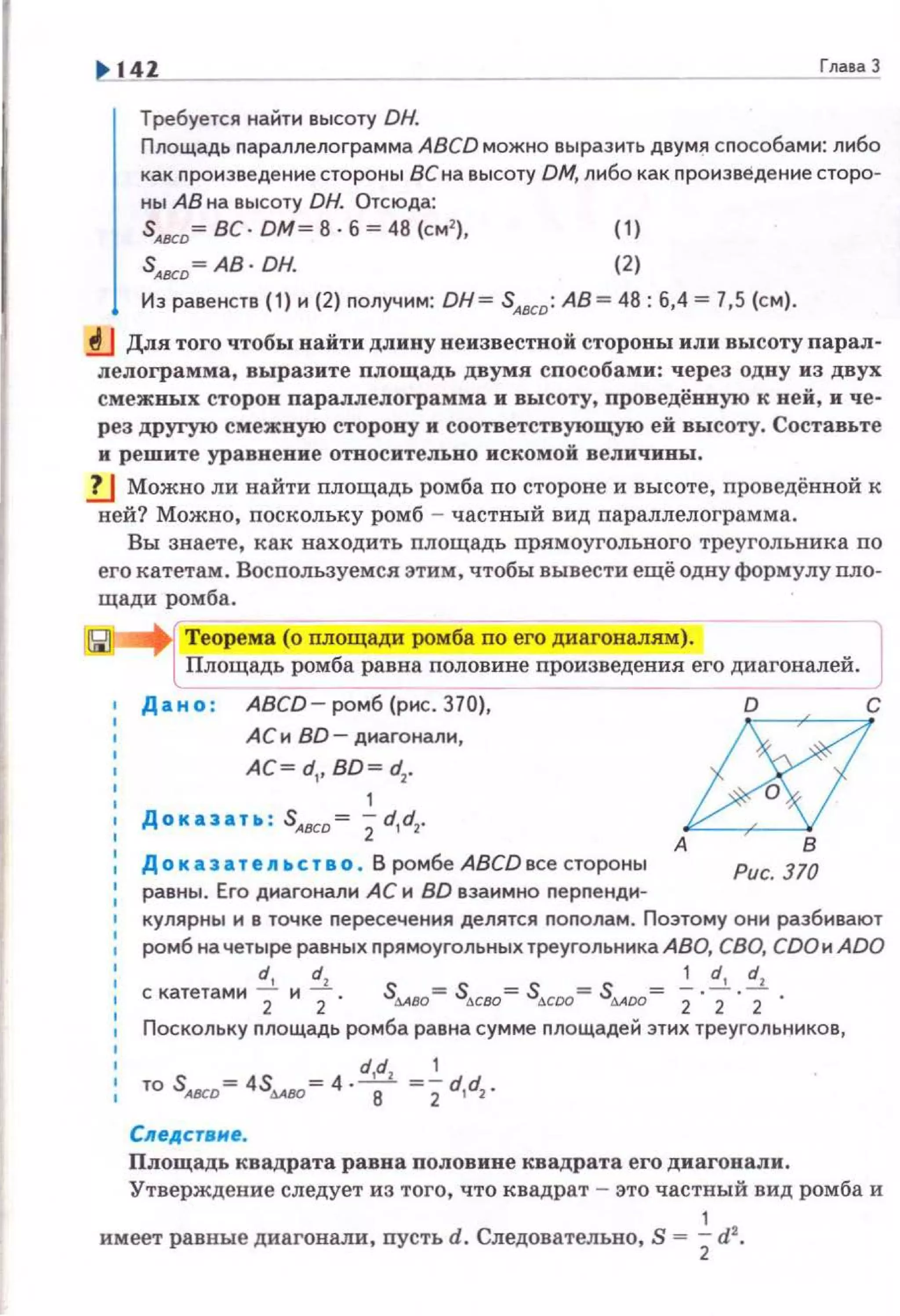 14Z
Требуется найти высоту DH.
Площадь nараплелограмма ABCD можно выразить двумя сnособами: либо
как произведение стороны ВСна высоту DM, либо как произведение сторо­
ны АВ на высоту DH. Отсюда:
S~D= ВС· DM= В · Б= 48 (см'), (1)
S<вeD =АВ· ОН. (2)
Из равенств (1) и (2) получим: DH= SAВCD : АВ= 48: 6,4 = 7,5 (см).
lJ Для того чтобы найти длину неизвестной стороны или высоту парал­
ле.пограмма, выразите площадь двумя способами: через одну из двух
смежных сторон параплелограмма и высоту, проведёнвую к ней, и че­
рез другую смежную сторону и соответствующую ей высоту. Составьте
и решите уравнение относительно искомой величины.
!J Можно ли найти площадь ромба по стороне и высоте, проведённой к
ней? Можно, nоскольку ромб - частный вид параллелограмма.
Вы знаете, как находить площадь nрямоугольного треугольника по
его катетам. Воспользуемся этим, чтобы вывести ещё одну формулу nло­
щади ромба.
АС и BD- диагонали,
АС= d,, BD = d1
•
1
Доказать : SАвсо= 2d,d1.
До к аз атеп ьство . В ромбе ABCD все стороны Рис. 370
равны. Его днагонали АС н BD взаимно nерnенди-
кулярны и в точке nересечения делятся nоnолам. Поэтому они разбивают
ромб на четыре равных nрямоугольных треугольника АВО, СВО, СDОи ADO
d, dl 1 d, dl
скатетами 2 и 2 . S4A80= S,к80=S,к00= S&Aoo= 2· 2 · 2 ·
Поскольку nлощадь ромба равна сумме nлощадей этих треугольннков,
d,dl 1
то SAВCD= 4S4A80 =4 .8 =2d,d2.
Следствне.
Площадь квадрата равна половине квадрата его диагонали.
Утверждение следует из того, что квадрат - это частный вид ромба и
1
имеет равные диагонали, пусть d. Следовательно, S = 2d1
•
 
