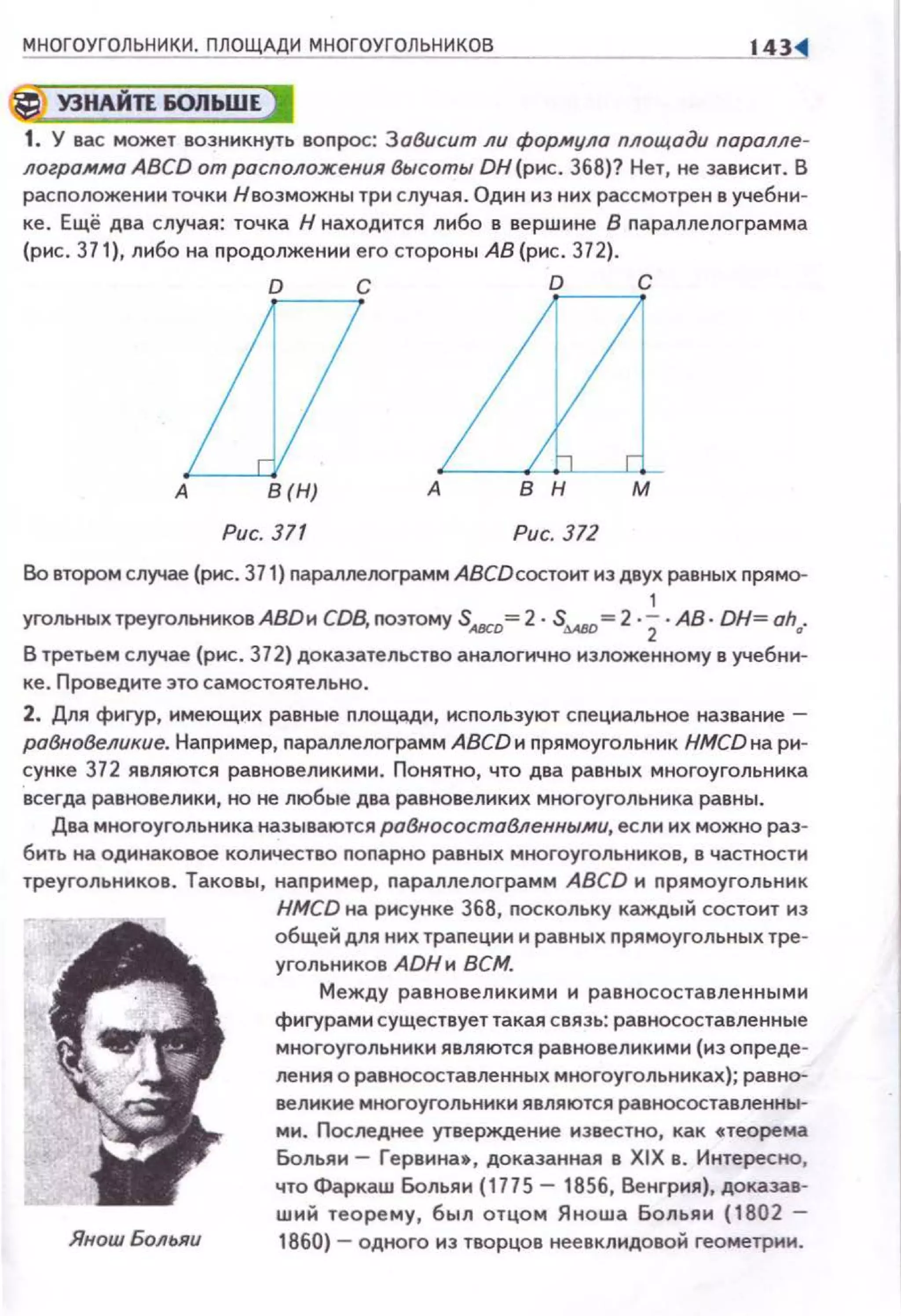 МНОГОУГОЛЬНИКИ. ПЛОЩАДИ МНОГОУГОЛЬНИКОВ 143
*'УЗНАЙП IOJibШEJ
1. У вас может возникнуть воnрос: ЗоВисит ли формула площади паралле­
ло2ро./lfмо ABCD от расположения высоты DН(рнс. 368)? Нет, не зависит. В
расположенииточки Н возможны три случая . Один из них рассмотрен в учебни­
ке. Ещё два случая: точка Н находится либо в вершине В параплелограмма
(рис. 37 1), либо на продолжении его стороны АВ (рис . 372}.
О С D С
L17А В(Н) А
Рис. 371 Рис. 372
Во втором случае (рис. 371) nараллелоrрамм АВСDсостоит из двух равных nрямо-
1
угольных треугольников АВDи CDB, nоэтому SAВCD= 2 · SAAIO=2 ·2·АВ · ОН= oha.
В третьем случае (рис . 372) доказательство аналогично изложенному в учебни­
ке. Проведите это самостоятельно.
2. Для фигур, имеющих равные nлощади, исnользуют специмьное название -
робно8еликие. Наnример, nараллелограмм ABCD и nрямоугольник HMCD на ри­
сунке 372 являются равновеликими. Понятно, что два равных многоугольника
всегда равновелики, но не любые два равновеликих многоугольника равны.
Два многоугольника называются робносостаВленны.ми, если их можно раз­
бить на оди наковое количество nопарно равных многоугольников, в частности
треугольников . Таковы, наnример, nараллелограмм ABCD н nрямоугольник
ЯношБольяи
HMCD на рисунке 368, nоскольку каждый состоит нз
общей для них траnеции н равных nрямоугольных тре­
угольников АDНи ВСМ.
Между равновеликими и равносоставле нными
фиrурами существует такая связь: равносоставленные
многоугольники являются равновеликими (из оnреде­
ления о равносоставленных многоугольниках); равно­
великие многоугольники являются равносоставленны­
ми. Последнее утверждение известно, как •теорема
Больяи- Гервина•, доказанная в XIX в. Интересно,
что Фаркаш Больяи (1775- 1856, Венгрия), доказав­
ший теорему, был отцом Яноwа Больяи (1802 -
1860) - одного из творцов неевклидовой геометрии.
 
