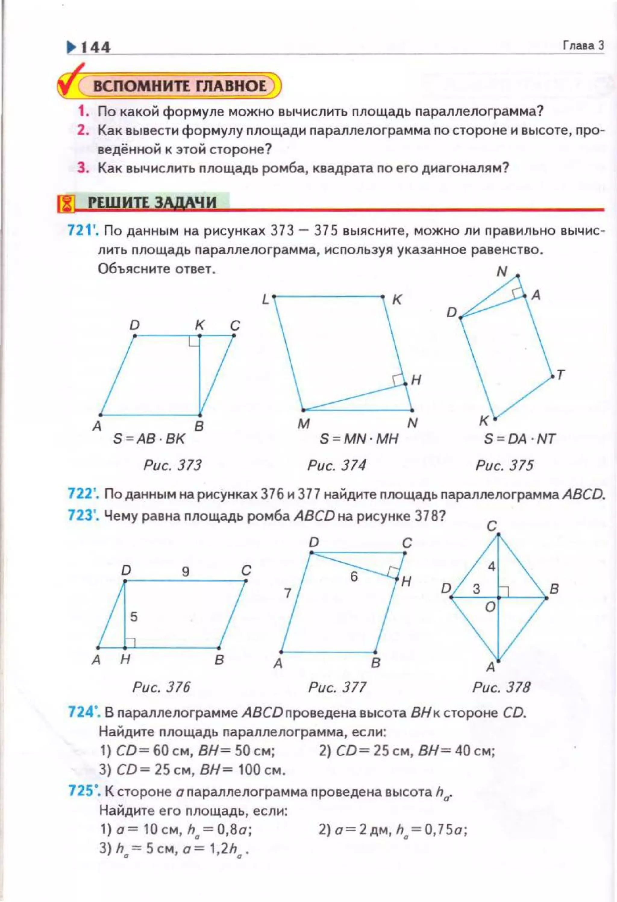 ~ ~~4~4----------------------------------------~'~"=u~аЗ
ВСПОМНИЛ ГЛАВНОЕ
1. По какой формуле можно вычислить пло щадь nараллелограмма?
2. Как вывести формулу площади nараплелограмма по стороне и высоте, про­
ведённой к этой стороне?
3. Как вычислнть площадь ромба, квадрата по его диагоналям?
fl1 РЕШИП ЗАдАЧИ
721 '. По данным на рисунках 373- 375 выясните, можно ли nравильно выч ис-
лить nлощадь nараллелоrрамма, используя указанное равенство.
Объясните ответ.
А
S=AB
Рис. 373
н
М N
S=MN·MH
Рис. 374
S=OA ·NT
Рис. 375
722'. Поданным на рисунках 376 и 377 найдите площадь nараллелограммаАВСD.
723'. Чему равна площадь ромба АВСDна рисунке 378?
с
А
Рис. 376 Рис. 377 Рис. 378
724". В параплелограмме АВСDпроведена высота ВНк сто роне CD.
Найдите nлощадь nараллелограмма, если:
1) со~ 60 см, вн~ 50 см; 2) со~ 25 см, вн~ 40 см;
3) со~ 25 см, вн~ 100 см.
725". К стороне о nараллелограмма проведена высота ha"
Найдите е го nлощадь, если:
1}о=10см h =08а· 2}о=2дм,h.,=0,75о;
3} h., = 5см,'а:., 1,2h., .'
 