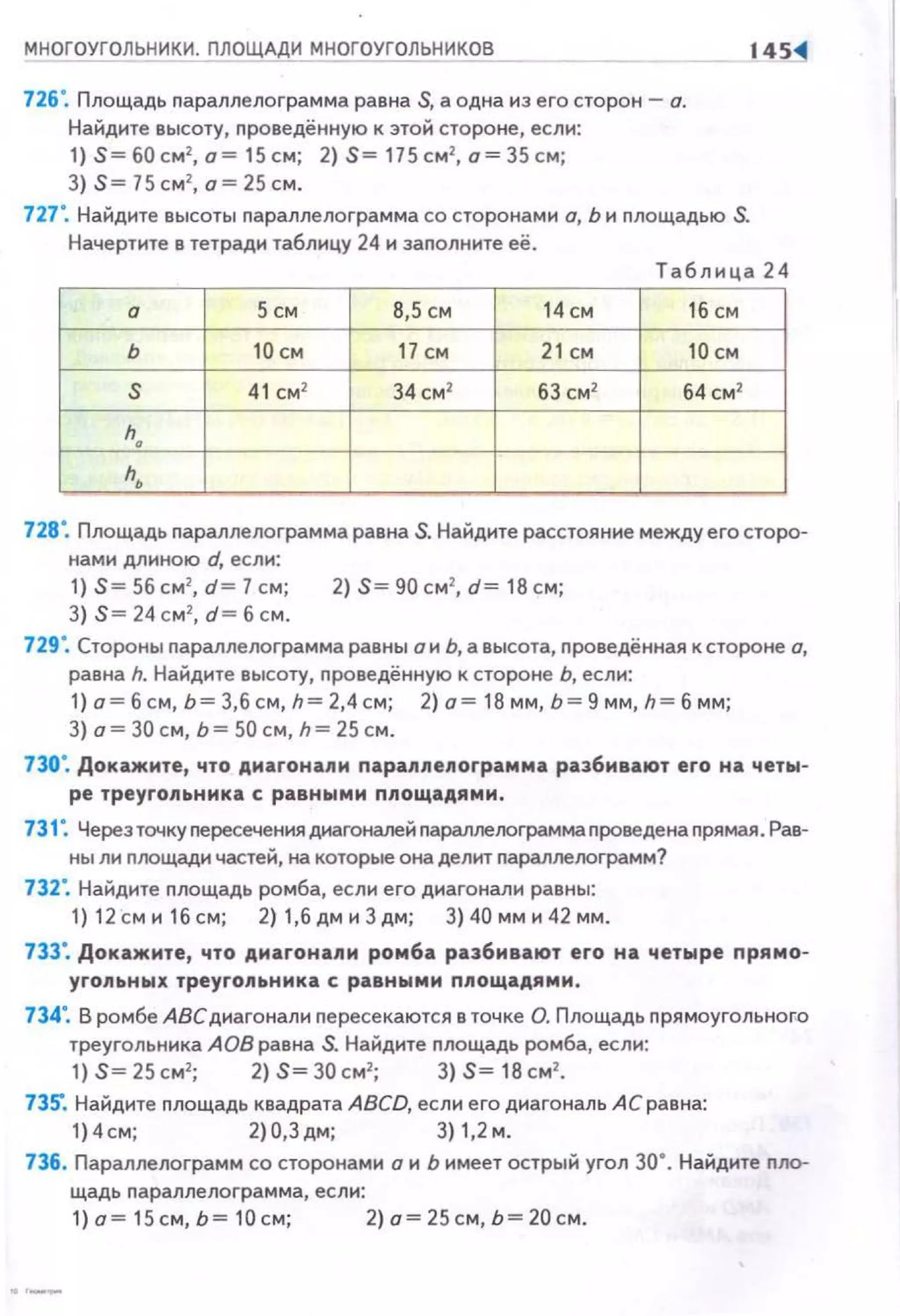 МНОГОУГОЛЬНИКИ. ПЛОЩАДИ МНОГОУГОЛЬНИ~
726". Площадь параплелограмма равна S, а одна из его сторон- о.
Найдите высоту, проведённую к этой стороне, если:
1) S= б0см2
, о= 15 см; 2) S= 115 см2
, а= 35 см;
3) S= 75см2
, о = 25 см.
727". Найдите высоты параплелограмма со сторонами о, Ь и площадью S.
Начертите в тетради таблицу 24 и заполните её.
14S-4
Таблица 24
а 5 см 8,5 СМ 14см 16 СМ
ь 10 см 17 см 21 см 10 см
s 41 см2
34 см2
63 см2
б4см2
h.
h,
728". Площадь параплелограмма равна S. Найдите расстояние между его сторо­
нами длиною d, если:
1) S= 56 см2
, d = 7 см; 2) S= 90 см2
, d= 18 см;
3) S= 24 см 2
, d = 6 см.
729". Стороны пармлелограмма равны о и Ь, а высота, nроведённая к стороне о,
равна h. Найдите высоту, nроведённую к стороне Ь, если:
1) о = б см, Ь= 3,6 см, h= 2,4с м; 2) о= 18 мм, Ь= 9 мм, h= б мм;
3) а= 30 см, Ь = 50 см, h = 25 см.
730". Докажите, что диагонапи параппепограмма разбивают его на четы­
ре треугопьнмка с равными ппощадями.
731". Через точку пересечения диагоналей nараллелограмма nроведе на прямая. Рав­
ны ли nлощади частей, на которые она делит nараллелограмм?
732". Найдите nлощадь ромба, если его диагонали равны:
1) 1 2см и 16см; 2) 1,бдми 3дм; 3)40 мм и 42 мм.
733". Докажите, что дмагонапи ромба разбивают его на четыре прямо­
угопьных треуго.~tьнмка с равными ппощадями.
734". В ромбе АВСдиагонали nересекаются в точке О. Площадь прямоугольного
треугольника АОВ равна S. Найдите nлощадь ромба, если:
1) S=25см2
; 2) S=30см2
; 3) S= 18см2
•
735". Найдите nлощадь квадрата ABCD, если е го диагональ АС равна:
1)4см; 2 )0,З дм; 3)1 ,2 м.
736. Параnлелограмм со сторонами а и Ь имеет острый угол 30". Найдите nло­
щадь nара ллел о грамма, если:
1) а= 15 см,Ь= 10см; 2)о=25см,Ь=20см.
 