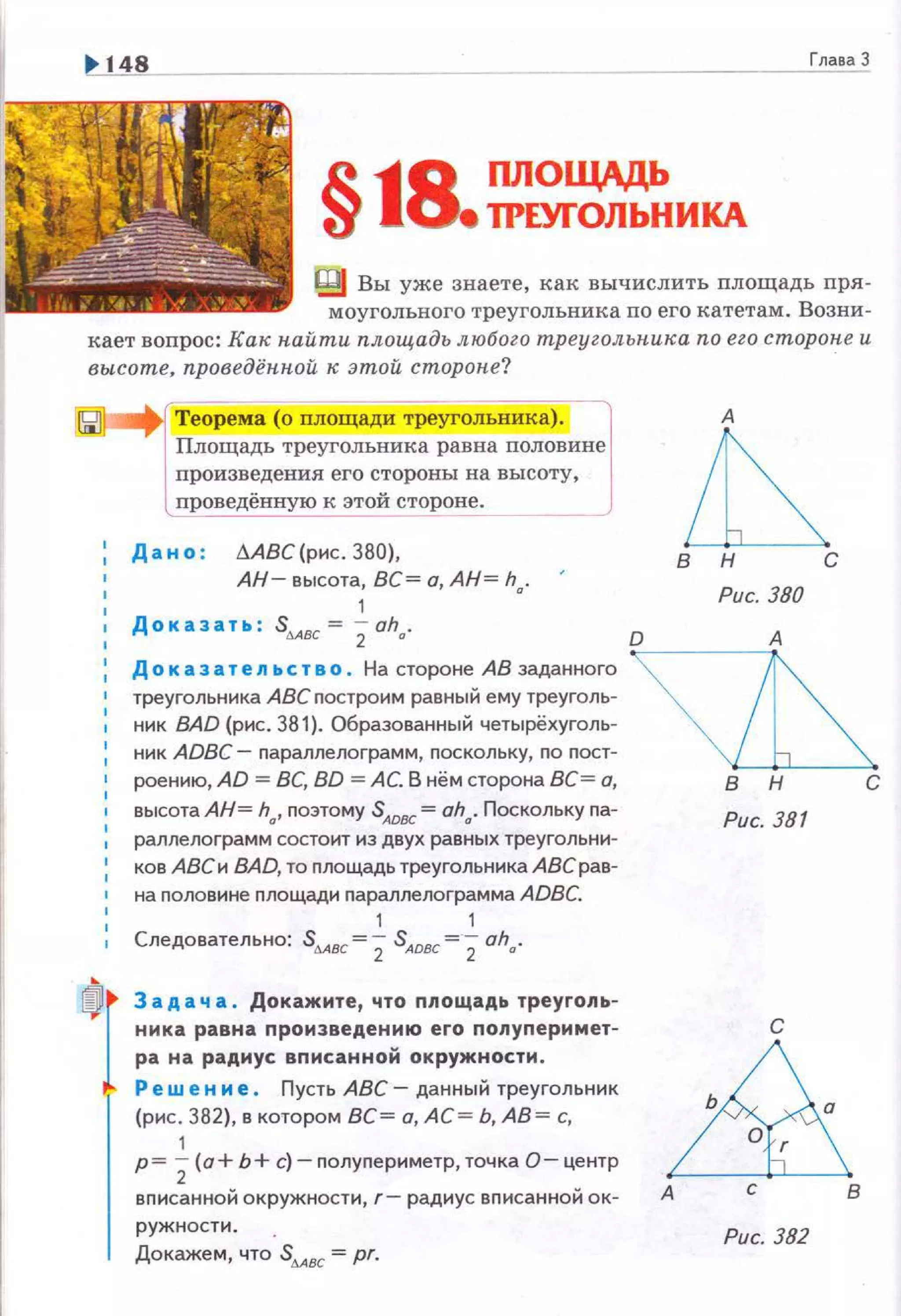 ГлаваЗ
§~s ПЛОЩАдЬ
1 • ТРЕУГОЛЬНИКА
Вы уже знаете, как вычислить площадь пря­
моугольного треугольника по его катетам. Возни­
кает вопрос: Как найти площадь любого треуголышка по его сторапе и
высоте, проведённой к этой стороне?
Теорема (о площади треугольника). l
Площадь треугольника равна nоловине
произведения его стороны на высоту,
проведённую к этой стороне.
Дано : МВС(рис . 380),
АН- высота, ВС= а, АН= h.
1 •
ДоКаЗаТЬ : SdAВC = 2Oha.
~в н с
Рис. 380
О А
Доказательство . На стороне АВ заданного ~~
треугольника АВСnостроим равный ему треуголь-
ник ВАD (рис. 381). Образованный четырёхуголь­
ник ADBC- параллелограмм, nоскольку, по nост-
! роению, AD = ВС, BD =АС. В нём сторона ВС= а, В Н С
высота АН= hd, nоэтому SADВC= ahd. Поскольку па­
раллелограмм состоит из двух равных треугольни-
1 ков АВСи ВАD, то площадь треугольника АВСрав­
на половине nлощади nараллелограмма ADBC.
1 1
Следовательно: Sмвс=2 SАовс= 2ah".
' Задача . Докажите, что ппощадь треугопь­
ника равна произведению его попуперимет­
ра на радиус вписанной окружности.
Ре wе н и е . Пусть АВС- данный треугольник
(рис. 382), в котором ВС= а, АС = Ь, АВ= с,
1
р= 2(а+ Ь+ с)- полуnериметр, точка О- центр
вnисанной окружности, г- радиус вписанной ок­
ружности.
Докажем, что Sмвс = pr.
Рис. 381
с
&А с В
Рис. 382
 