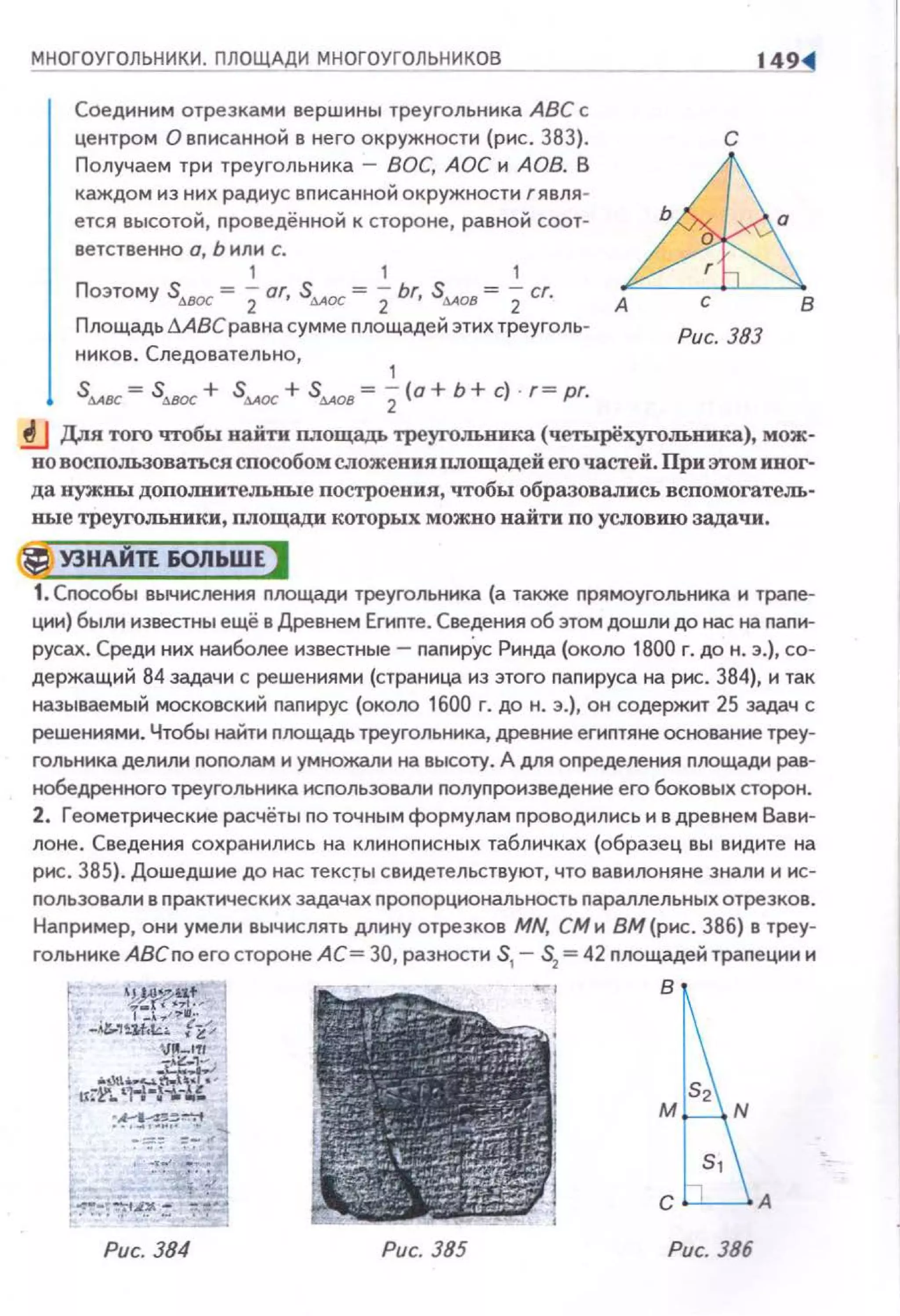МНОГОУГОЛЬНИКИ. ПЛОЩАДИ МНОГОУГОЛЬНИКОВ
Соединим отрезками вершины треугольника АВС с
центром О вписанной в него окружности (рис. 383).
Получаем три треугольника - ВОС, АОС и АОВ. В
каждом из них радиус вписанной окружности г явля ­
ется высотой, nроведённой к стороне, равной соот­
ветственно о, Ь или с.
1 1 1
Поэтому s,..вос = 2or, s4AOC = 2br, s~OB = 2cr.
Площадь дАВС равна сумме nлощадей этих треуголь­
ников. Следовательно,
1
S~вс = Stt.ВOC + S~OC + S~OB = 2(0 + Ь + С) · {= рГ.
с
~А с В
Рис. 383
.!J Для того чтобы найти площадь треугольника (ч.етырёхугольника), мож­
но воспользоваться способом сложения площадей его частей. При этом иног­
да нужны допоJШительные построения, чтобы образавались вспомогатель­
ные треугольники, площади которых можно найти по условию задачи.
@j УЗНАЙП 60ЛЬШЕ)
1. Сnособы вычисления nлощади треугольника (а также прямоугольника и трапе­
ции) были известны ещё в Древнем Егиnте. Сведения об этом дошли до нас на nапи­
русах. Среди них наиболее известные- nanиp.yc Ринда (около 1800 г. до н. э.), со­
держащий 84 задачи с решениями (страница из этого паnируса на рис. 384}, и так
называемый московский папирус (около 1600 г. до н. э.), он содержит 25 задач с
решениями. Чтобы найти поощадь треугольника, древние егиnтяне осtювание треу­
гольника делили nоnолам и умножали на высоту. А для определения поощади рав­
нобедренного треугольника исnользовали nолупроизведение его боковых сторон.
2. Геометрические расчёты по точным формулам проводилисьи в древнем Вави­
лоне. Сведения сохранились на клинописных табличках (образец вы видите на
рис . 385}. Дошедшие до нас тексrы свидетельствуют, что вавилоняне знали и ис­
nользовали в nрактических задачах проnорцнональность параллельных отрезков.
Наnример, они умели вычислять длину отрезков MN, СМ и ВМ (рис. 386) в треу­
гольнике АВСпо егостороне АС= 30, разности S1
- S2
=42 площадейтрапеции и
в
Рис. 384 Рис. 385 Рис. 386
 