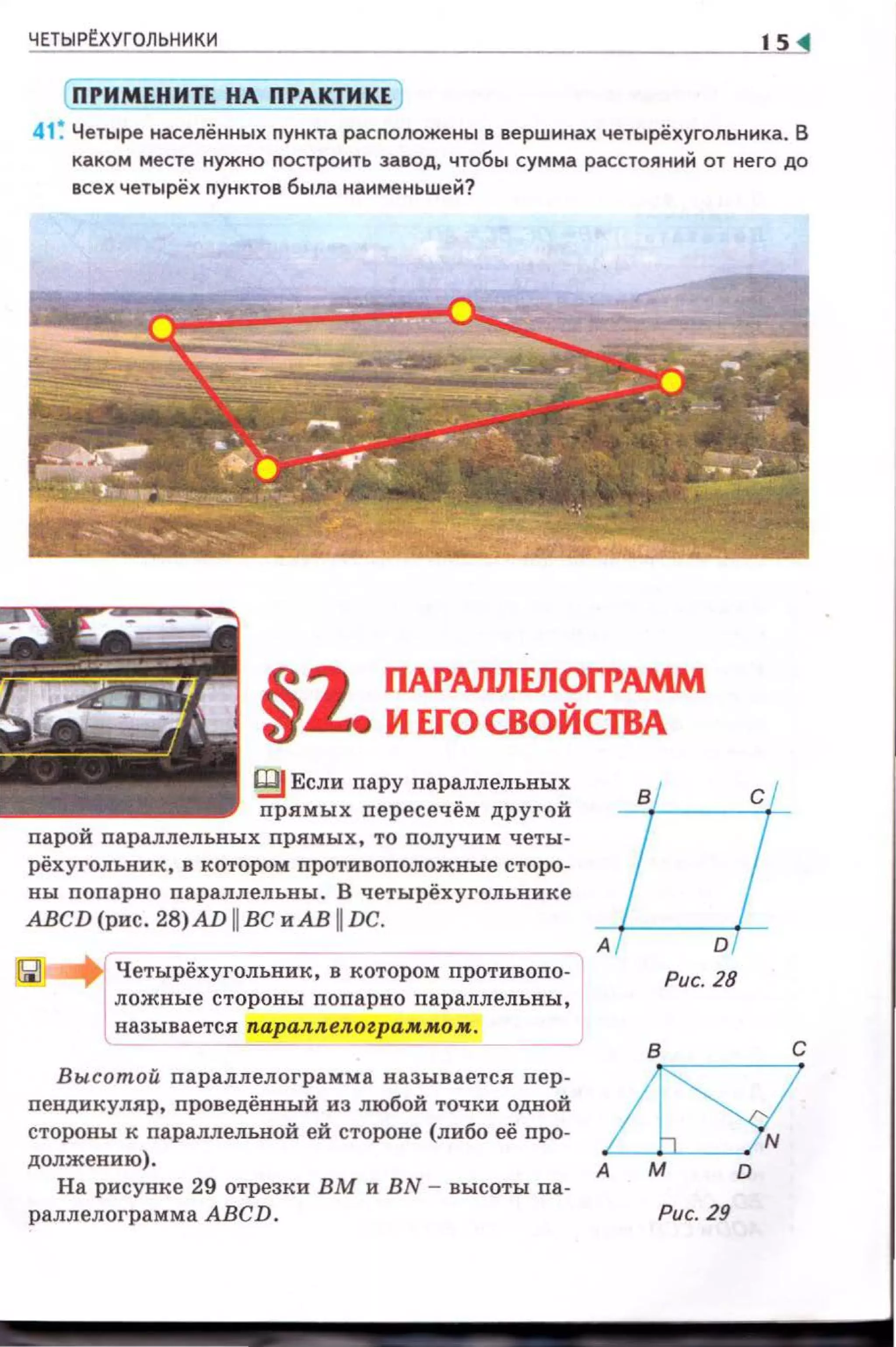 ЧЕТЫР~ХУГОЛЬНИКИ 1s
( ПРИМЕНИТЕ НА ПРАКТИКЕ )
41 ~ Четыре населённых пункта расположены в вершинах четырёхугольника. В
каком месте нужно построить завод, чтобы сумма расстояний от него до
всех четырёх пунктов была наименьшей?
§z. ПАРАnЛЕЛОГРАММ
И ЕГО СВОЙСТВА
IВJ Если пару nараллельных
nрямых nересечём другой
парой параллельных прямых, то nолучим четы­
рёхугольник, в котором nротивоnоложные сторо­
ны поnарно nараллельны. В четырёхугольнике
АВСD (рис. 28)AD 11 ВС и АВ 11DC.
Четырёхугольник, в котором противопо­
ложные стороны попарно параллельны,
называется паралл елоzра .м.мом.
Вы сотой параплелограмма называется пер­
пендикуляр, проведённый из любой точки одной
стороны к параллелъной ей стороне (либо её про­
должению).
На рисунке 29 отрезки ВМ и BN - высоты па­
раллелограмма АВСD.
А
Рис. 28
А
Рис. 29
 