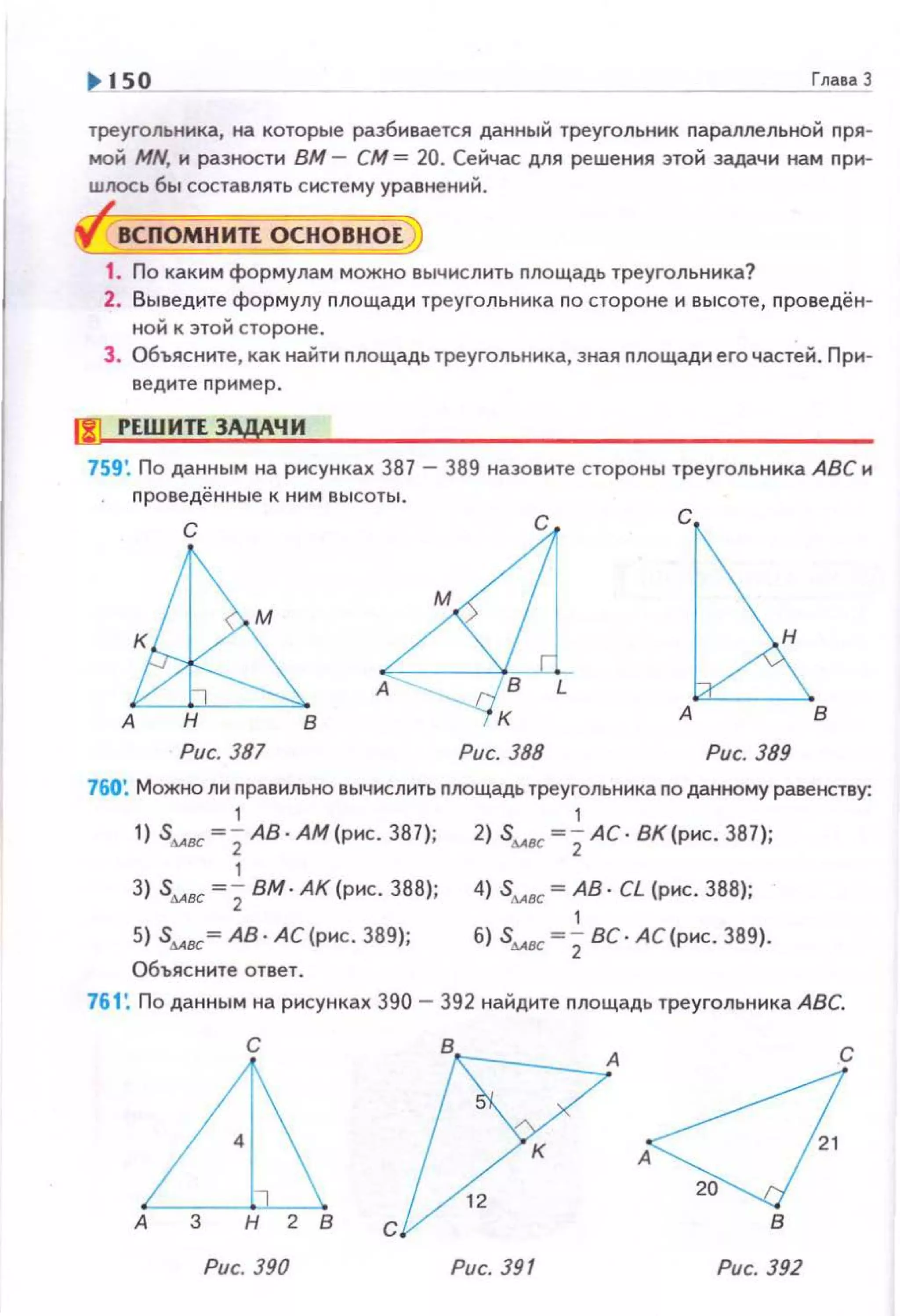 ~ 150 ГлаеаЗ
треугольника, на которые разбивается данный треугольник nараллельной пря­
мой MN, и разности ВМ - СМ= 20. Сейчас для решения этой задачи нам nри­
ШJЮСЬ бы составлять систему уравнений.
ВСПОМНИЛ ОСНОВНОЕ
1. По каким формулам можно вычислить площадь треугольника?
2. Выведите формулу площади треугольника по стороне и высоте, nроведён­
ной к этой стороне.
З . Объясните, как найти nлощадь треугольника, зная nлощади его частей . При­
ведите nример.
00 РЕШИЛ ЗАДАЧИ
759'. По данным на рисунках 387- 389 назовите стороны треугольника АВС н
проведённые к ним высоты.
с с с
в
Рис. 387 Рис. 388 Рис. 389
760~ Можно ли nравильно вычислить площадь треугольника по данному равенству:
1 1
1) Sмос ~2 АВ · АМ(рнс . 381); 2) Sмос ~2 АС· ВК(рнс. 387);
1
3) stABC =; вм. АК (рис. 388); 4) Sмос ~ АВ· CL (рнс. 388);
1
5) Sмос ~ АВ· АС (рнс . 389); б) Sмос ~ 2ВС · АС (рнс. 389).
Объясните ответ .
761: По данным на рисунках 390- 392 найдите nлощадь треугольника АВС.
с
А
[7
В А С
' ·<1Рис. 390 Рис. 391 Рис. 392
 