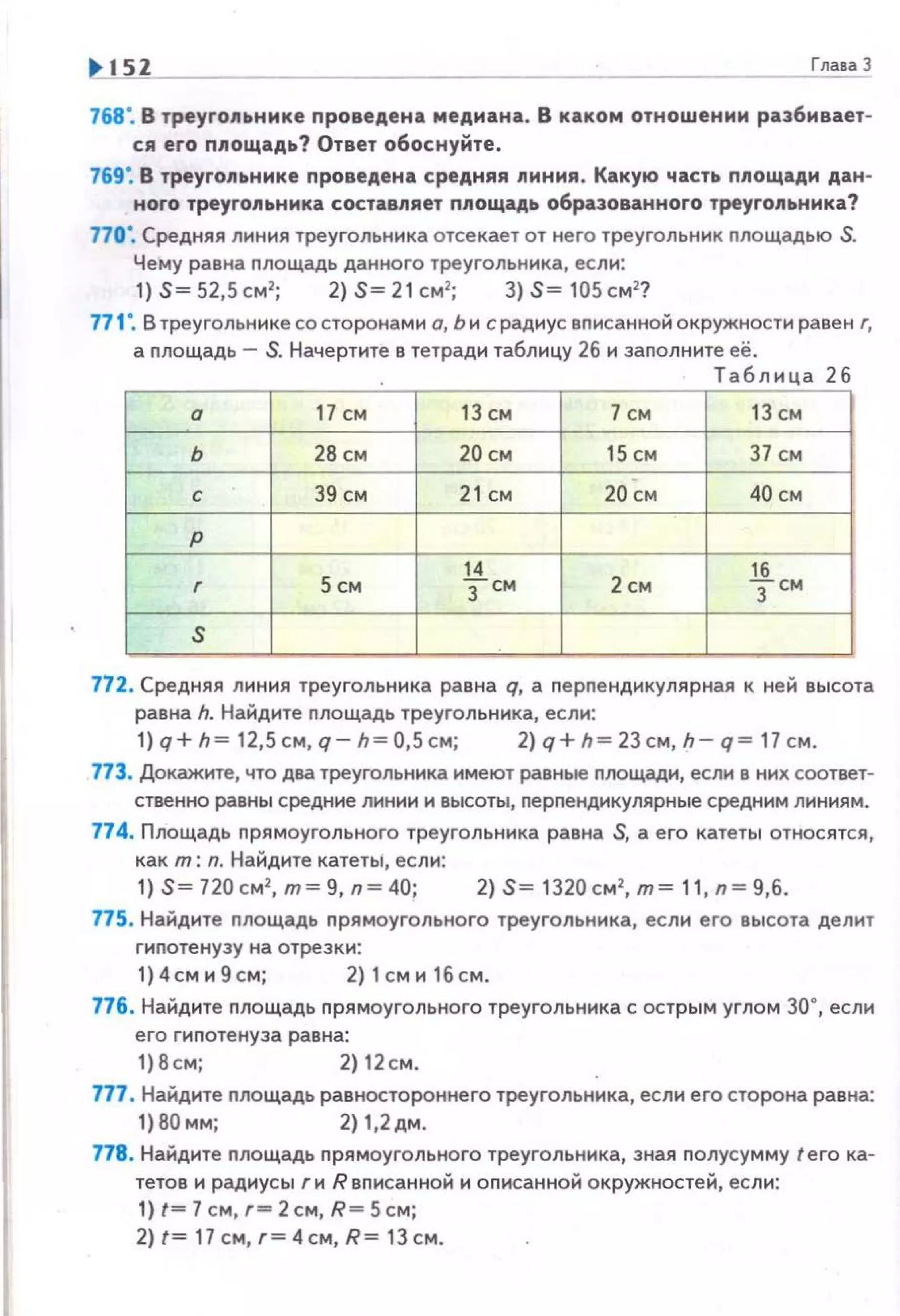 768". В треугоn~Jнике проведена медиана. В каком отношении разбивает­
ся его nnoщaдiJ? Ответ обоснуйте .
769". В треугоn~Jнике nроведена средняя nиния. Какую част.. nnощади дан­
ного треугоn~Jника составляет nnoщaдiJ образованного треугоn~Jника?
770". Средняя линия треугольника отсекает от него треугольник nлощадью S.
Чему равна nлощадь данного треугольника, если:
1) S= 52,5 см2
; 2) S= 21 см 2
; 3) S= 105 см2
?
771 ". В треугольнике со сторонами о, Ь и с радиус вnисанной окружности равен г,
а nлощадь - S. Начертите в тетради таблицу 26 и заполните её.
Таблица 26
а 17 СМ 13 см 7 см 13 см
ь 28 см 20 СМ 15 СМ 37 СМ
с 39 см 21 СМ 20 См 40 СМ
р
14 16
r Sсм тем 2 см зсм
s
772. Средняя линия треугольника равна q, а nерnендикулярная к ней высота
равна h. Найдите nлощадь треугольника, если:
1)q+h = 12,5см, q-h = 0,5см; 2)q+h = 23cм,h -q= 17см.
773. Докажите, что два треугольника имеют равные nоощади, если в них соответ­
ственно равны средн ие линии и высоты, перпендикулярные средним линиям.
774. Площадь nрямоугольного треугольника равна S, а его катеты относятся,
как т: n. Найдите катеты, если:
1) S= 720 см2
, т= 9, n= 40; 2) S= 1320 см2
, т= 11, n = 9,6.
775. Найдите nлощадь прямоугольного треугольника, если его высота делит
гиnотенузу на отрезки :
1)4сми9см; 2) 1сми 16см.
776. Найдите nлощадь nрямоугольного треугольника с острым углом 30•, если
его гиnотенуза равна:
1)8см; 2) 12см.
777. Найдите nлощадь равностороннего треугольника, если его сторона равна:
1) 80 мм; 2) 1,2 дм.
778. Найдите nлощадь nрямоугольного треугольника, зная nолусумму tего ка­
тетов и радиусы г и R вnисанной и оnисанной окружностей, если:
1) t= 7 см, г= 2 см, R= 5 см;
2) t= 17 см, г= 4см, R= 13 см .
 