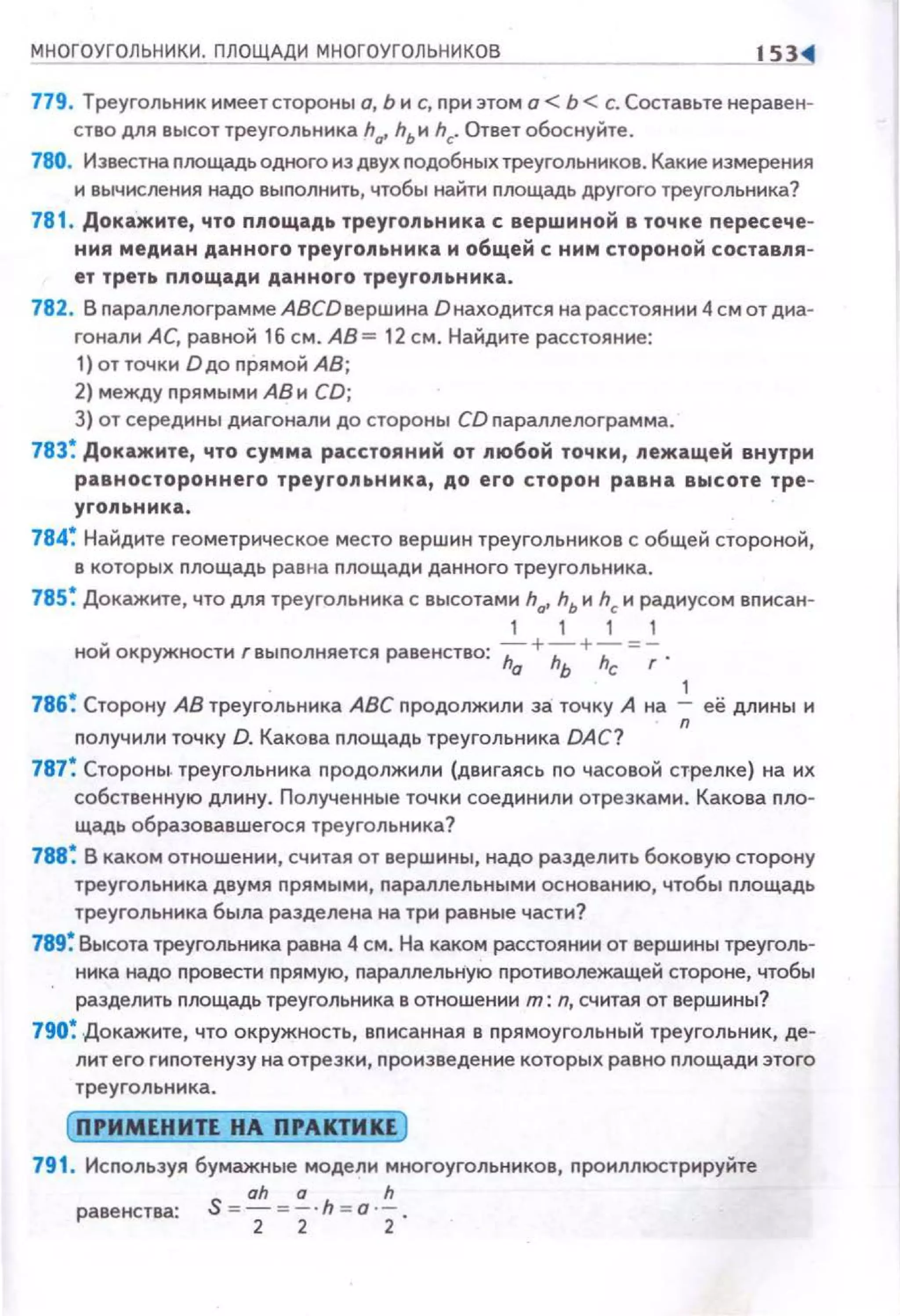МНОГОУГОЛЬНИКИ. ПЛОЩАДИ МНОГОУГОЛЬ'-"НИс.сК",О"_В __ __lil<!
779. Треугольник имеет стороны о, Ь и с, при этом о< Ь <с. Составьте не равен­
ство для высот треугольника hv hьи hc. Ответ обоснуйте .
780. Известна nлощадь одного нз двух подобных треугольников. Какие измерения
и вычисления надо выполнить, чтобы найти площадь другого треугольника?
781 . Докажите, что площадь треугольника с вершмной в точке пересече­
ния медиан данного треугольника м общей с ним стороной составпя­
ет треть ппощадм данного треугольника.
782. В параплелограмме АВСDвершина О находится на расстоянии 4 см от диа­
гонали АС, равной 16 см. АВ= 12 см. Найдите расстояние:
1) от точки Dдо прямой АВ;
2) между прямым и АВ и CD;
3) от середины диагонали до стороны CD nараллелограмма.
783~ Докажите, что сумма расстояний от любой точки, лежащей внутри
равностороннего треугольника, до его сторон равна высоте тре-
угопьннка.
784~ Найдите геометрическое место вершин треугольников с общей стороной,
в которых nлощадь рав на nлощади данного треугольника.
785~ Докажите, что для треугольника с высотами hat hь и hc и радиусом вписан-
1 1 1 1
ной окружности r выполняется равенство: h;;+h;+;;;=~ .
1
786~ Сторону АВ треугольника АВС nродолжили за точку А на -;; её длины и
nолучили точку D. Какова nлощадь треугольника DAC?
787~ Стороны. треугольника nродолжили (двигаясь по часовой стрелке) на их
собственную длину. Полученные точки соединили отрезками. Какова пло­
щадь образовавшегося треугольника?
788~ В каком отношении, считая от вершины, надо разделить боковую сторону
треугольника двумя nрямым н, nараллельны ми основанию, чтобы nлощадь
треугольника была разделена на три равные части?
789~ Высота треугольника равна 4 см. На каком расстоянии от вершины треуголь­
ника надо nровести прямую, параллельНую противолежащей стороне, чтобы
разделить nлощадь треугольника в отношении т: n, считая от вершины?
790~ Докажите, что окружность, вnисанная в прямоугольный треугольник, де­
лит его гипотенузу на отрезки, произведение которых равно nлощади этого
треугольника.
ПРИМЕНИП НА ПРАКТИКЕ
791 . Исnользуя бумажные модели многоугольников, проиллюстрируйте
S = ~ =~ h = o '!..равенства:
2 2 2
 