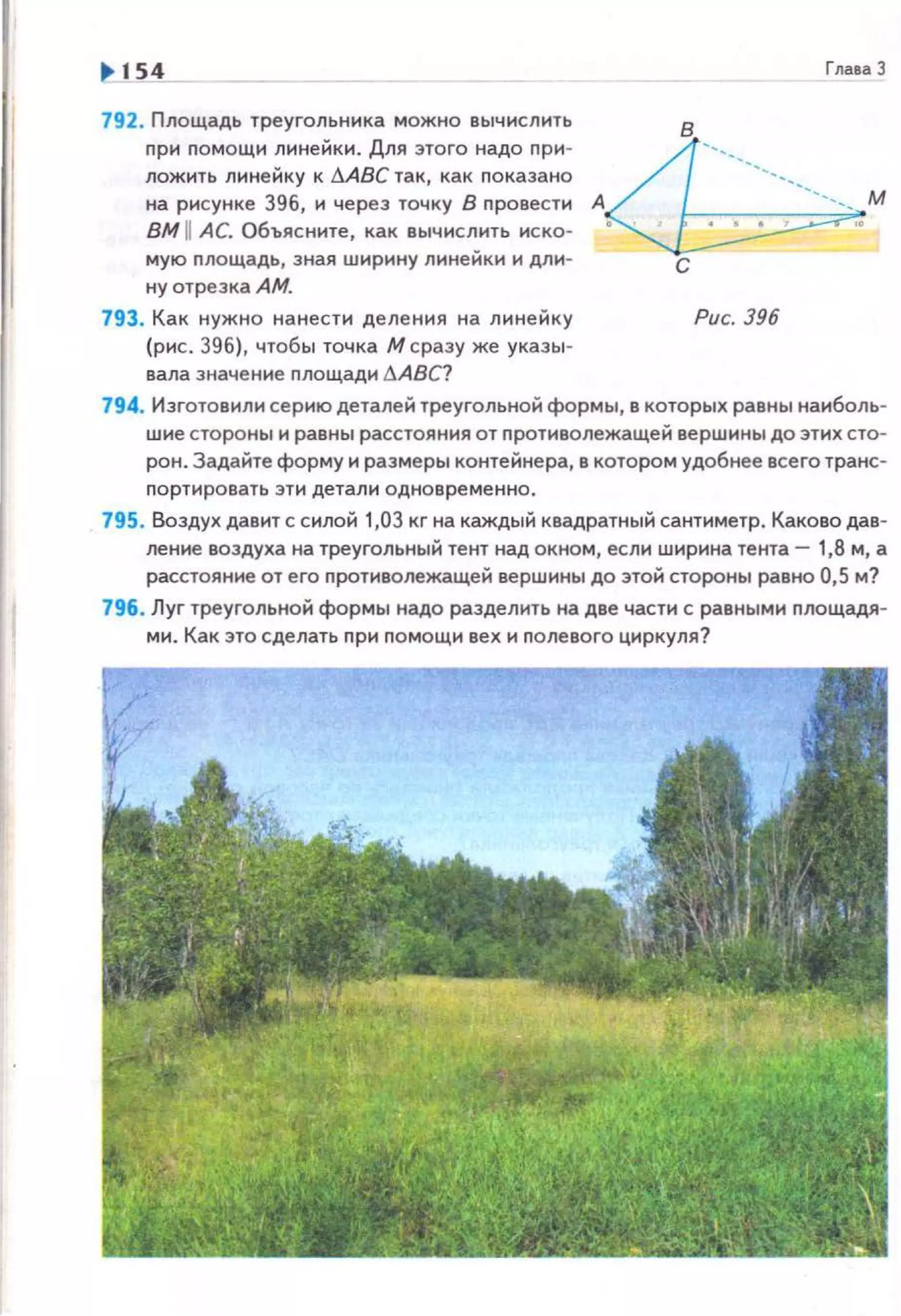 1> 154
792. Площадь треугольника можно вычислить
nри nомощи линейки. Для этого надо nри­
пожить линейку к llABC так, как nокаэано
на рисунке 396, и через точку В провести
ВМ 11 АС. Объясните, как вычислить иско­
мую nлощадь, зная ширину линейки и дли­
ну отрезка АМ.
793. Как нужно нанести деления на линейку
(рис. 396), чтобы точка М сразу же указы-
вала значение площади t!ABC?
ГлаеаЗ
А /г---------------- м
~с
Рис. 396
794. Изготовили серию деталей треугольной формы, в которых равны наиболь­
шие стороны и равны расстояния от противолежащей вершины до этих сто­
рон. Задайте форму и размеры контейнера, в котором удобнее всего транс­
nортировать эти детали одновременно.
795. Воздух давит с силой 1,03 кг на каждый квадратный сантиметр. Каково дав­
ление воздуха на треугольный тент над окном, если ширина тента- 1,8 м, а
расстояние от его nротиволежащей вершины до этой стороны равно 0,5 м?
796. Луг треугольной формы надо разделить на две части с равными nлощадя­
ми. Как это сделать nри nомощи вех и nолевого циркуля?
 