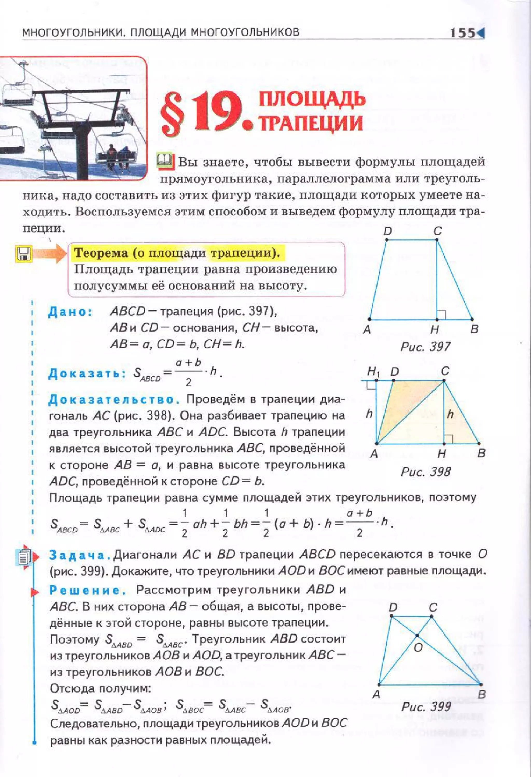 МНОГОУГОЛЬНИКИ. ПЛОЩАДИ МНОГОУГОЛЬНИКОВ IШ
§19 ПЛОЩАДЬ
е ТРАПЕЦИИ
~ Вы знаете, чтобы вывести формулы площадей
прямоугольника, параллелограмма или треуголь ­
ника, надо составить из этих фигур такие, nлощади которых умеете на­
ходить. Воспользуемся этим способом и выведем формулу площади тра -
пеции.
Теорема (о площади трапеции). lПлощадь тра~еции рав~а произведению
полусуммы ее основании на высоту.
Дано : АВСD-траnеция(рис.З97),
АВ и CD - основания, СН- высота,
АВ~ а, со~ ь, сн~ h.
а + Ь
1 Доказать : SAвco= ---:;- · h.
Доказательство . Проведём в трапеции диа-
1 гональ АС (рис. 398). Она разбивает траnецию на
два треугольника АВС и ADC. Высота h траnеции
является высотой треугольника АВС, nроведённой
к стороне АВ = о, и равна высоте треугольника
ADC, проведённой к стороне CD = Ь.
аА Н В
Рис. 397
иА Н В
Рис. 398
Площадь траnеции равна сумме площадей этих треугольников, поэтому
1 1 1 а + Ь
SABCD = sмвс + sdADC =;- oh+;- bh =;-(о+ Ь). h =---:;- · h.
~ 3 а д а ч а. Диагонали АС и BD траnеции ABCD пересекаются в точке О
(рис. 399). Докажите, ЧТО треугольники AOD и воеимеют равные nлощади.
Ре w е н и е . Рассмотрим треугольники ABD и
АВС. В них сторона АВ- общая, а высоты, прове­
дённые к этой стороне, равны высоте трапеции.
Поэтому SMBD = sdABC" Треугольник ABD состоит
из треугольников АОВ и AOD, а треугольник АВС­
из треугольников АОВ и ВОС.
Отсюда получим:
sdAOD= stABD-sdADB ; stJ.BOC= s!J.ABC- s!J.AOB'
Следовательно, площади треугольников AOD и ВОС
равны как разности равных nлощадей.
о с
~А В
Рис. 399
 
