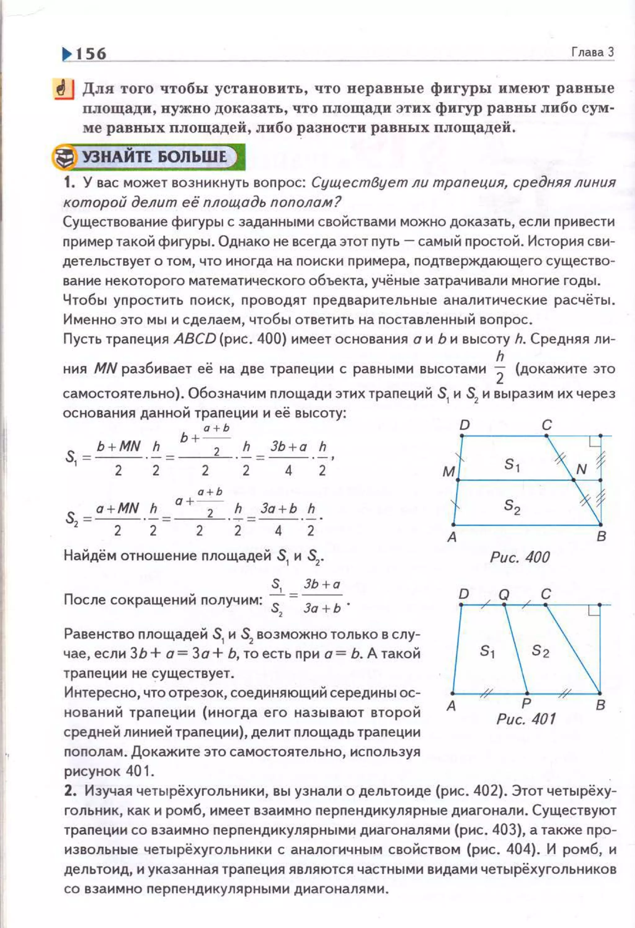 156 Глава 3
.!lJ Для того чтобы установить, что неравные фигуры имеют равные
площади, нужно доказать, что площади этих фигур равны либо сум·
ме равных площадей , либо разности равных площадей.
(j УЗНАЙТЕ БОЛЬШЕ )
1. У вас может возникнуть вопрос: Существует ли трапеция, средняя линия
которой делит её площадь пополам?
Существование фигуры с заданными свойствами можно доказать, если привести
nример такой фигуры. Однако не всегда этот путь- самый nростой. История сви­
детельствует о том, что иногда на поиски nримера, nодтверждающего существо­
ваниенекоторого математического объекта, учёные затрачивали многие годы.
Чтобы уnростить поиск, проводят предварительные аналитические расчёты.
Именно это мы и сделаем, чтобы ответить на поставленный вопрос.
Пусть трапеция ABCD (рис. 400) имеет основания а и Ь и высоту h. Средняя ли-
h
ния MN разбивает её на две трапеции с равными высотами 2 (докажите зто
самостоятельно). Обозначим площади этих трапеций S1
и S2
и выразим их через
основания данной трапеции и её высоту:
а + Ь
S b +MN h Ь +---;- h ЗЬ + а h
'=-2-·2=-2-·2=-4-"2'
Найдём отношение площадей S1
и S2
•
S, ЗЬ+а
После сокращений получим: "S:" = За + Ь .
Равенство nлощадей S1
и S2
возможно только в слу­
чае, если ЗЬ +а= За+ Ь, то есть nри а= Ь. А такой
трапеции не существует.
Интересно, что отрезок, соединяющий середины ос­
нований трапеции (иногда его называют второй
средней линией трапеции), делит площадь траnеции
nоnолам. Докажите это самостоятельно, исnользуя
рисунок 401 .
D С
ме3J
G3А в
Рис. 400
А Р В
Рис. 401
2. Изучая четырёхугольники, вы узнали о дельтоиде (рис. 402}. Этот четырёху­
гольник, как и ромб, имеет взаимно nерпендикулярные диагонали. Существуют
траnеции со взаимно nерnендикулярными диагоналями (рис. 403), а также nро­
извольные четырёхугольники с аналогичным свойством (рис . 404). И ромб, и
дельтоид, и указанная трапеция являются частными видами четырёхугольников
со взаимно nерnендикулярными диагоналями.
 