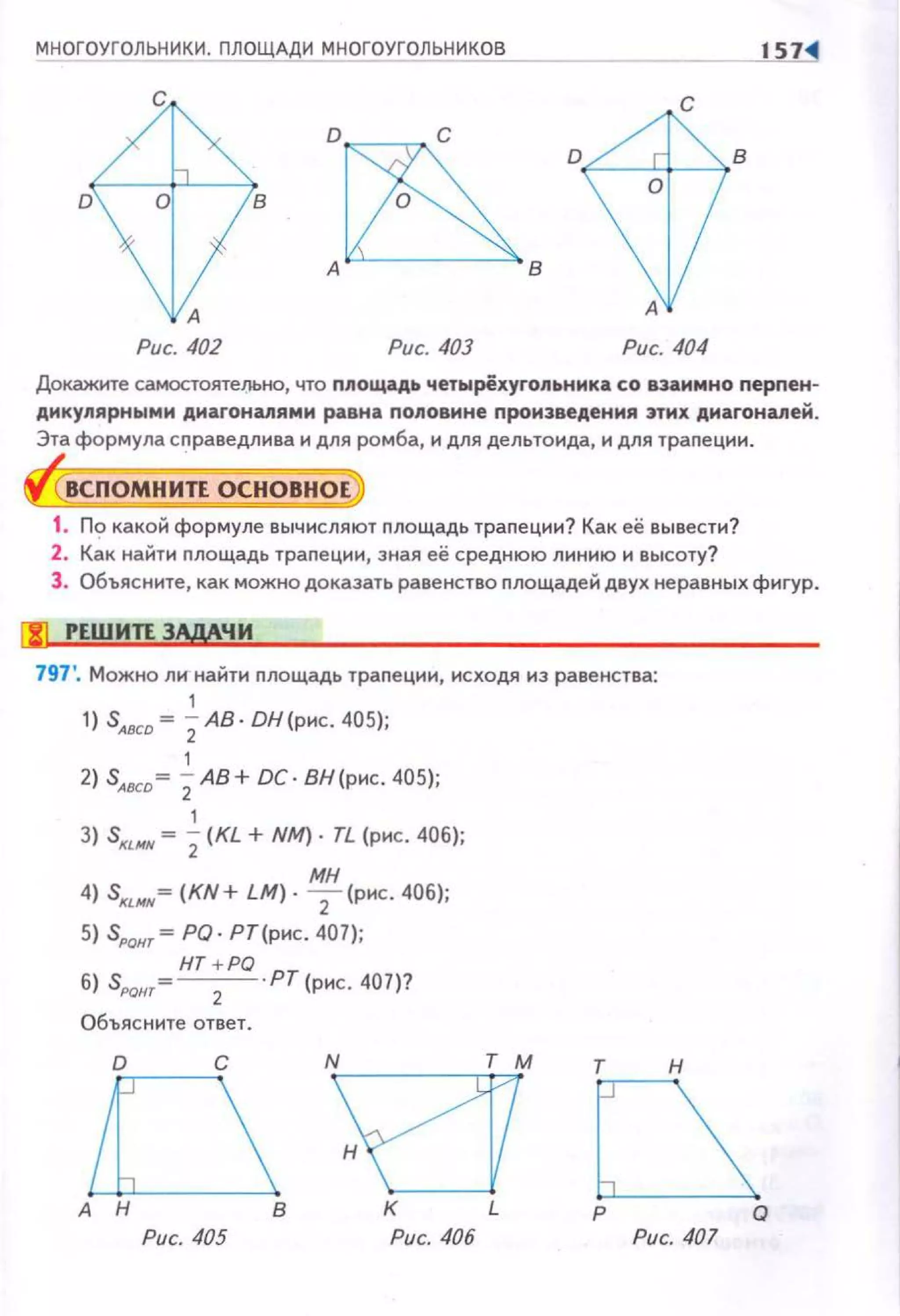М Н ОГОУГОЛЬНИКИ. ПЛОЩАДИ МНОГОУГОЛЬНИКОВ
D
с
А
Рис. 402 Рис. 403
с
А
Рис. 404
Докажите самостоятельно, что площадь четырёхугопьника со взаимно перnен­
дикулярными днагонапями равна половине произведения этих диагоналей.
Эта формула сn раведлива и для ромба, и для дельтоида, и для трапе ции .
ВСПОМНИТЕ ОСНОВНОЕ,
1. По какой формуле вычисляют площадь траnе ции? Как её вывести?
2. Как найти nлощадь трапеции, зная её среднюю линию и высоту?
З . Объясните , как можно доказать равенство nлощадей двух не равных фи гур .
fJJ РЕШИТЕЗЩЧИ
797'. Можно ли найти nлощадь траnеции, исходя из равенства:
1
1) S,oco~ 2 АВ·DН(рнс . 405 ) ;
1
2) S,oco~ 2 АВ + DC. ВН (рнс . 405);
1
3) S""" ~ 2 (KL + NМ) · ТL (рис . 406);
мн
4) S«ИN~ (KN+ LM) · 2 (рнс . 406);
5) S,ON,~ PQ· Р Т (рнс. 407);
6) SРОнт= НТ +PQ ·РТ (рис. 407)?
2
Объясните ответ.
D с
~
т н
Рис. 405
В К L
Рис. 406 Рис. 407
 