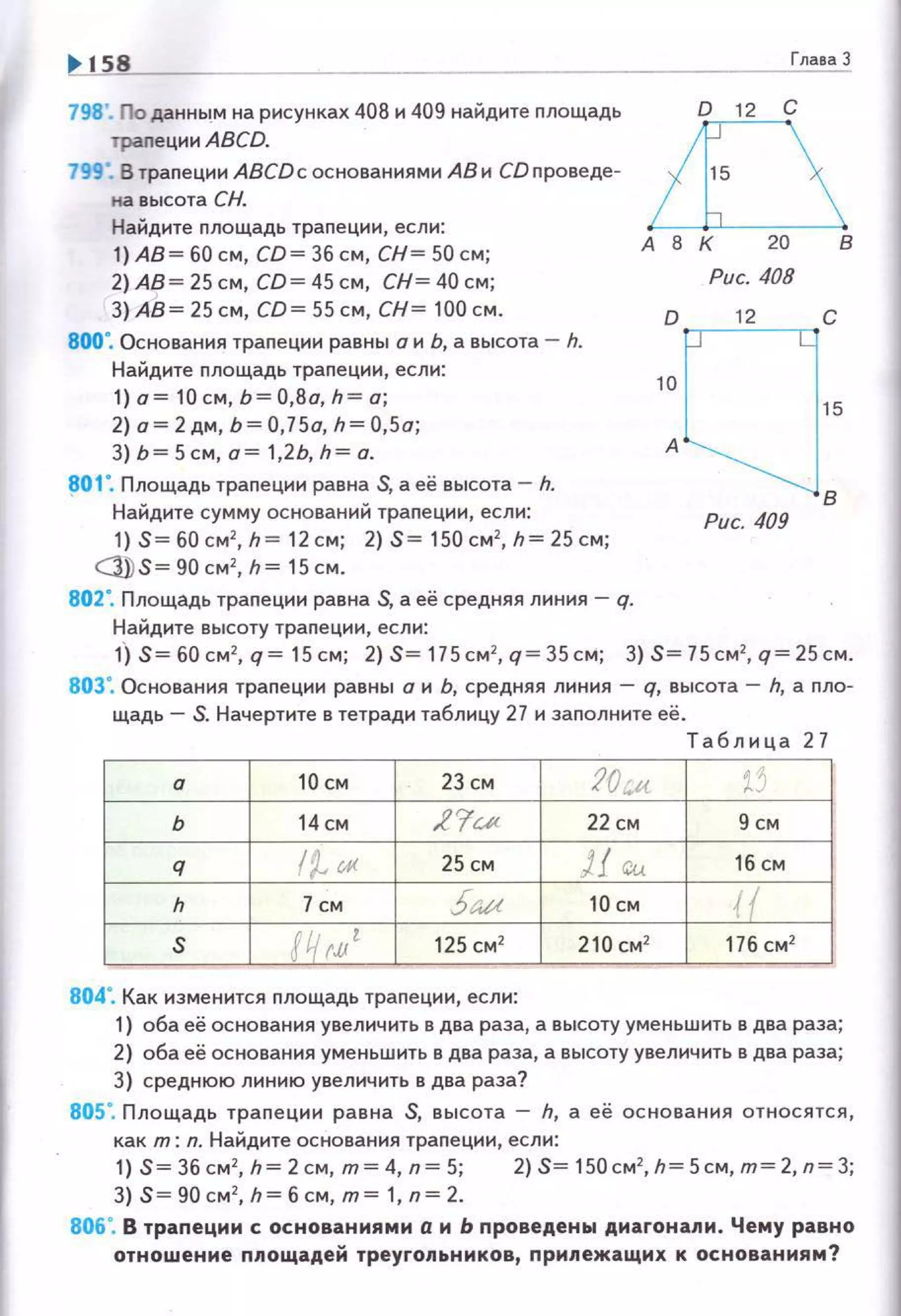 158
798'. По данным на рисунках 408 и 409 найдите площадь
траnеции ABCD.
799". В траnеции ABCDc основания ми АВ и СО nроведе­
на высота СН.
Найдите nлощадь траnеции, если:
1) АВ = 60 см, CD= 36 с м, СН= 50 см;
2) АВ = 25 см, CD= 45 см, СН= 40 см;
З) Ав ~ 25см, со~ ss см, сн~ 100см.
800". Основания траnеции равны о и Ь, а высота- h.
Найдите площадь трапе ции , если:
1)о = 10 см,Ь =0,8а,h=а;
2) о= 2 дм, Ь= 0,75о, h= 0,5а;
3) Ь = 5 см, а= 1,2Ь, h = а.
801". Площадь трапеции равна S, а её высота - h.
Найдите сумму оснований траnеции, есл и;
1) S= 60 см2
, h =12 см; 2) S= 150 см2
, h= 25 см;
Cj}) S= 90 см 2
, h= 15 см.
802". Площадь траnеции равна S, а её средняя линия - q.
Найдите высоту трапе ции, если:
ГлаваЗ
в
Рис. 408
1:[ ]12 с
15
А
в
Рис. 409
1) S= 60 см2
, q = 15 см; 2) S= 115 см 2
, q = 35 см; 3) S= 75 см2
, q= 25 см.
803", Основания траnеции равны а и ь, средняя линия - q, высота - h, а nло­
щадь - S. Начертите в тетради таблицу 27 и заnолните её.
Т аблица 27
а 10 СМ 23 см :?О:..и. t'
ь 14 см .Z 'fи< 22 СМ 9 см
q (~rA< 25 см )f r;,~ 16 см
h 7 см 5= 10 см {(
s !Чм' 125 см2
210 см2
176 см2
804". Как изменится nлощадь траnеции , если:
1) оба её основания увелич ить в два раза, а высоту уменьшить в два раза;
2) оба её основания уменьшить в два раза, а высоту увеличить в два раза;
3) среднюю линию увеличить в два раза?
805". Площадь траn е ции равна S, высота - h, а её ос но ва ни я относ я тся,
как т: n. Найдите основания траnеции, если:
1) S= 36 см2
, h= 2 см, т= 4, n= 5; 2) S= 150 см2
,h= 5см, т= 2, п=3;
3) S= 90 см2
, h= б см, т= 1, n= 2.
806". В трапеции с основаниями а и Ь проведены диагонапи. Чему равно
отношение ппощадей треугопьников, припежащих к основаниям?
 