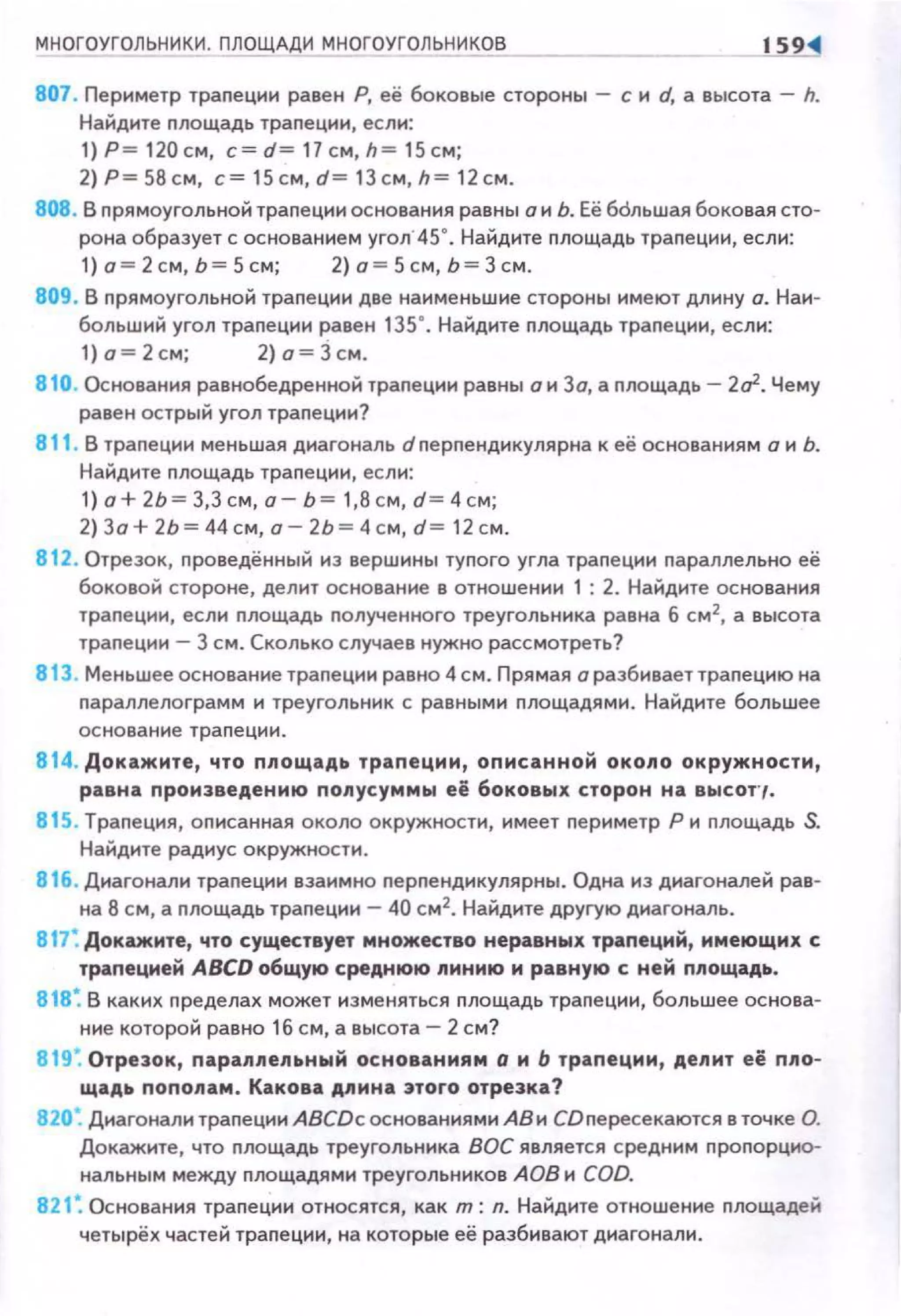 МНОГОУГОЛЬНИКИ. ПЛОЩАДИ МНОГОУГОЛЬНИКОВ
807 . Периметр траnеции равен Р, её боковые стороны - с и d, а высота - h.
Найдите nлощадь траnеции, если:
1)Р= 1 20см, c=d= 11см,h= 15с м;
2)Р=58см , с=15см,d=1Зсм,h= 1 2см.
808. В nрямоугольной траnеци и основания равны а и Ь. Её бdльшая боковая сто­
рона образует с основание м угол· 45". Найдите площадь трапеции, если :
1) о= 2 см, Ь= 5 см; 2) о= 5 см, Ь= Зсм.
809. В прямоугольной трапеции две на11меньшие стороны 11меют дл11ну о. Наи­
больш11Й угол трапец1111 равен 135". Найдите площадь трапец11и, есл11:
1)о=2см; 2)о=Зсм.
810. Основания равнобедренной трапец1111 равны о 11 Зо, а площадь- 202. Чему
равен острый угол траnеци11?
811 . В трапец11н меньшая д11агональ dnерnенд11кулярна к её основаниям а и Ь.
Найдите площадь траnец1111, если:
1) а+ 2Ь= 3,3 см, а- Ь= 1,8 см, d= 4 см;
2) За+ 2Ь= 44 см, а- 2Ь= 4см, d= 12 см.
812. Отрезок, nроведённый из вершины туnого угла траnец1111 параллельна её
боковой стороне, делит основан11е в отношен1111 1 : 2. Найд11те основамня
траnеции, есл11 nлощадь nолученного треугольн11ка равна б см2
, а высота
траnеции- 3 см. Сколько случаев нужно рассмотреть?
813. Меньшее основание траnец11и равно 4 см . Прямая а разбивает траnецию на
nараплелограмм 11 треугольник с равным11 площадями. Найдите бол ьшее
основание трапе ц ии.
814. Докажите , что площадь трапеции , описанной окопо окружности ,
равна nроизведению попусуммы её боковы х сторон на высот· ,.
815 . Трапеция, описанная около окружности, имеет периметр Р и площадь S.
Найд11те радиус окружност11 .
816. Диагонал11 трапец1111 вза11мно перпенд11кулярны. Одна 11з диагоналей рав­
на 8 см, а nлощадь трапеции- 40 см2
• Найдите другую д11агональ .
817: Докажите, что существует множество неравных трапеций, имеющих с
трапецией АВСО общую среднюю пинию и равную с ней nпощадь.
818: В каких п ределах может изменяться пло щадь трапец1111, большее основа­
Н11е которой равно 1б см, а высота- 2 см?
819: Отрезок, паралпельный основаниям о и Ь трапеции, депит е ё nпо­
щадь nопопам . Какова дпина этого отрезка?
820: Диагонали трапец11 н ABCDc основаниями АВ и СD nересекаются в точке О.
Докажите, что nлощадь треугольника ВОС является средним nроnорцио­
нальным между nлощадям11 треугольн11ков А ОВ н COD.
821 ~ Основания трапе ции относятся, как т: л. Найд11те отношение nлощадей
четырёх частей траnе ци11, на котор ые её разбивают диагонали .
 