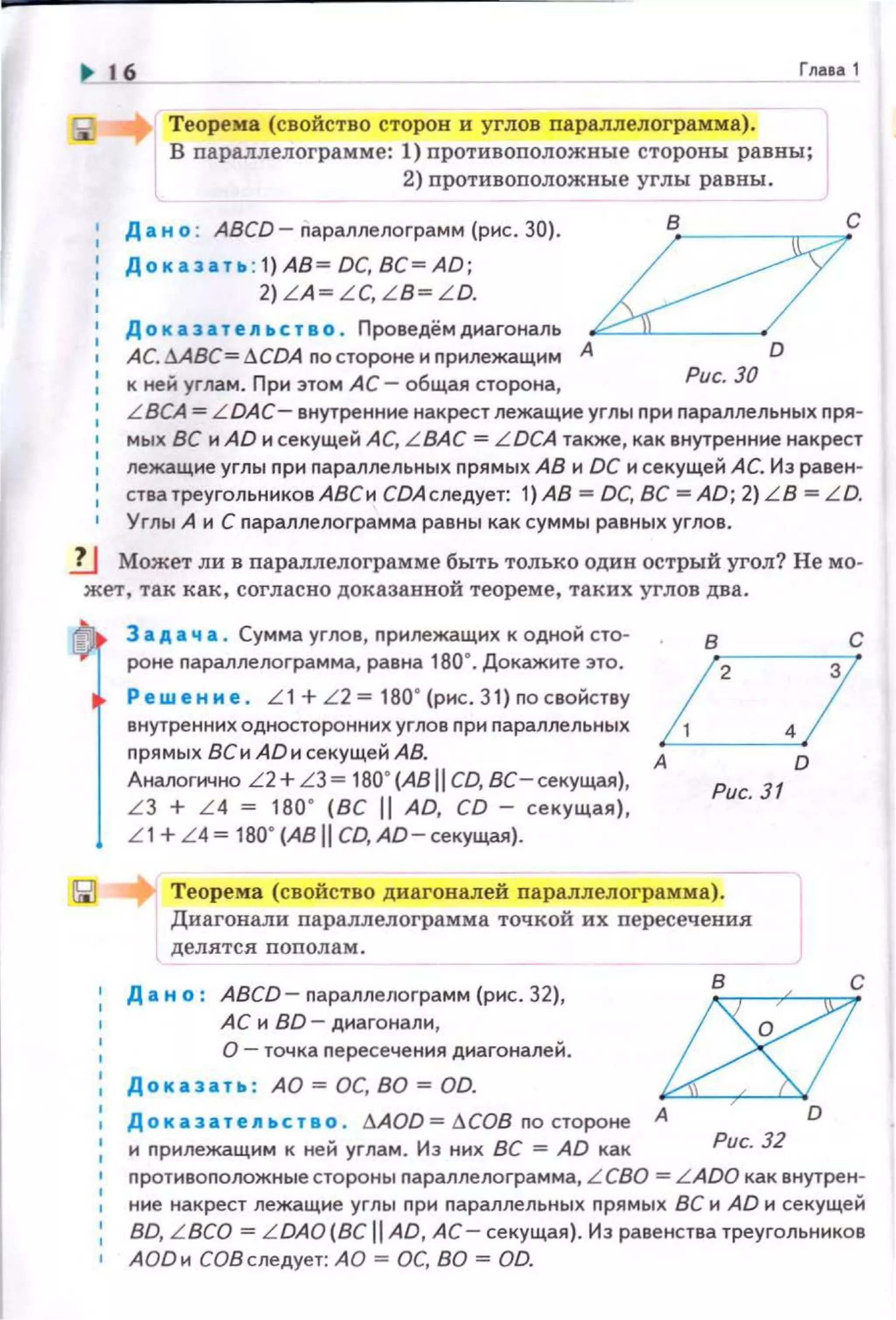 ~ 16 Глааа 1
Теорема (свойство сторон и углов параллелограмма).
В параллелоrрамме: 1) противоnоложные стороны равны;
2) противоположные углы равны.
Д а н о : ABCD- параплелограмм (рис. 30).
Дока :а. т ь : 1}АВ= ОС, ВС= AD;
2) LA~ L C, L B~ L O.
До к аз а т en ьс т в о . Проведёмдиагональ
АС. ААВС= lCDA no стороне и nрилежащим А
к ней углам. При этом АС- общая сторона,
О
Рис. 30
L BCA = L DAC- внутренние накрест лежащие углы nри параллельнь1х nря­
мых ВС и AD и секущей АС, L BAC = LDCA также, как внутренние накрест
лежащие углы при параллельных прямых АВ и ОС и секущей АС. Из равен­
стватреугольннковАВСи СDАследует: 1)АВ =ОС, ВС =AD; 2)LB =LD.
Углы А и С nараплелограмма равны как суммы равных углов.
1J Может ли в параллелоrрамме быть только один острый угол? Немо­
жет, так как, согласно доказанной теореме, таких углов два.
1
3 а д а ч а . Сумма углов, nрилежащих к одной сто­
роне nараллелограмма, равна 180". Докажите это.
Р ew е н н е. L 1 + L 2 = 180" (рис . 31) по свойству
внутренних односторонних углов nри параллельных
прямых ВСи AD н секущей АВ.
дналогично L 2+LЗ ~ 180' (АВ 11 СО, ВС-секущая),
L З + L 4 ~ 180' (ВС 11 АО, СО - секущая),
L 1+ L4~ 180' (ABII СО, АО-секущая).
в с
/ 2.!А D
Рис. 31
Теорема (свойство диагоналей параллелограмма).
Диагонали параплелограмма точкой их пересечения
делятся пополам .
• Д а н о: АВСО- nараплелограмм (рис. 32),
АС и ВО- диагонали,
О- точка пересечения диагоналей.
Доказать: АО =ОС, ВО= OD.
Доказате11ьство . l1AOO=l1COB по стороне
1
и nрилежащим к ней углам. Из них ВС = AD как
шА D
Рис. 32
• nротивоnоложные стороны nараллелограмма, L CBO = L AOO как внутрен­
ние накрест лежащие углы nри nараллельных прямых ВС и АО н секущей
ВО, L BCO = L DAO(BC 11 AD, АС- секущая). Из равенства треугольников
АОО н СОВ следует: АО =ОС, ВО =OD.
 