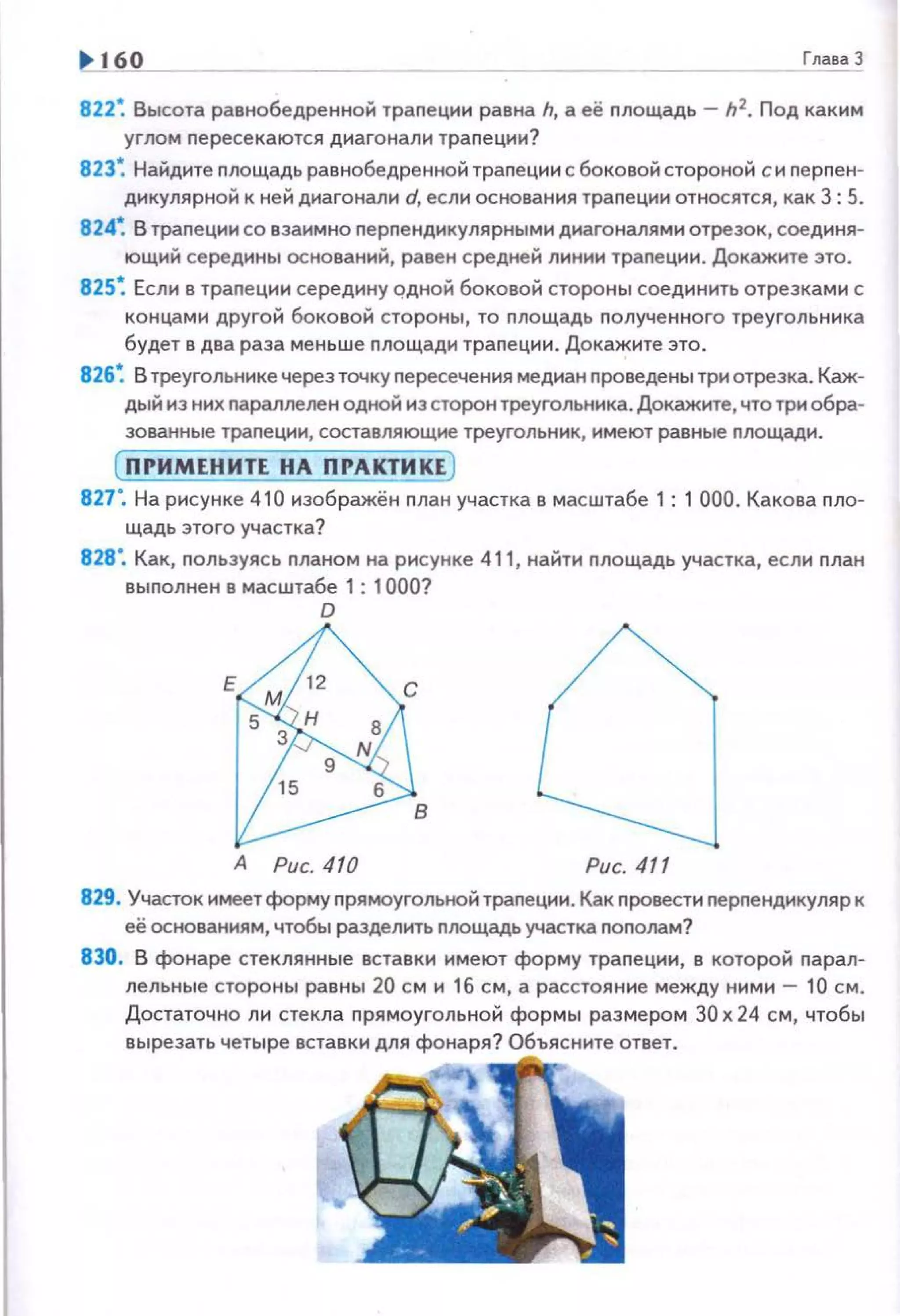 1> 160 Гnава 3
822~ Высота раенабедренной траnеции равна h, а её nлощадь- h2. Под каким
углом nересекаются диагонали трапеции?
823~ Найдите площадь равнобедренной траnеции с боковой стороной си nерпен­
дикулярной к ней диагонали d, если основания траnеции относятся, как 3: 5.
8 24~ В траnеции со взаимно перnендикулярными диагоналями отрезок, соединя­
ющий середины оснований, равен средней линии траnеции. Докажите это.
825~ Если в траnеции середину одной боковой стороны соединить отрезками с
концами другой боковой стороны, то площадь полученного треугольника
будет в два раза меньше площади траnеции. Докажите это.
826~ В треугольнике черезточку пересечения медиан nроведены три отрезка. Каж­
дый из них параллелен одной из сторон треугольника. Докажите, что три обра­
зованные трапеции, составляющие треугольник, имеют равные площади.
(ПРИМЕНИТЕ НА ПРАКТИ КЕ )
827". На рисунке 410 иэображён план участка в масштабе 1 : 1 000. Какова пло­
щадь этого участка?
828". Как, польэуясь планом на рисунке 411, найти площадь участка, если nлан
выполнен а масштабе 1 : 1000?
D
А Рис. 410 Рис. 411
829. Участок имеет форму прямоугольной трапеции. Как провести перпендикуляр к
её основаниям, чтобы разделить nлощадь участка пополам?
830. В фонаре стекля нные вставки имеют форму трапе ции, в которой парал­
лельные стороны равны 20 см и 16 см, а расстояние между ними- 10 см.
Достаточно ли стекла прямоугольной формы размером 30 х 24 см, чтобы
вырезать четыре вставки для фонаря? Объясните ответ.
 