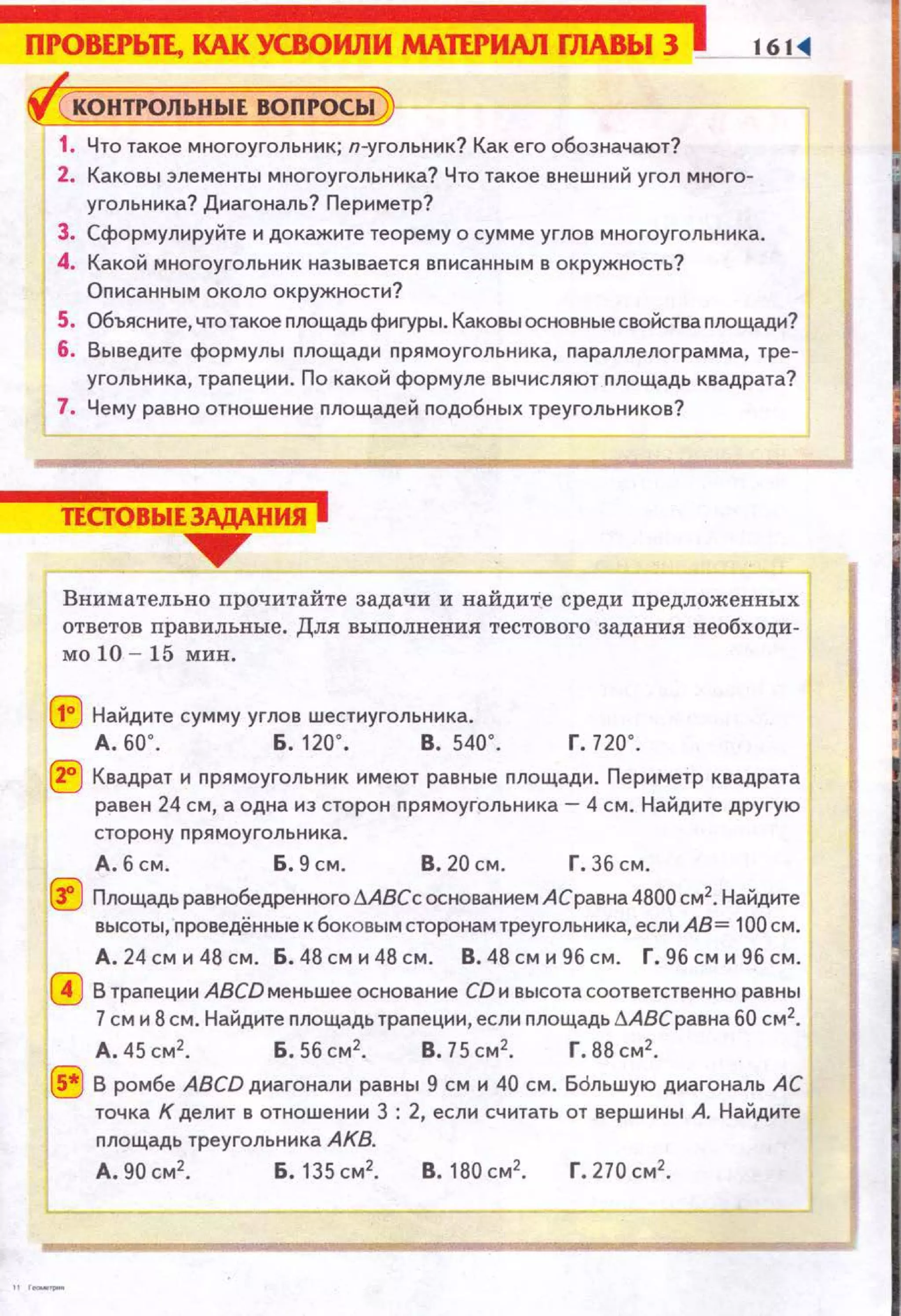 ПI'ОВЕI'ЬП, КАКУСВОИЛИ МАПI'ИАЛ fЛАВЬIЗ 161 .
КОiiJРОЛЬНЫЕ ВОПРОСЫ
1. Что такое многоугольник; п-угольник? Как его обозначают?
2. Каковы элементы многоугольника? Что такое внешний угол много­
угольника? Диагональ? Периметр?
3. Сформулируйте и докажите теорему о сумме углов многоугольника.
4. Какой многоугольник называется вnисанным в окружность?
Описанным около окружности?
5. Объясните, что такое площадь фигуры. Каковы основные свойства nоощади?
6. Выведите формулы площадн nрямоугольннка, nараллелограмма, тре­
угольника, трапеции. По какоа1 формуле вычисляют nлощадь квадрата?
7. Чему равно отношенне nлощадей nодобных треугольников?
ТЕСТОВЫЕЗАДАНИЯ j
__....,.
Внимательно прочитайте задачи и найдите среди nредложенных
ответов правилъные. Для выполнения тестового задания необходи­
мо 10 - 15 мин.
(!:) Найдите сумму углов шестиугольника.
А. 60'. Б. 120' . В. 540'. г. 720'.
® Квадрат и nрямоугольник нмеют равные nлощадн. Пернметр квадрата
равен 24 см, а одна из сторон nрямоугольника - 4 см. Найдите другую
сторону прямоугольннка.
А. б см. Б. 9 см. В. 20 см. Г. 36 см.
~ Площадь равнобедренногоliABCс основанием АСравна 4800 см2• Найдите
высоты, nроведённые к боковым сторонам треугольника, еслн АВ= 100см.
А. 24 см и 48 см. Б. 48 см и 48 см. В. 48 см и 96 см. Г. 96 см н96 см.
0 В трапеции ABCD меньшее основание CD и высота соответственно равны
7см и 8см. Найдите площадь трапеции, если nлощадь ~АВСравна 60 см2
•
А.45см2
• Б. Sбсм2
• В.75см 2
• Г . 88см2
•
® В ромбе ABCD диагонали равны 9 см и 40 см. Бdльшую диагональ АС
точка К делит в отношении 3 : 2, если считать от вершины А. Найдите
площадь треугольника АКВ.
А.90см 2
• Б.135см2
• В. 180см2
• Г. 270см2
•
 