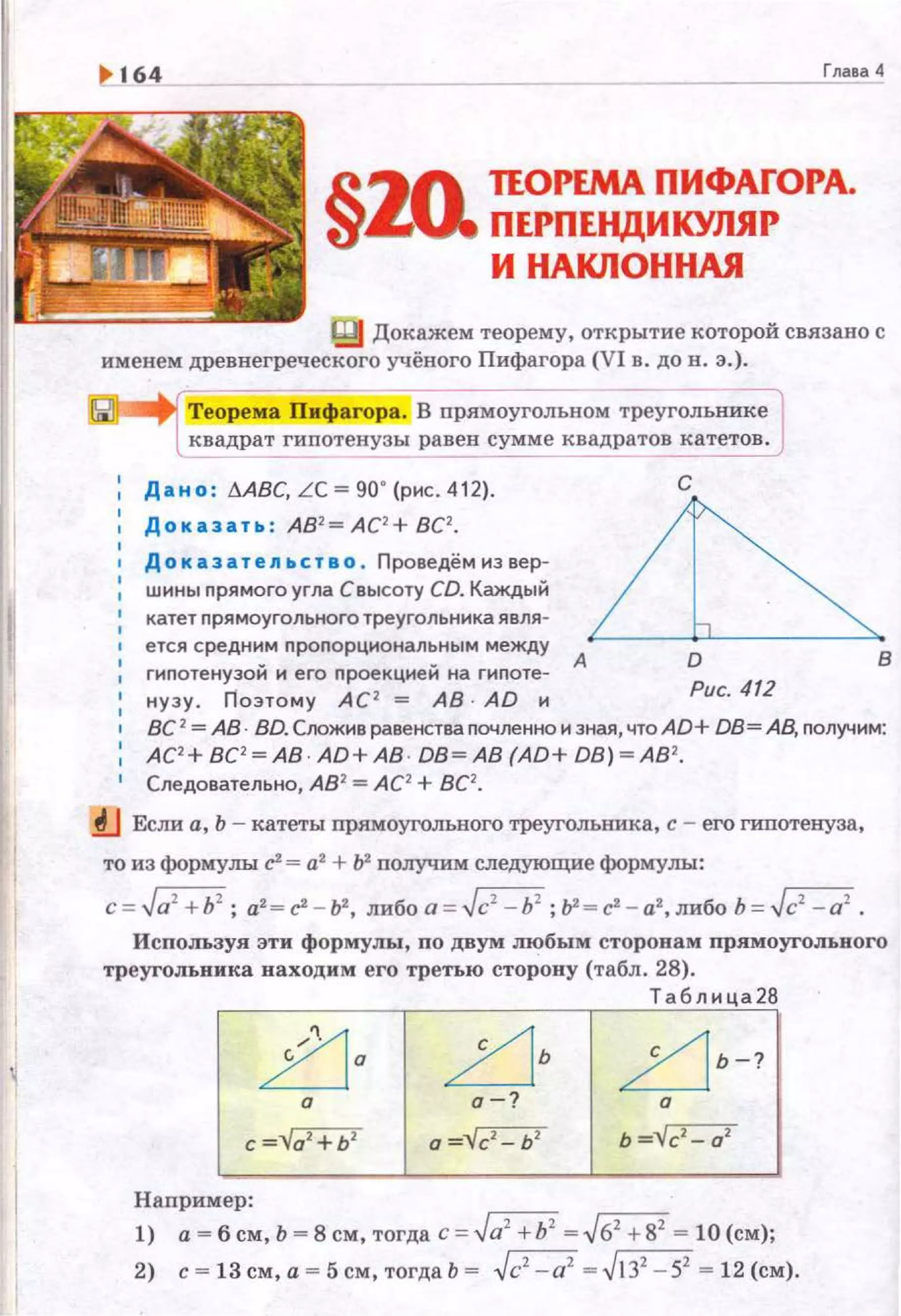 1> 164 Гл.ааа 4
§
~~о. ПОРЕМА ПИФАГОРА.
'6J ПЕРПЕНДИКУЛЯР
И НАКЛОННАЯ
Докажем теорему, открытие которой связано с
именем древнегреческого учёного Пифагора (VI в. до н . э.) .
Теорема Пифагора. В прямоугольном треугольнике
квадрат гипотенузы равен сумме квадратов катетов .
Дано : t.ABC,LC~90' (pиc. 412). С
Доказать: АВ1 = АС2 + ВС2• ~
Д о к аза теn ьство . Проведём из вер-
шины прямоrо угла С высоту CD. Каждый
катет прямоугольноготреугольника явля-
;:~:тС:неу~:~ми"::~~~:~:::~н=~мг=~= А
нузу. nо этому АС 2
= АВ AD и
D
Рис. 412
в
ВС 2 =АВ. BD. Соожив равенства почленно и зная, что AD+ DB= АВ, nолучим:
АС' + ВС'~АВ · AD+ АВ · DB~ АВ (AD+ DB) ~АВ ' .
Следовательно, А82
=АС2
+ ВС2
•
.tJ Если а, Ь - катеты прямоугольного треугольника, с - его гипотенуза,
то из формулы с' = а2
+ fil получим следующие формулы:
c=.Ja1
+h2
; а2 =с'- ЬZ, либоа = .Jс2
- Ь2
;1Г=с'- а2,либоЬ = .Jс2
- а2
•
ИспоJIЬ3уя эти формулы, по двум любым сторонам прямоугольного
треугольника находим его третью сторону (табл. 28).
~а
а
с ="Vo1
+b1
Например:
.zjь
о-?
о =Vc2
- Ь2
Таблица28
~ Ь-?
а
Ь ="Vc2
- о2
1) а= б см, Ь = 8 см, тогда с ;:. Ja1
+h1
= .J62
+82
= 10 (см);
2) с = 13см,а = 5см,тогдаЬ = .Jc1
-a1
= .JJ З2
-52
= 12(см).
 