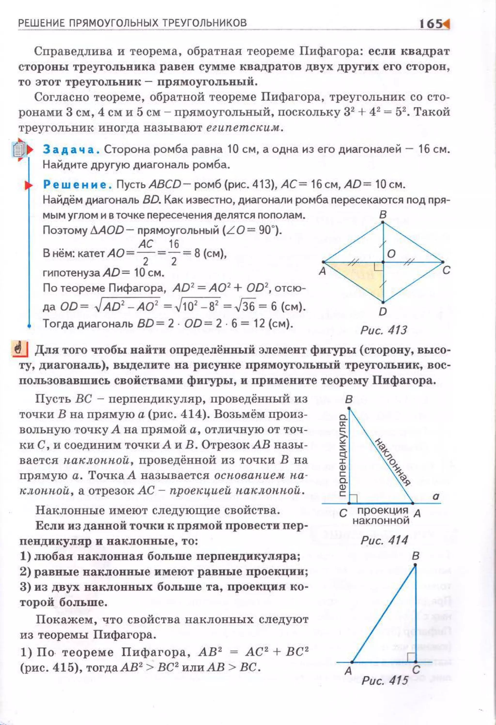 РЕШЕНИЕ ПРЯМОУГОЛЬНЫХ ТРЕУГОЛЬНИКа~
· ~
Справедлива и теорема, обратная теореме Пифагора : если квадрат
стороны треугольника равен сумме квадратов двух других его сторон ,
то этот треугольник- пря:моугольный.
Согласно теореме, обратной теореме Пифагора, треугольник со сто­
ронами 3 см, 4 см и 5 см - прямоугольный, поскольку 32
+ 42
= 52
• Такой
треугольник иногда называют еzипетск,им.
3 а д а ч а. Сторона ромба равна 10 см, а одна из его диагоналей - 16 см.
Найдите другую диагональ ромба.
Реш е н и е . Пусть ABCD- ромб (рис. 413), АС= 16 см, AD= 10см.
Найдём диагональ BD. Как известно, диагонали ромба nересекаются nод nря-
мым углом и в точке nересечения делятся nоnолам.
Поэтому дАОD- nрямоугольный (LO= 90~).
АС 16
В нём: катет АО = 2 = 2 = 8 (см),
гиnотенузаАD= 10см.
По теореме Пифагора, AD2
=А02
+ OD2
, отсю­
да OD~ ,/AD'- AO' ~,/10' - В' ~,f36 ~б (см).
Тогдадиагональ BD = 2 OD= 2 б= 12 (см}.
ф,
о
Рис. 413
.!lJ Для того чтобы найти определённый элемент фигуры (сторону, высо­
ту, диагональ), выделите на рисунке прямоугольныВ треугольник, вос­
пользовавшись свойствами фигуры, и примените теорему Пифагора.
Пусть ВС - перпендикуляр, проведённый из
точки В на прямую а (рис. 414). Возьмём произ­
вольную точку А на прямой а, отличную от точ­
ки С, и соединим точки А иВ. ОтрезокАВ назы­
вается 1tак,лонной, nроведённой из точки В на
прямую а. Точка А называется основанием н.а­
к,лониой, а отрезок АС - проекцией наклон.иой .
Наклонные имеют следующие свойства.
Если изданвой точки к прямой провести пер ­
пендикуллр и наклонные , то:
1) любая наклонная больше перпендикуляра;
2) равные наклонные имеют равные проекции;
3) из двух наклонных больше та, проекция ко­
торой больше.
Покажем, что свойства наклонных следуют
из теоремы Пифагора.
1) По теореме Пифагора, АВ 2
= АС 2
+ ВС 2
(рис. 415), тогдаАВ2
> ВС2
или АВ > ВС.
в
с проекци~ А
наклоннои
Рис. 414
в
дА С
Рис. 415
 