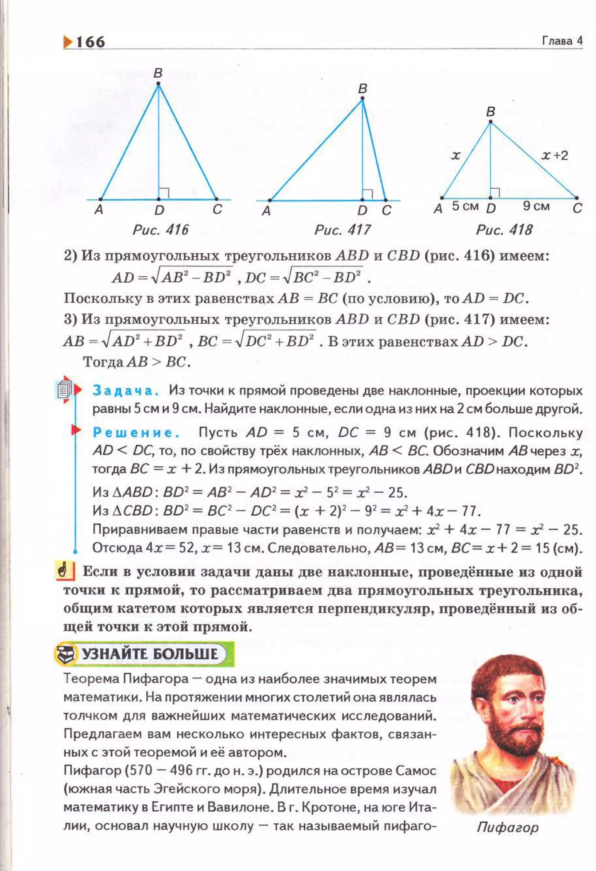 166 Глава 4
в
LLA ~А D С А D С А 5см D 9см С
Рис. 416 Рис. 417 Рис. 418
2) Из прямоугольных треугольников ABD и CBD (рис. 416) имеем :
AD ~ .JAВ' - BD' ,Dc ~.Jвc' - BD' .
Поскольку в этих равенствахАВ = ВС (по условию), тоАD = DC.
3) Из nрямоугольных треугольников АВD и CBD (рис. 417) имеем:
АВ =.JAD2
+BD2
, ВС = .JDC2
+BD2
• В этих равенствахАD > DC.
Тогда АВ > ВС .
3 а д а ч а . Из точки к прямой nроведены две наклонные, nроекцин которых
равны 5см и 9 см. Найдите наклонные, если одна из них на 2 см больше другой.
Ре w е н и е. Пусть AD = 5 с м , ОС = 9 с м (рис. 418). Поскольку
AD < DC, то, по свойству трёх наклонных, АВ < ВС. Обозначим АВ через х,
тогда ВС = х + 2. Из nрямоугольных треугольниковАВDи СВDнаходим 802•
Из 11АВD: 802 =АВ2
- AD2 = :r! - 52
= :Г- 25.
Из I:!.CBD: 802 = ВС1
- DCl= (х + 2)2 - 92 =:Г + 4х - 77.
Приравниваем nравые части равенств и nолучаем: z2 + 4r - 77 = z2- 25.
Отсюда 4.r= 52, r= 13 см. Следовательно, АВ = 13 см, ВС= r+ 2 = 15 (см) .
.!J Если в условии задачи даны две наклонные, проведённые из одной
точки к прямой, то рассматриваем два прямоугольных треугольника,
общим катетом которых является перпендикуляр, проведёнвый из об-
щей точки к этой прямой.
~ УЗНАЙТЕ БОЛЬШЕ)
Теоре ма Пифагора - одна из наиболее значимых теорем
математики. На nротяжении многих столетий она являлась
толчком для важнейших математических исследований.
Предлагаем вам несколько интерес ных фактов, связан~
ных с этой теоремой и её автором.
Пифагор (570 - 496 гг. до н. э.) родился на острове Самое
(южная часть Эгейского моря). Длительное время изучал
математику в Егиnте и Вавилоне. В г. Кретоне, на юге Ита~
лии, основал научную школу - так называемый nифаго- Пифагор
 