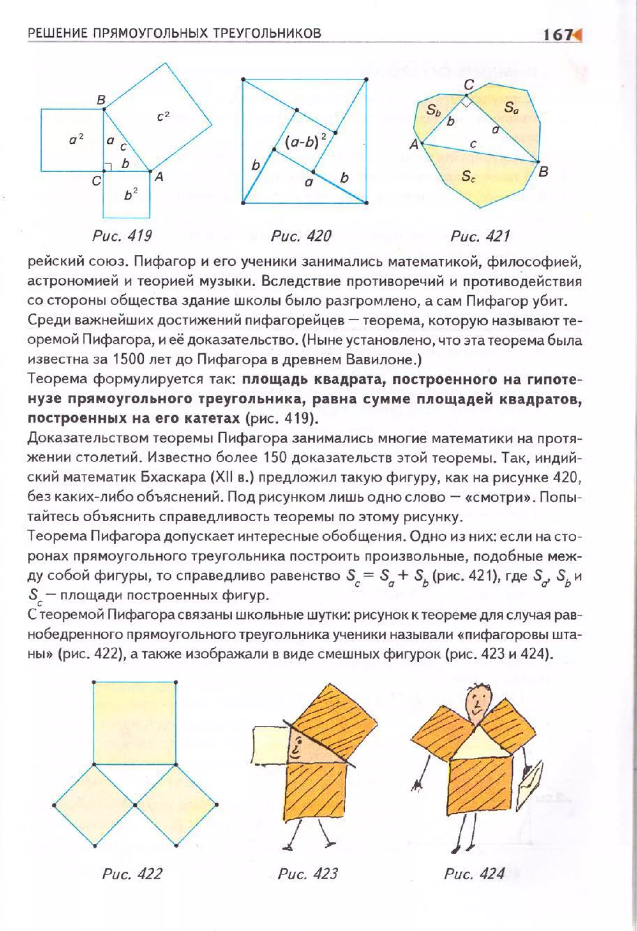 РЕШЕНИЕ ПРЯМОУГОЛЬНЫХ ТРЕУГОЛЬНИКОВ
Рис. 419 Рис. 420 Рис. 421
рейский союз. Пифагор и его ученики эанимались математикой, философией,
астрономией и теорией музыки. Вследствие противоречий и противодействия
со стороны общества здание школы было разгромлено, а сам Пифагор убит.
Среди важнейших достижений nифагорейцев- теорема, которую называют теи
оремой Пифагора, и её доказательство. (Ныне установлено, что эта теорема была
известна за 1500 лет до Пифагора в древнем Вавилоне.)
Теорема формулируется так: площадь квадрата, построенного на гнпотеи
нузе прямоугольного треугольника, равна сумме nлощадей квадратов,
nостроенных на его катетах (рис. 419).
Доказательством теоремы Пифагора эанимались многие математики на nротяи
жении столетий. Известно более 150 доказательств этой теоремы. Так, индийи
ский математик Бхаскара (XII в.) предложил такую фигуру, как на рисунке 420,
без какихилибо объяснений . Под рисунком лишь ОДНО слово -«Смотри». Попыи
тайтесь объяснить сnраведливость теоремы по этому рисунку.
Теорема Пифагора доnускает интересные обобщения. Одно из них: если на сто­
ронах прямоугольного треугольника nостроить проиэвольные, подобные меж­
ду собой фигуры, то справедливо равенство Sc= S0
+ Sь (рис. 421), где Su Sь и
Sc- nлощади построенных фигур .
С теоремой Пифагорасвязаны школьные шутки: рисунок к теореме для случая рав­
нобедренного nрямоугольного треугольника ученики называли «nифагоровы шта­
ны» (рис. 422), а также изображали в виде смешных фигурок (рис. 423 и 424}.
Рис. 422 Рис. 423 Рис. 424
 