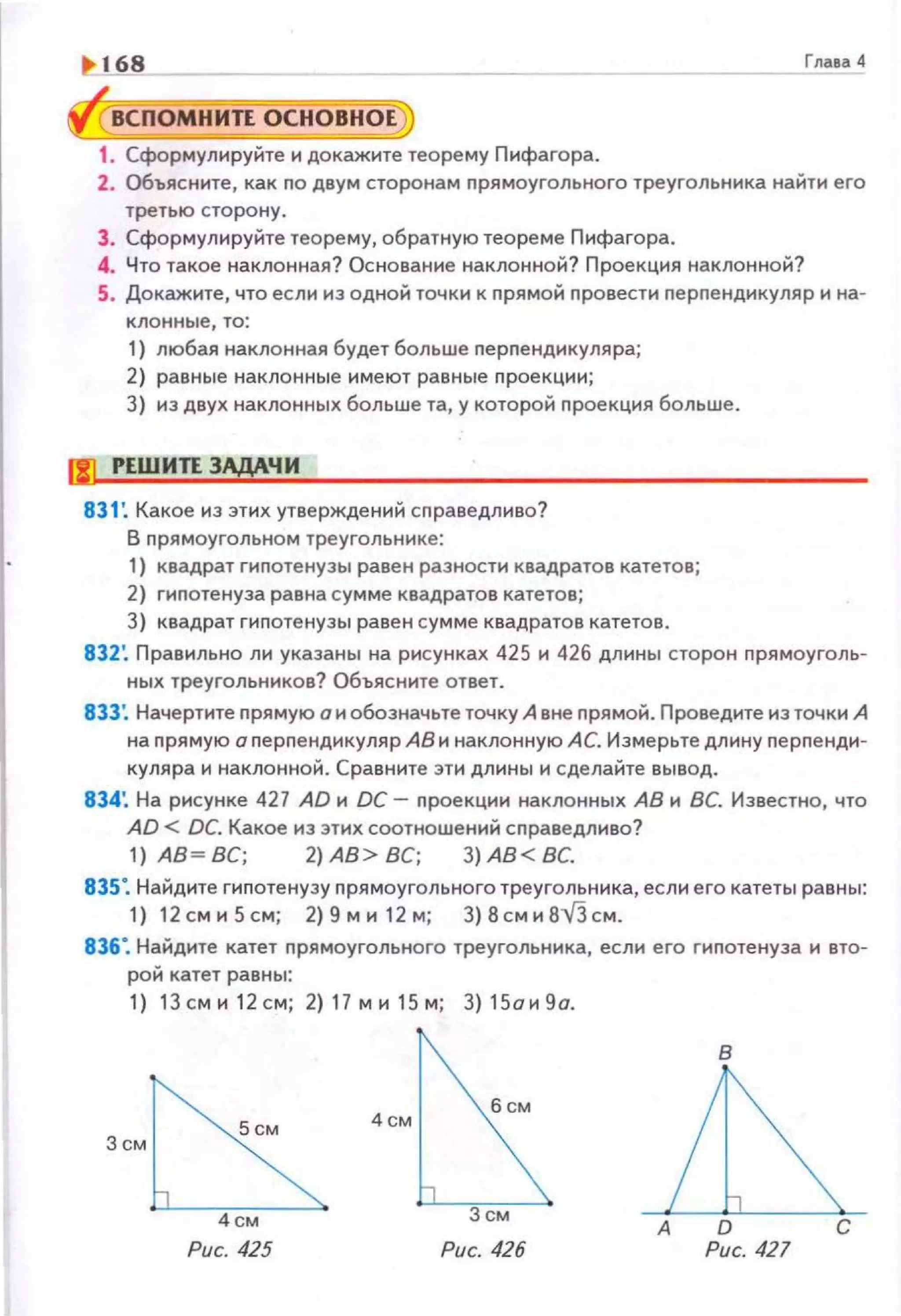 1' 168 Гnatll 4
ВСПОМНИТЕ OCHOBiiOEj
1. Сформулируйте и докажите теорему Пифагора.
2. Объясните, как по двум сторонам прямоугольного треугольника найти его
третью сторону.
3. Сформулируйте теорему, обратную теореме Пифагора.
4. Что такое наклонная? Основание наклонной? Проекция наклонной?
5. Докажите, что если из одной точки к прямой провести nерпендикуляр и на­
клонные, то:
1) любая наклонная будет больше nерnендикуляра;
2) равные наклонные имеют равные nроекции;
3) из двух наклонных больше та, у которой nроекция больше.
f!] РЕШИТЕ ЗАДАЧИ
831 : Какое из этих утверждений сnраведливо?
В nрямоугольном треугольнике:
1) квадрат гипотенузы равен разности квадратов катетов;
2) гипотенуза равна сумме квадратов катетов;
3) квадрат гипотенузы равен сумме квадратов катетов.
832'. Правильно ли указаны на рисунках 425 и 426 длины сторон прямоуголь­
ных треугольников? Объясните ответ.
833: Начертите прямую о и обозначьте точку А вне прямой. Проведите из точки А
на прямую о перпендикуляр АВ и наклонную АС. Измерьте длину nерnенди­
куляра и наклонной. Сравните эти длины и сделайте вывод.
834'. На рисунке 427 AD и DC- проекции наклонных АВ и ВС. Известно, что
AD < DC. Какое из этих соотношений справедливо?
1) АВ~ ВС; 2) АВ> ВС; 3) АВ< ВС.
835". Найдите гиnотенузу nрямоугольного треугольника, если его катеты равны:
1) 12сми5см; 2)9ми 1 2м; 3)8сми8-v'зсм.
836". Найдите катет nрямоугольного треугольника, если его гиnотенуза и вто­
рой катет равны:
1) 1Зсми 1 2см; 2)17ми15м ; 3 )15ои 9о.
в
4см
б см
~А D С
Рис. 425 Рис. 427
 