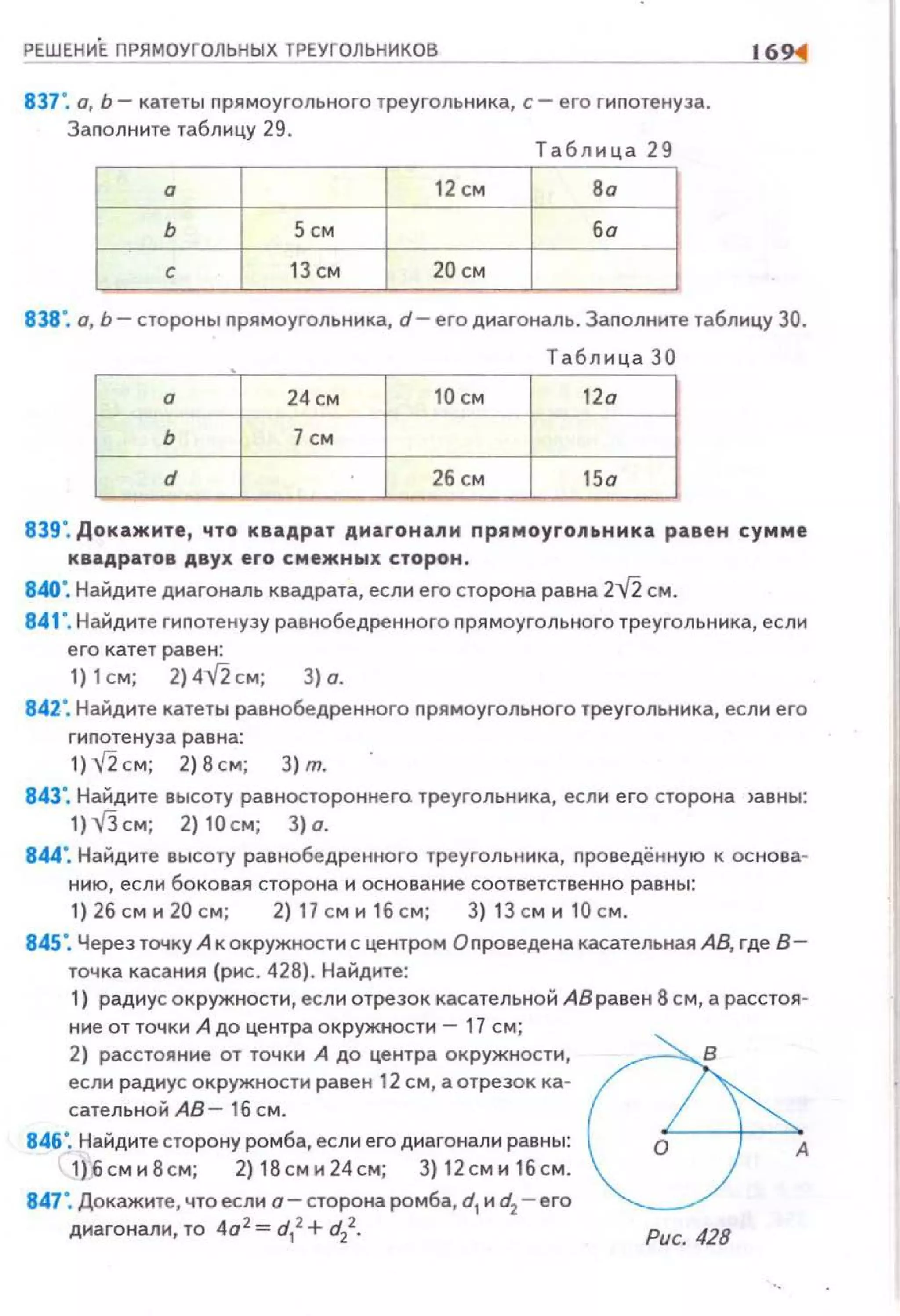 16
837". а, Ь- катеты прямоугольного треугольника, с- его гиnотенуза.
Заполните таблицу 29.
Таблица 29
а 12 см В а
ь 5 СМ ба
с 13 см 20 см
838". о, Ь- стороны nрямоугольннка, d- его диагональ. Заnолните таблицу 30.
Таблица 30
а 24см 10 см 12а
ь 7см
d 26 СМ 15а
839". Докажите, что квадрат диагонали nрямоугоnьника равен сумме
квадратов двух его смежных сторон .
840". Найдите диагональ квадрата, если его сторона равна 2У2. см.
841 '.Найдите гиnотенузу равнобедренного прямоугольного треугольника, если
е го катет равен:
1) 1см; 2) 4,r2 см; 3) а.
84Z". Найдите катеты равнобедренного прямоугольного треугольника, если его
гипотенуза равна:
1) ,r2 см; 2) 8см; 3) т.
843'. Найдите высоту равностороннега треугольника, если его сторона )авны:
1) V3 см; 2) 10 см; 3) а.
844". Найдите высоту рав нобедренного треугольн11ка, nроведённую к основа­
нию, если боковая сторона 11 основание соответственно равны:
1) 26 см н 20 см; 2) 17 см 11 16 см; 3) 13 см н 10 см.
845". Через точку А к окружности с центром Оnроведена касательная АВ, где В­
точка касания (рис. 428). Найдите:
1) радиус окружности, ес ли отрезок касательной АВ равен 8 см, а расстоя­
ние от точки А до центра окружности- 17 см;
2) расстоян11е от точки А до центра окружности,
если радиус окружности равен 12 см, а отрезок ка­
сательной АВ- 16 см.
846". Найдите сторону ромба, если его диагонали равны:
1)6 см н8 см; 2) 18сми24см; 3) 12 см11 1бсм.
847". Докажите, что есл11 о- сторона ромба, d1н d2- его
диагонали, то 4а 2
= d1
2 +d2
2•
А
Рис. 428
 