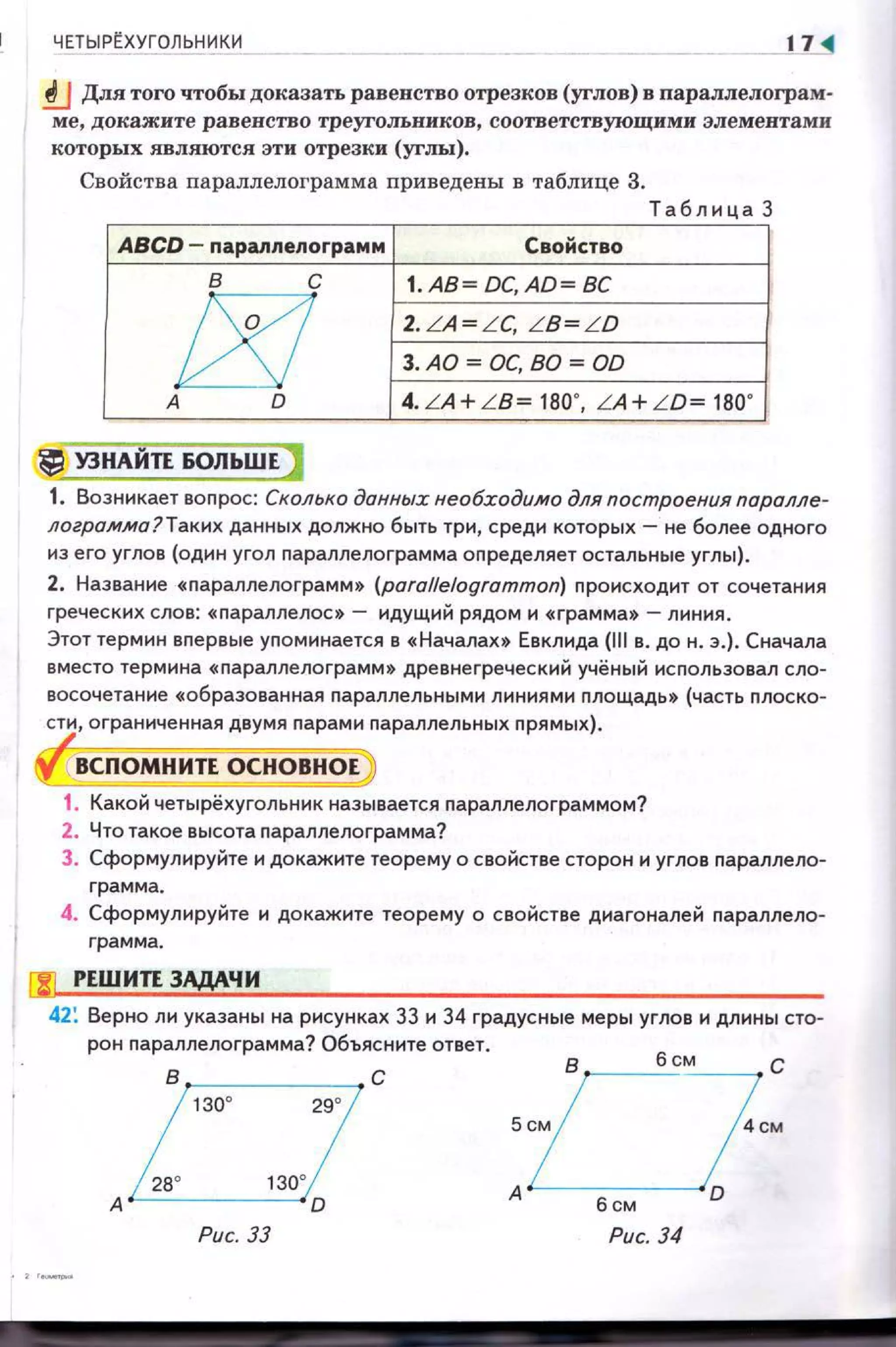 ЧЕТЫР~ХУГОЛЬНИ К И 17 ~
!J Для того чтобы доказать равенство отрезков (углов) в nараллелограм­
ме, докажите равенство треугольников , соответствующими элементами
которых являются эти отрезки (углы).
Свойства параллелограмма приведены в таблице 3.
Т аблица 3
ABCD - параплелограмм Свойство
в с I.AB=DC,AD =BC
t!{J 2. LA= L C. LB= LD
3.AD =DC, BD =OD
А о 4. LA+ LB= 180', LA+ LD= 180'
l~ УЗНАНП БОЛЬШЕ )
1. Возникает вопрос: Сколько данных необходимо для построения паралле­
лограмма?Таких данных должно быть три, среди которых- не более одного
из его углов (один угол параnлелограмма определяет остальные углы).
2. Название « nараллелограмм» (para!felogrammon) происходит от сочетания
греческих слов: «nараллелос» - идущий рядом и «грамма» - линия.
Этот термин впервые упоминается в « Началах» Евклида (111 в. до н. э.). Сначала
вместо термина «параллелограмм» древнегреческий учёный использовал сло­
восочетание «образованная nараллельными линиями nлощадь » (часть nлоско­
сти, ограниченная двумя nарам и nараллельных прямых).
ВСПОМНИТЕ ОСНОВНОЕ
1. Какой четырёхугольник называется параллелограммом?
2. Что такое высота nараллело грамма?
3. Сформулируйте и докажите теорему о свойстве сторон и углов nараллело­
грамма.
4. Сформулируйте и докажите теорему о свойстве диагоналей nараллело­
грамма.
riJ РЕШИЛ ЗАДАЧИ
42: Верно ли указаны на рисунках 33 и 34 градусные меры углов и длины сто­
рон nараллелограмма? Объясните ответ.
в ,______, с
130' 29'
Рис. 33 Рис. 34
 